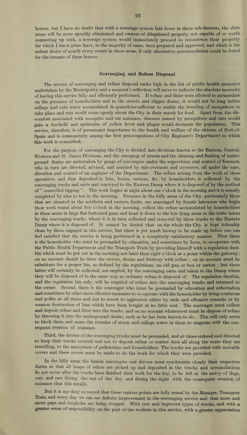 houses, but I have no doubt that with a sewerage system laid down in these sub-districts, the slum areas will be more speedily eliminated and owners of dilapidated property not capable of or worth connecting up with, a sewerage system would immediately proceed to reconstruct their property for which I know plans have, in the majority of cases, been prepared and approved, and which is the ardent desire of nearly every owner in these areas, if only alternative accommodation could be found for the tenants of these houses. Scavenging and Refuse Disposal The service of scavenging and refuse disposal ranks high in the list of public health measures undertaken by the Municipality and a moment’s reflection will serve to indicate the absolute necessity of having this service fully and efficiently performed. If refuse and litter were allowed to accumulate on the premises of householders and in the streets and slipper drains, it would not be long before sullage and rain water accumulated in quantities sufficient to enable the breeding of mosquitoes to take place and rats would roam openly about the City in their search for food. Apart from the dis¬ comfort associated with mosquito and rat nuisance, diseases caused by mosquitoes and rats would gain a foothold and epidemics of yellow fever and plague would decimate the population. This service, therefore, is of paramount importance to the health and welfare of the citizens of Port-of- Spain and is consequently among the first preoccupations of City Engineer’s Department to which this work is committed. For the purpose of scavenging the City is divided into divisions known as the Eastern, Central, Western and St. James Divisions, and the sweeping of streets and the cleaning and flushing of under¬ ground drains are undertaken by gangs of scavengers under the supervision and control of foremen, who in turn are directed, advised, and assisted by sub-overseers and overseers, all under the care, direction and control of an engineer of the Department. The refuse arising from the work of these operatives and that deposited in bins, boxes, cartons, &c. by householders, is collected by the scavenging trucks and carts and conveyed to the Eastern Dump where it is disposed of by the method of “ controlled tipping This work begins at night about one o’clock in the morning and it is usually completed by nine to ten in the morning. Premises in the hilly areas of the City, particularly those that are situated in the northern and eastern limits, are scavenged by female labourers who begin their work round about five o’clock in the morning, collect the refuse accumulated by householders in these areas in large flat-bottomed pans and head it down to the low lying areas in the route taken by the scavenging trucks, where it is in turn collected and removed by these trucks to the Eastern Dump w'here it is disposed of. It cannot be denied that on the whole the City is kept tolerably clean by those engaged in this service, but there is yet much leeway to be made up before one can feel satisfied that the service is being performed in a completely satisfactory manner. First there is the householder who must be persuaded by education, and sometimes by force, to co-operate with the Public Health Department and the Transport Train by providing himself with a regulation dust¬ bin which must be put out in the morning not later than eight o’clock at a point within the gateway; on no account should he litter the streets, drains and footwray with refuse ; on no account must he substitute for a proper bin, as defined by the regulations, an old pan or box or carton ; but these latter will certainly be collected, not emptied, by the scavenging carts and taken to the Dump where they will be disposed of in the same way as ordinary refuse is disposed of. The regulation dustbin, and the regulation bin only, will be emptied of refuse into the scavenging trucks and returned to the owner. Second, there is the scavenger who must be persuaded by education and exhortation and sometimes by other more effective measures to co-operate with the householder by being courteous and polite at all times and not to resort to aggression either by rude and offensive remarks or by wanton destruction of bins which have been bought at no little cost. The scavenger must collect and deposit refuse and litter into the trucks, and on no account whatsoever must he dispose of refuse by throwing it into the underground drains, such as he has been known to do. This will only serve to block them and cause the remains of storm and sullage water in them to stagnate with the con¬ sequent creation of nuisance. Third, the drivers of the scavenging trucks must be persuaded, and at times ordered and directed to keep their trucks covered and not to deposit refuse or scatter dust all along the route they are travelling, to the annoyance of pedestrians and householders. The trucks are provided with movable covers and these covers must be made to do the work for which they were provided. In the hilly areas the female scavengers and drivers must synchronize closely their respective duties so that all heaps of refuse are picked up and deposited in the trucks and accumulations do not occur after the trucks have finished their work for the day, to be left at the mercy of dogs, cats and l’ats during the rest of the day and during the night with the consequent creation of nuisance that this entails. But it is my duty to record that these various points are fully seized by the Manager, Transport Train and every day we can see definite improvement in the scavenging service and that more and more gaps and loopholes are being stopped. With new and improved types of trucks, and with a greater sense of responsibility on the part of the workers in this service, with a greater appreciation