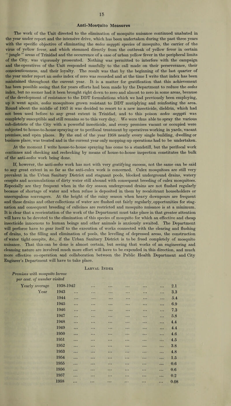 15 Anti-Mosquito Measures The work of the Unit directed to the elimination of mosquito nuisance continued unabated in the year under report and the intensive drive, which has been undertaken during the past three years with the specific objective of eliminating the aedes aegypti species of mosquito, the carrier of the virus of yellow fever, and which stemmed directly from the outbreak of yellow fever in certain “ jungle ” areas of Trinidad and the occurrence of a case of urban yellow fever in the peripheral limits of the City, was vigorously prosecuted. Nothing was permitted to interfere with the campaign and the operatives of the Unit responded manfully to the call made on their perseverance, their conscientiousness, and their loyalty. The result was that by the beginning of the last quarter of the year under report an aedes index of zero was recorded and at the time I write that index has been maintained throughout the current year. It is a matter for gratification that this achievement has been possible seeing that for years efforts had been made by the Department to reduce the aedes index, but no sooner had it been brought right down to zero and almost to zero in some areas, because of the development of resistance to the DDT formulations which we had previously been employing, up it went again, aedes mosquitoes grown resistant to DDT mutiplying and reinfesting the area. Round about the middle of 1957 it was decided to resort to a new insecticide, dieldrin, which had not been used before to any great extent in Trinidad, and to this poison aedes aegypti was completely susceptible and still remains so to this very day. We were thus able to spray the various sub-districts of the City with a powerful insecticide, and every premises vacant or occupied were subjected to house-to-house spraying or to perifocal treatment by operatives working in yards, vacant premises, and open places. By the end of the year 1958 nearly every single building, dwelling or business place, was treated and in the current year only mopping-up operations had to be undertaken. At the moment I write house-to-house spraying has come to a standstill, but the perifocal work continues and checking and rechecking by means of house-to-house inspection constitutes the bulk of the anti-aedes work being done. If, however, the anti-aedes work has met with very gratifying success, not the same can be said to any great extent in so far as the anti-culex work is concerned. Culex mosquitoes are still very prevalent in the Urban Sanitary District and stagnant pools, blocked underground drains, watery cesspits and accumulations of dirty water still aboimd with consequent breeding of culex mosquitoes. Especially are they frequent when in the dry season underground drains are not flushed regularly because of shortage of water and when refuse is deposited in them by recalcitrant householders or unscrupulous scavengers. At the height of the rainy season when heavy downpours are frequent and these drains and other collections of water are flushed out fairly regularly, opportunities for stag¬ nation and consequent breeding of culicines are restricted and mosquito nuisance is at a minimum. It is clear that a reorientation of the work of the Department must take place in that greater attention will have to be devoted to the elimination of this species of mosquito for which an effective and cheap insecticide innocuous to human beings and other animals is anxiously awaited. The Department will perforce have to gear itself to the execution of works connected with the clearing and flushing of drains, to the filling and elimination of pools, the levelling of depressed areas, the construction of water tight cesspits, &c., if the Urban Sanitary District is to be freed completely of mosquito nuisance. That this can be done is almost certain, but seeing that works of an engineering and cleansing nature are involved much more effort will have to be expended in this direction, and much more effective co-operation and collaboration between the Public Health Department and City Engineer’s Department will have to take place. Larval Index Premises with mosquito larvae per cent, of number visited Yearly average 1938-1942 Year 1943 1944 1945 1946 1947 1948 1949 1950 1951 1952 1953 . 1954 1955 1956 1957 2.1 3.3 5.4 6.9 7.3 5.8 4.4 4.4 4.6 4.5 3.8 4.8 1.5 0.6 0.6 0.2