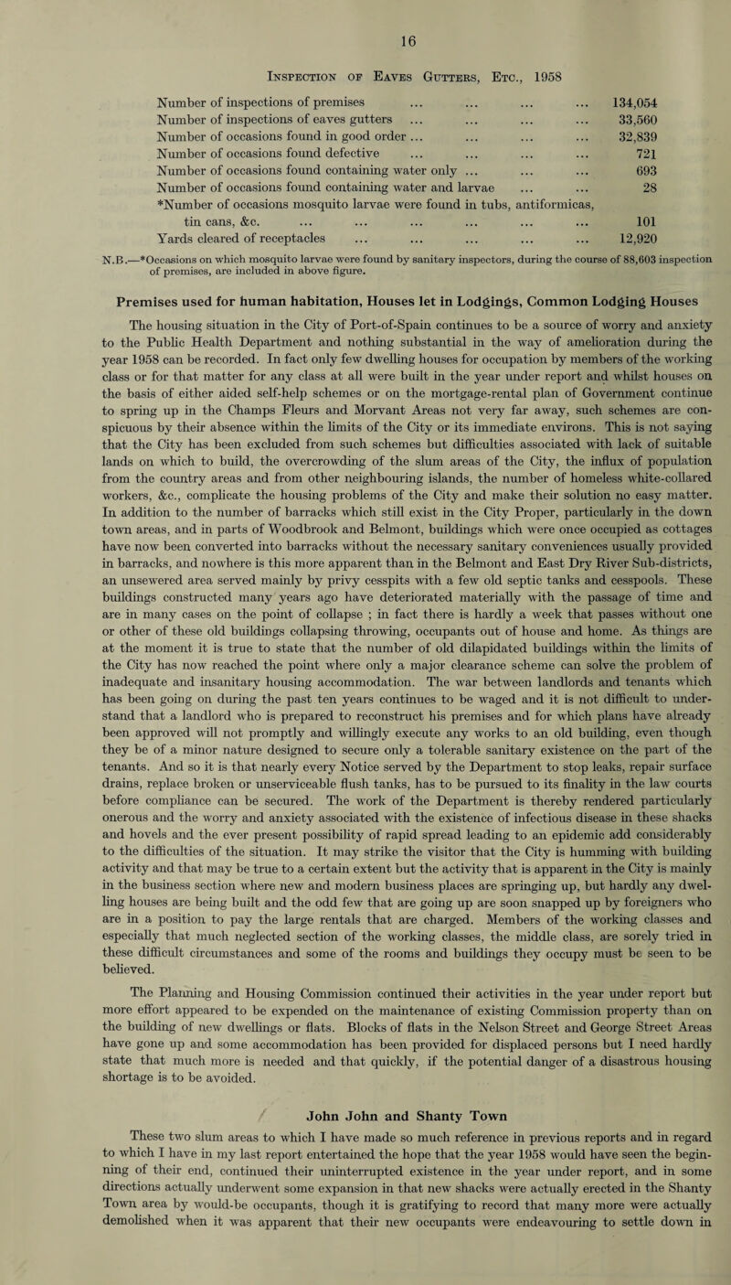 Inspection oe Eaves Gutters, Etc., 1958 Number of inspections of premises ... ... ... ... 134,054 Number of inspections of eaves gutters ... ... ... ... 33,560 Number of occasions found in good order ... ... ... ... 32,839 Number of occasions found defective ... ... ... ... 721 Number of occasions found containing water only ... ... ... 693 Number of occasions found containing water and larvae ... ... 28 *Number of occasions mosquito larvae were found in tubs, antiformicas, tin cans, &c. ... ... ... ... ... ... 101 Yards cleared of receptacles ... ... ... ... ... 12,920 N.B.—* Occasions on which mosquito larvae were found by sanitary inspectors, during the course of 88,603 inspection of premises, are included in above figure. Premises used for human habitation, Houses let in Lodgings, Common Lodging Houses The housing situation in the City of Port-of-Spain continues to be a source of worry and anxiety to the Public Health Department and nothing substantial in the way of amelioration during the year 1958 can be recorded. In fact only few dwelling houses for occupation by members of the working class or for that matter for any class at all were built in the year under report and whilst houses on the basis of either aided self-help schemes or on the mortgage-rental plan of Government continue to spring up in the Champs Eleurs and Morvant Areas not very far away, such schemes are con¬ spicuous by their absence within the limits of the City or its immediate environs. This is not saying that the City has been excluded from such schemes but difficulties associated with lack of suitable lands on which to build, the overcrowding of the slum areas of the City, the influx of population from the country areas and from other neighbouring islands, the number of homeless white-collared workers, &c., complicate the housing problems of the City and make their solution no easy matter. In addition to the number of barracks which still exist in the City Proper, particularly in the down town areas, and in parts of Woodbrook and Belmont, buildings which were once occupied as cottages have now been converted into barracks without the necessary sanitary conveniences usually provided in barracks, and nowhere is this more apparent than in the Belmont and East Dry River Sub-districts, an unsewered area served mainly by privy cesspits with a few old septic tanks and cesspools. These buildings constructed many years ago have deteriorated materially with the passage of time and are in many cases on the point of collapse ; in fact there is hardly a week that passes without one or other of these old buildings collapsing throwing, occupants out of house and home. As things are at the moment it is true to state that the number of old dilapidated buildings within the limits of the City has now reached the point where only a major clearance scheme can solve the problem of inadequate and insanitary housing accommodation. The war between landlords and tenants which has been going on during the past ten years continues to be waged and it is not difficult to under¬ stand that a landlord who is prepared to reconstruct his premises and for which plans have already been approved will not promptly and willingly execute any works to an old building, even though they be of a minor nature designed to secure only a tolerable sanitary existence on the part of the tenants. And so it is that nearly every Notice served by the Department to stop leaks, repair surface drains, replace broken or unserviceable flush tanks, has to be pursued to its finality in the law courts before compliance can be secured. The work of the Department is thereby rendered particularly onerous and the worry and anxiety associated with the existence of infectious disease in these shacks and hovels and the ever present possibility of rapid spread leading to an epidemic add considerably to the difficulties of the situation. It may strike the visitor that the City is humming with building activity and that may be true to a certain extent but the activity that is apparent in the City is mainly in the business section where new and modern business places are springing up, but hardly any dwel¬ ling houses are being built and the odd few that are going up are soon snapped up by foreigners who are in a position to pay the large rentals that are charged. Members of the working classes and especially that much neglected section of the working classes, the middle class, are sorely tried in these difficult circumstances and some of the rooms and buildings they occupy must be seen to be believed. The Planning and Housing Commission continued their activities in the year under report but more effort appeared to be expended on the maintenance of existing Commission property than on the building of new dwellings or flats. Blocks of flats in the Nelson Street and George Street Areas have gone up and some accommodation has been provided for displaced persons but I need hardly state that much more is needed and that quickly, if the potential danger of a disastrous housing shortage is to be avoided. John John and Shanty Town These two slum areas to which I have made so much reference in previous reports and in regard to which I have in my last report entertained the hope that the year 1958 would have seen the begin¬ ning of their end, continued their uninterrupted existence in the year under report, and in some directions actually underwent some expansion in that new shacks were actually erected in the Shanty Town area by would-be occupants, though it is gratifying to record that many more were actually demolished when it was apparent that their new occupants were endeavouring to settle down in
