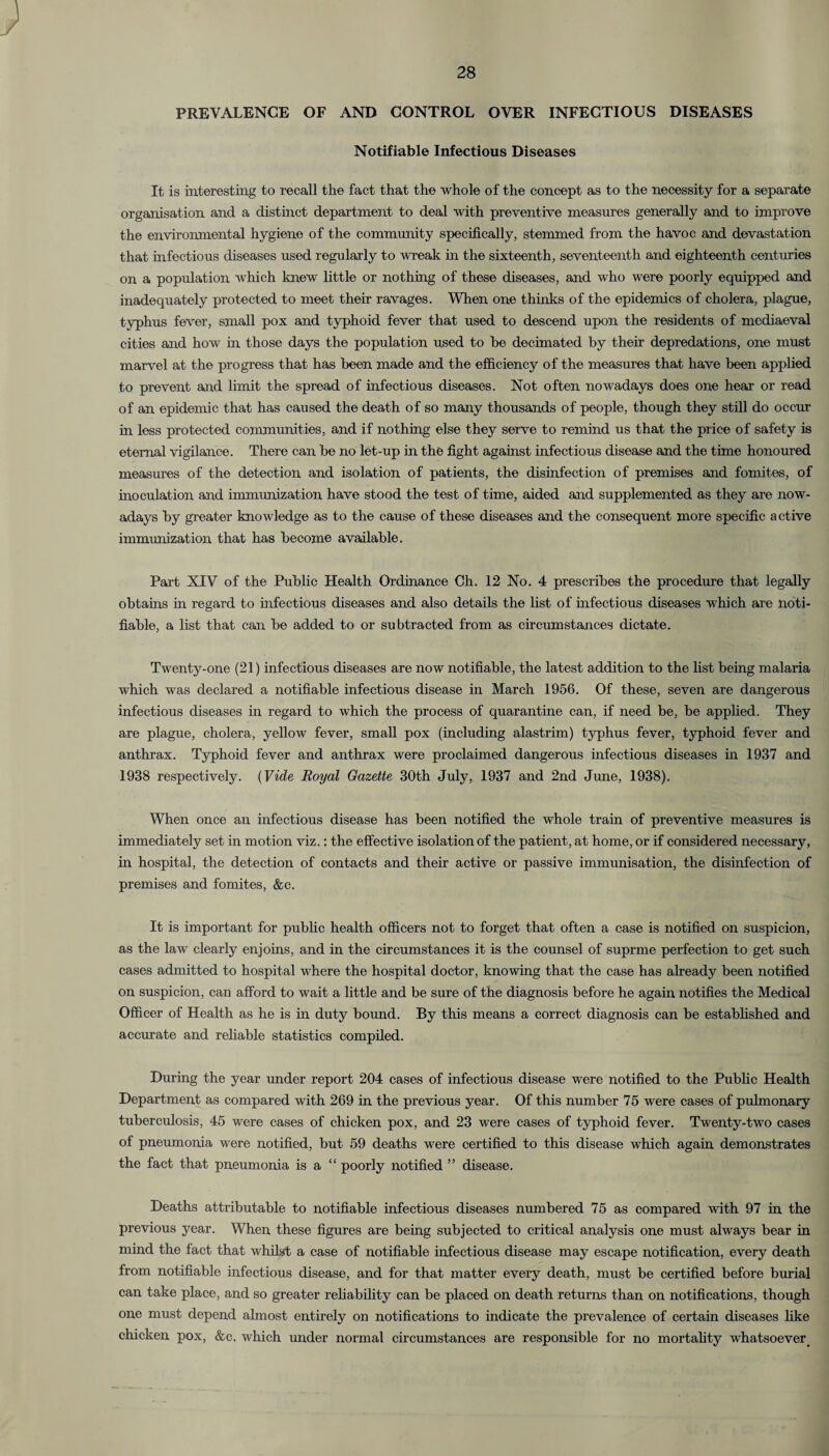 PREVALENCE OF AND CONTROL OVER INFECTIOUS DISEASES Notifiable Infectious Diseases It is interesting to recall the fact that the whole of the concept as to the necessity for a separate organisation and a distinct department to deal with preventive measures generally and to improve the environmental hygiene of the community specifically, stemmed from the havoc and devastation that infectious diseases used regularly to wreak in the sixteenth, seventeenth and eighteenth centuries on a population which knew little or nothing of these diseases, and who were poorly equipped and inadequately protected to meet their ravages. When one thinks of the epidemics of cholera, plague, typhus fever, small pox and typhoid fever that used to descend upon the residents of mediaeval cities and how in those days the population used to he decimated by their depredations, one must marvel at the progress that has been made and the efficiency of the measures that have been applied to prevent and limit the spread of infectious diseases. Not often nowadays does one hear or read of an epidemic that has caused the death of so many thousands of people, though they still do 00010 in less protected communities, and if nothing else they serve to remind us that the price of safety is eternal vigilance. There can be no let-up in the fight against infectious disease and the time honoured measures of the detection and isolation of patients, the disinfection of premises and fomites, of inoculation and immunization have stood the test of time, aided and supplemented as they aje now¬ adays by greater knowledge as to the cause of these diseases and the consequent more specific active immunization that has become available. Part XIV of the Public Health Ordinance Ch. 12 No. 4 prescribes the procedure that legally obtains in regard to infectious diseases and also details the list of infectious diseases which are noti¬ fiable, a list that can be added to or subtracted from as circumstances dictate. Twenty-one (21) infectious diseases are now notifiable, the latest addition to the list being malaria which was declared a notifiable infectious disease in March 1956. Of these, seven are dangerous infectious diseases in regard to which the process of quarantine can, if need be, be applied. They are plague, cholera, yellow fever, small pox (including alastrim) typhus fever, typhoid fever and anthrax. Typhoid fever and anthrax were proclaimed dangerous infectious diseases in 1937 and 1938 respectively. (Vide Royal Gazette 30th July, 1937 and 2nd June, 1938). When once an infectious disease has been notified the whole train of preventive measures is immediately set in motion viz.: the effective isolation of the patient, at home, or if considered necessary, in hospital, the detection of contacts and their active or passive immunisation, the disinfection of premises and fomites, &c. It is important for public health officers not to forget that often a case is notified on suspicion, as the law clearly enjoins, and in the circumstances it is the counsel of suprme perfection to get such cases admitted to hospital where the hospital doctor, knowing that the case has already been notified on suspicion, can afford to wait a little and be sure of the diagnosis before he again notifies the Medical Officer of Health as he is in duty bound. By this means a correct diagnosis can be established and accurate and reliable statistics compiled. During the year under report 204 cases of infectious disease were notified to the Public Health Department as compared with 269 in the previous year. Of this number 75 were cases of pulmonary tuberculosis, 45 were cases of chicken pox, and 23 were cases of typhoid fever. Twenty-two cases of pneumonia were notified, but 59 deaths were certified to this disease which again demonstrates the fact that pneumonia is a “ poorly notified ” disease. Deaths attributable to notifiable infectious diseases numbered 75 as compared with 97 in the previous year. When these figures are being subjected to critical analysis one must always bear in mind the fact that whilst a case of notifiable infectious disease may escape notification, every death from notifiable infectious disease, and for that matter every death, must be certified before burial can take place, and so greater reliability can be placed on death returns than on notifications, though one must depend almost entirely on notifications to indicate the prevalence of certain diseases like chicken pox, &c. which under normal circumstances are responsible for no mortality whatsoever.
