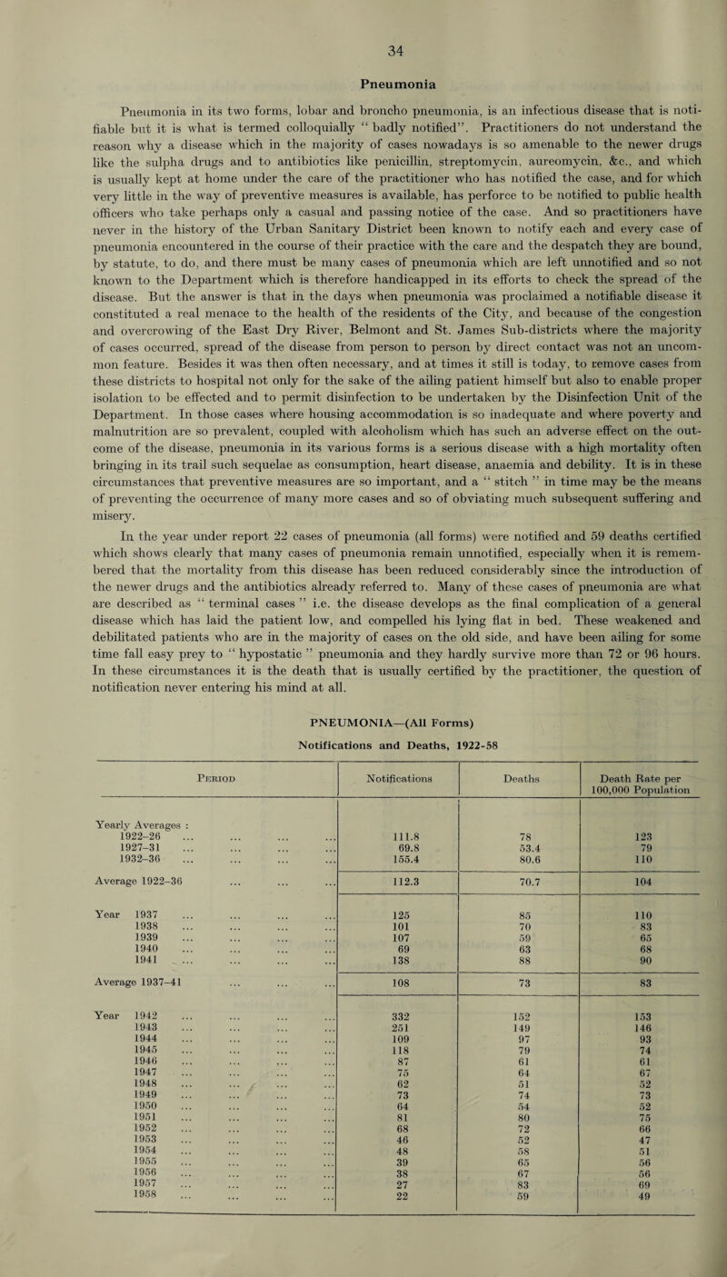 Pneumonia Pneumonia in its two forms, lobar and broncho pneumonia, is an infectious disease that is noti¬ fiable but it is what is termed colloquially “ badly notified”. Practitioners do not understand the reason why a disease which in the majority of cases nowadays is so amenable to the newer drugs like the sulpha drugs and to antibiotics like penicillin, streptomycin, aureomycin, &c., and which is usually kept at home under the care of the practitioner who has notified the case, and for which very little in the way of preventive measures is available, has perforce to be notified to public health officers who take perhaps only a casual and passing notice of the case. And so practitioners have never in the history of the Urban Sanitary District been known to notify each and every case of pneumonia encountered in the course of their practice with the care and the despatch they are bound, by statute, to do, and there must be many cases of pneumonia which are left unnotified and so not known to the Department which is therefore handicapped in its efforts to check the spread of the disease. But the answer is that in the days when pneumonia was proclaimed a notifiable disease it constituted a real menace to the health of the residents of the City, and because of the congestion and overcrowing of the East Dry River, Belmont and St. James Sub-districts where the majority of cases occurred, spread of the disease from person to person by direct contact was not an uncom¬ mon feature. Besides it was then often necessary, and at times it still is today, to remove cases from these districts to hospital not only for the sake of the ailing patient himself but also to enable proper isolation to be effected and to permit disinfection to be undertaken by the Disinfection Unit of the Department. In those cases where housing accommodation is so inadequate and where poverty and malnutrition are so prevalent, coupled with alcoholism which has such an adverse effect on the out¬ come of the disease, pneumonia in its various forms is a serious disease with a high mortality often bringing in its trail such sequelae as consumption, heart disease, anaemia and debility. It is in these circumstances that preventive measures are so important, and a “ stitch ” in time may be the means of preventing the occurrence of many more cases and so of obviating much subsequent suffering and misery. In the year under report 22 cases of pneumonia (all forms) were notified and 59 deaths certified which shows clearly that, many cases of pneumonia remain unnotified, especially when it is remem¬ bered that the mortality from this disease has been reduced considerably since the introduction of the newer drugs and the antibiotics already referred to. Many of these cases of pneumonia are what are described as “ terminal cases ” i.e. the disease develops as the final complication of a general disease which has laid the patient low, and compelled his lying flat, in bed. These weakened and debilitated patients who are in the majority of cases on the old side, and have been ailing for some time fall easy prey to “ hypostatic ” pneumonia and they hardly survive more than 72 or 96 hours. In these circumstances it is the death that is usually certified by the practitioner, the question of notification never entering his mind at all. PNEUMONIA—(All Forms) Notifications and Deaths, 1922-58 Period Notifications Deaths Death Rate per 100,000 Population Yearly Averages : 1922-26 111.8 78 123 1927-31 69.8 53.4 79 1932-36 155.4 80.6 110 Average 1922-36 112.3 70.7 104 Year 1937 125 85 110 1938 101 70 83 1939 107 59 65 1940 69 63 68 1941 138 88 90 Average 1937-41 108 73 83 Year 1942 332 152 153 1943 251 149 146 1944 109 97 93 1945 118 79 74 1946 87 61 61 1947 75 64 67 1948 ... . 62 51 52 1949 73 74 73 1950 64 54 52 1951 81 80 75 1952 68 72 66 1953 46 52 47 1954 48 58 51 1955 39 65 56 1956 38 67 56 1957 27 83 69 1958 22 59 49