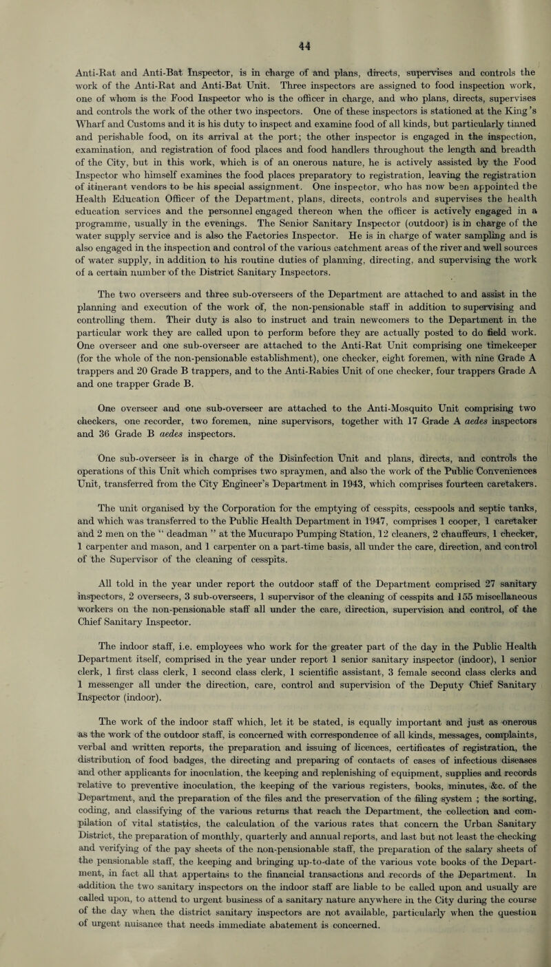 Anti-Rat and Anti-Bat Inspector, is in charge of and plans, directs, supervises and controls the work of the Anti-Rat and Anti-Bat Unit. Three inspectors are assigned to food inspection work, one of whom is the Food Inspector who is the officer in charge, and who plans, directs, supervises and controls the work of the other two inspectors. One of these inspectors is stationed at the King’s Wharf and Customs and it is his duty to inspect and examine food of all kinds, but particularly tinned and perishable food, on its arrival at the port; the other inspector is engaged in the inspection, examination, and registration of food places and food handlers throughout the length and breadth of the City, but in this work, which is of an onerous nature, he is actively assisted by the Food Inspector who himself examines the food places preparatory to registration, leaving the registration of itinerant vendors to be his special assignment. One inspector, who has now been appointed the Health Education Officer of the Department, plans, directs, controls and supervises the health education services and the personnel engaged thereon when the officer is actively engaged in a programme, usually in the evenings. The Senior Sanitary Inspector (outdoor) is in charge of the water supply service and is also the Factories Inspector. He is in charge of water sampling and is also engaged in the inspection and control of the various catchment areas of the river and well sources of water supply, in addition to his routine duties of planning, directing, and supervising the work of a certain number of the District Sanitary Inspectors. The two overseers and three sub-overseers of the Department are attached to and assist in the planning and execution of the work of, the non-pensionable staff in addition to supervising and controlling them. Their duty is also to instruct and train newcomers to the Department in the particular work they are called upon to perform before they are actually posted to do field work. One overseer and one sub-overseer are attached to the Anti-Rat Unit comprising one timekeeper (for the whole of the non-pensionable establishment), one checker, eight foremen, with nine Grade A trappers and 20 Grade B trappers, and to the Anti-Rabies Unit of one checker, four trappers Grade A and one trapper Grade B. One overseer and one sub-overseer are attached to the Anti-Mosquito Unit comprising two checkers, one recorder, two foremen, nine supervisors, together with 17 Grade A aedes inspectors and 36 Grade B aedes inspectors. One sub-overseer is in charge of the Disinfection Unit and plans, directs, and controls the operations of this Unit which comprises two spraymen, and also the work of the Public Conveniences Unit, transferred from the City Engineer’s Department in 1943, which comprises fourteen caretakers. The unit organised by the Corporation for the emptying of cesspits, cesspools and septic tanks, and which was transferred to the Public Health Department in 1947, comprises 1 cooper, 1 caretaker and 2 men on the “ deadman ” at the Mucurapo Pumping Station, 12 cleaners, 2 chauffeurs, 1 checker, 1 carpenter and mason, and 1 carpenter on a part-time basis, all under the care, direction, and control of the Supervisor of the cleaning of cesspits. All told in the year under report the outdoor staff of the Department comprised 27 sanitary inspectors, 2 overseers, 3 sub-overseers, 1 supervisor of the cleaning of cesspits and 155 miscellaneous workers on the non-pensionable staff all under the care, direction, supervision and control, of the Chief Sanitary Inspector. The indoor staff, i.e. employees who work for the greater part of the day in the Public Health Department itself, comprised in the year under report 1 senior sanitary inspector (indoor), 1 senior clerk, 1 first class clerk, 1 second class clerk, 1 scientific assistant, 3 female second class clerks and 1 messenger all under the direction, care, control and supervision of the Deputy Chief Sanitary Inspector (indoor). The work of the indoor staff which, let it be stated, is equally important and just as onerous as the work of the outdoor staff, is concerned with correspondence of all kinds, messages, complaints, verbal and written reports, the preparation and issuing of licences, certificates of registration, the distribution of food badges, the directing and preparing of contacts of cases of infectious diseases and other applicants for inoculation, the keeping and replenishing of equipment, supplies and records relative to preventive inoculation, the keeping of the various registers, books, minutes, &c. of the Department, and the preparation of the files and the preservation of the filing system ; the sorting, coding, and classifying of the various returns that reach the Department, the collection and com¬ pilation of vital statistics, the calculation of the various rates that concern the Urban Sanitary District, the preparation of monthly, quarterly and annual reports, and last but not least the checking and verifying of the pay sheets of the non-pensionable staff, the preparation of the salary sheets of the pensionable staff, the keeping and bringing up-to-date of the various vote books of the Depart¬ ment, in fact all that appertains to the financial transactions and records of the Department. In addition the two sanitary inspectors on the indoor staff are liable to be called upon and usually are called upon, to attend to urgent business of a sanitary nature anywhere in the City during the course of the day when the district sanitary inspectors are not available, particularly when the question of urgent nuisance that needs immediate abatement is concerned.