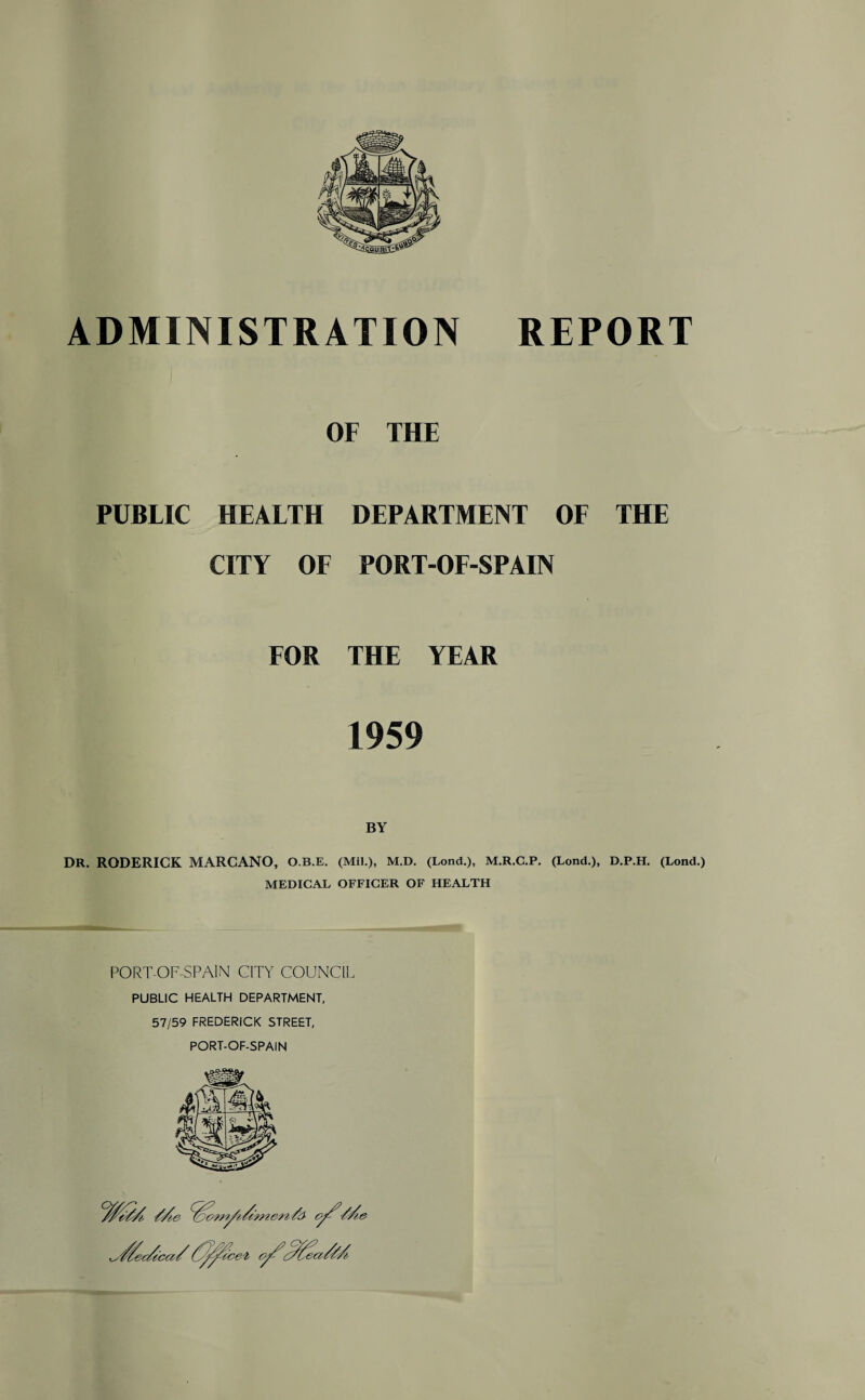 ADMINISTRATION REPORT OF THE PUBLIC HEALTH DEPARTMENT OF THE CITY OF PORT-OF-SPAIN FOR THE YEAR 1959 BY DR. RODERICK MARCANO, O.B.E. (Mil.), M.D. (Lond.), M.R.C.P. (Lond.), D.P.H. (Lond.) MEDICAL OFFICER OF HEALTH PORT-OF-SPAIN CITY COUNCIL PUBLIC HEALTH DEPARTMENT, 57/59 FREDERICK STREET, PORT-OF-SPAIN