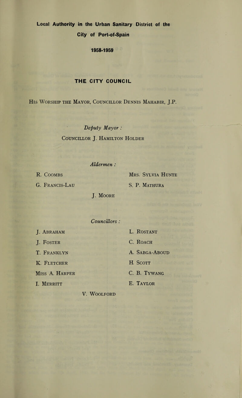 City of Port-of-Spain 1958-1959 THE CITY COUNCIL His Worship the Mayor, Councillor Dennis Mahabir, J.P. Deputy Mayor : Councillor J. Hamilton Holder R. Coombs G. Francis-Lau Aldermen : Mrs. Sylvia Hunte S. P. Mathura J. Moore J. Abraham J. Foster T. Franklyn K. Fletcher Miss A. Harper I. Merritt Councillors : V. Woolford L. Rost ant C. Roach A. Sabga-Aboud H. Scott C. B. Tywang E. Taylor