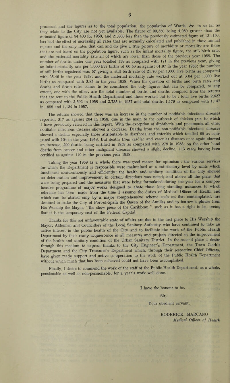 processed and the figures as to the total population, the population of Wards, &c. in so far as they relate to the City are not yet available. The figure of 99,350 being 4,950 greater than the estimated figure of 94,400 for 1958, and 21,800 less than the previously estimated figure of 121,150, has had the effect of increasing all rates that are normally calculated and published in these annual reports and the only rates that can and do give a true picture of morbidity or mortality are those that are not based on the population figure, such as the infant mortality figure, the still birth rate, and the maternal mortality rate all of which are lower than those of the previous year 1958. The number of deaths under one year totalled 158 as compared with 171 in the previous year, giving an infant mortality rate per 1,000 live births of 60.53 as against 61.97 in the year 1958; the number of still births registered was 57 giving a still birth rate of 21.70 per 1,000 live births as compared with 25.46 in the year 1958; and the maternal mortality rate worked out at 3.04 per 1,000 live births as compared with 3.85 in the year 1958. When the question of births and birth rates and deaths and death rates comes to be considered the only figures that can be compared, to any extent, one with the other, are the total number of births and deaths compiled from the returns that are sent to the Public Health Department and these worked out to be : total live births 2,627 as compared with 2,592 in 1958 and 2,735 in 1957 and total deaths 1,179 as compared with 1,147 in 1958 and 1,134 in 1957. The returns showed that there was an increase in the number of notifiable infectious diseases reported, 317 as against 204 in 1958, due in the main to the outbreak of chicken pox to which I have previously referred in this report. With the exception of diphtheria and pneumonia, all other notifiable infectious diseases showed a decrease. Deaths from the non-notifiable infectious diseases showed a decline especially those attributable to diarrhoea and enteritis which totalled 69 as com¬ pared with 104 in the year 1958. But deaths from cardiac and vascular diseases once again showed an increase, 299 deaths being certified in 1959 as compared with 278 in 1958; on the other hand deaths from cancer and other malignant diseases showed a slight decline, 113 cases having been certified as against 119 in the previous year 1958. Taking the year 1959 as a whole there was good reason for optimism : the various services for which the Department is responsible were maintained at a satisfactory level by units which functioned conscientiously and efficiently; the health and sanitary condition of the City showed no deterioration and improvement in certain directions was noted; and above all the plans that were being prepared and the measures that were being formulated during the year for a compre¬ hensive programme of major works designed to abate those long standing nuisances to wnich reference has been made from the time I assume1 the duties of Medical Officer of Health and which can be abated only by a major comprehensive scheme such as! that contemplated, are destined to make the City of Port-of-Spain' the Queen of the Antilles and to borrow a phrase from His Worship the Mayor, “the show piece of the Caribbean,” such as it has a right to be, seeing that it is the temporary seat of the Federal Capital. Thanks for this not unfavourable state of affairs are due in the first place to His Worship the Mayor, Aldermen and Councillors of the Local Sanitary Authority who have continued to take an active interest in the public health of the City and to facilitate the work of the Public Health Department by their ready acquiescence in all measures and projects directed to the improvement of the health and sanitary condition of the Urban Sanitary District. In the second place I desire through this medium to express thanks to the City Engineer's Department, the T°wn Clerk s Department and the City Treasurer's Department which, through their respective Chief Officers, have given ready support and active co-operation to the work of the Public Health Department without which much that has been achieved could not have been accomplished. Finally, I desire to commend the work of the staff of the Public Health Department, as a whole, pensionable as well as non-pensionable, for a year’s work well done. I have the honour to be, Sir, Your obedient servant, RODERICK MARCANO Medical Officer of Health