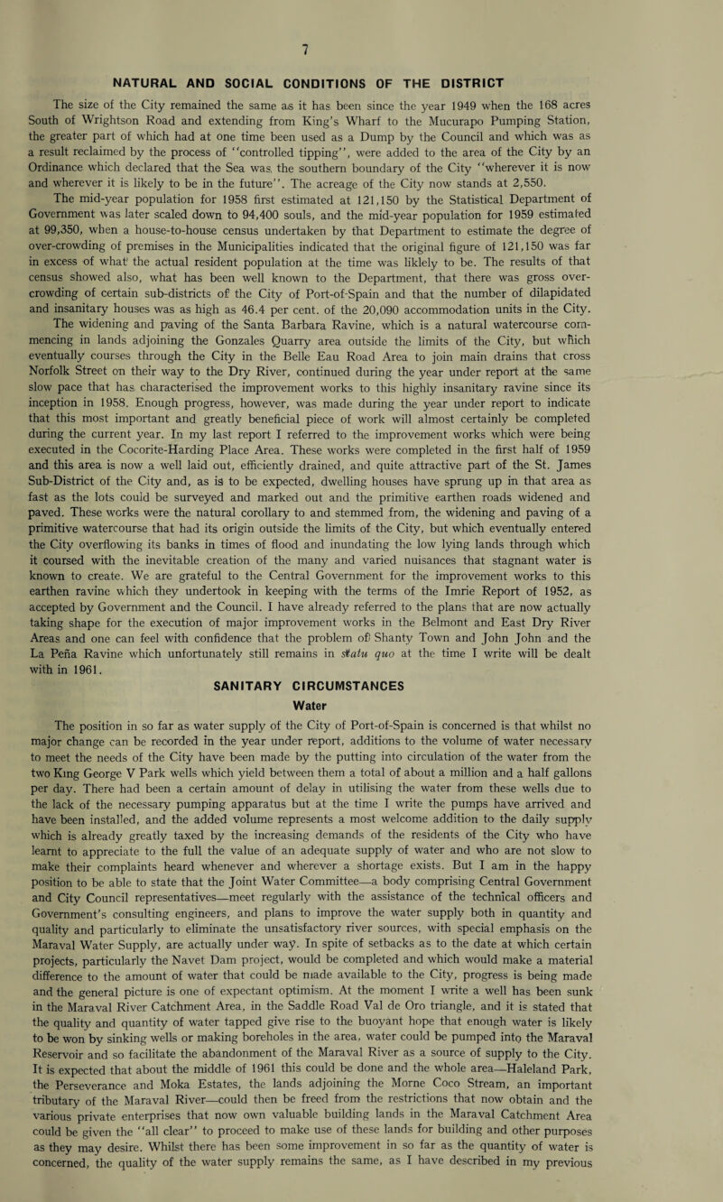 NATURAL AND SOCIAL CONDITIONS OF THE DISTRICT The size of the City remained the same as it has been since the year 1949 when the 168 acres South of Wrightson Road and extending from King’s Wharf to the Mucurapo Pumping Station, the greater part of which had at one time been used as a Dump by the Council and which was as a result reclaimed by the process of controlled tipping”, were added to the area of the City by an Ordinance which declared that the Sea was, the southern boundary of the City wherever it is now and wherever it is likely to be in the future”. The acreage of the City now stands at 2,550. The mid-year population for 1958 first estimated at 121,150 by the Statistical Department of Government was later scaled down to 94,400 souls, and the mid-year population for 1959 estimated at 99,350, when a house-to-house census undertaken by that Department to estimate the degree of over-crowding of premises in the Municipalities indicated that the original figure of 121,150 was far in excess of what1 the actual resident population at the time was liklely to be. The results of that census showed also, what has been well known to the Department, that there was gross over¬ crowding of certain sub-districts off the City of Port-of-Spain and that the number of dilapidated and insanitary houses was as high as 46.4 per cent, of the 20,090 accommodation units in the City. The widening and paving of the Santa Barbara Ravine, which is a natural watercourse com¬ mencing in lands adjoining the Gonzales Quarry area outside the limits of the City, but which eventually courses through the City in the Belle Eau Road Area to join main drains that cross Norfolk Street on their way to the Dry River, continued during the year under report at the same slow pace that has characterised the improvement works to this highly insanitary ravine since its inception in 1958. Enough progress, however, was made during the year under report to indicate that this most important and greatly beneficial piece of work will almost certainly be completed during the current year. In my last report I referred to the improvement works which were being executed in the Cocorite-Harding Place Area. These works were completed in the first half of 1959 and this area is now a well laid out, efficiently drained, and quite attractive part of the St. James Sub-District of the City and, as is to be expected, dwelling houses have sprung up in that area as fast as the lots could be surveyed and marked out and the primitive earthen roads widened and paved. These works were the natural corollary to and stemmed from, the widening and paving of a primitive watercourse that had its origin outside the limits of the City, but which eventually entered the City overflowing its banks in times of flood and inundating the low lying lands through which it coursed with the inevitable creation of the many and varied nuisances that stagnant water is known to create. We are grateful to the Central Government for the improvement works to this earthen ravine which they undertook in keeping with the terms of the Imrie Report of 1952, as accepted by Government and the Council. I have already referred to the plans that are now actually taking shape for the execution of major improvement works in the Belmont and East Dry River Areas, and one can feel with confidence that the problem ofi Shanty Town and John John and the La Pena Ravine which unfortunately still remains in statu quo at the time I write will be dealt with in 1961. SANITARY CIRCUMSTANCES Water The position in so far as water supply of the City of Port-of-Spain is concerned is that whilst no major change can be recorded in the year under report, additions to the volume of water necessary to meet the needs of the City have been made by the putting into circulation of the water from the two King George V Park wells which yield between them a total of about a million and a half gallons per day. There had been a certain amount of delay in utilising the water from these wells due to the lack of the necessary pumping apparatus but at the time I write the pumps have arrived and have been installed, and the added volume represents a most welcome addition to the daily supply which is already greatly taxed by the increasing demands of the residents of the City who have learnt to appreciate to the full the value of an adequate supply of water and who are not slow to make their complaints heard whenever and wherever a shortage exists. But I am in the happy position to be able to state that the Joint Water Committee—a body comprising Central Government and City Council representatives—meet regularly with the assistance of the technical officers and Government’s consulting engineers, and plans to improve the water supply both in quantity and quality and particularly to eliminate the unsatisfactory river sources, with special emphasis on the Maraval Water Supply, are actually under way. In spite of setbacks as to the date at which certain projects, particularly the Navet Dam project, would be completed and which would make a material difference to the amount of water that could be made available to the City, progress is being made and the general picture is one of expectant optimism. At the moment I write a well has been sunk in the Maraval River Catchment Area, in the Saddle Road Val de Oro triangle, and it is stated that the quality and quantity of water tapped give rise to the buoyant hope that enough water is likely to be won by sinking wells or making boreholes in the area, water could be pumped into the Maraval Reservoir and so facilitate the abandonment of the Maraval River as a source of supply to the City. It is expected that about the middle of 1961 this could be done and the whole area—Haleland Park, the Perseverance and Moka Estates, the lands adjoining the Morne Coco Stream, an important tributary of the Maraval River—could then be freed from the restrictions that now obtain and the various private enterprises that now own valuable building lands in the Maraval Catchment Area could be given the all clear” to proceed to make use of these lands for building and other purposes as they may desire. Whilst there has been some improvement in so far as the quantity of water is concerned, the quality of the water supply remains the same, as I have described in my previous