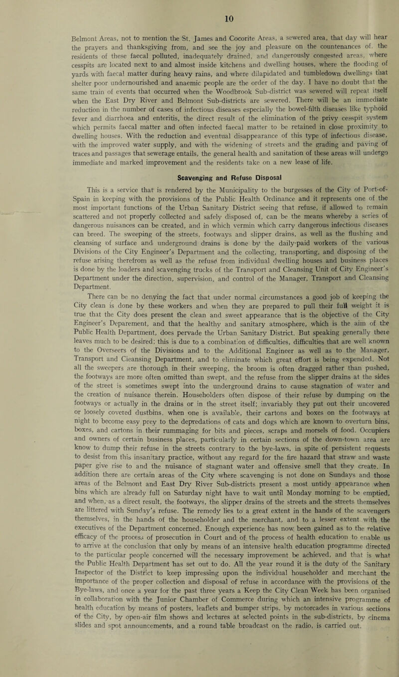 Belmont Areas, not to mention the St. James and Cocorite Areas, a sewered area, that day will hear the prayers and thanksgiving from, and see the joy and pleasure on the countenances of, the residents of these faecal polluted, inadequately drained, and dangerously congested areas, where cesspits are located next to and almost inside kitchens and dwelling houses, where the flooding of yards with faecal matter during heavy rains, and w'here dilapidated and tumbledown dwellings that shelter poor undernourished and anaemic people are the order of the day. I have no doubt that the same train of events that occurred when the Woodbrook Sub-district was sewered will repeat itself when the East Dry River and Belmont Sub-districts are sewered. There will be an immediate reduction in the number of cases of infectious diseases especially the bowel-filth diseases like typhoid fever and diarrhoea and enteritis, the direct result of the elimination of the privy cesspit system which permits faecal matter and often infected faecal matter to be retained in close proximity to dwelling houses. With the reduction and eventual disappearance of this type of infectious disease, with the improved water supply, and with the widening of streets and the grading and paving of traces and passages that sewerage entails, the general health and sanitation of these areas will undergo immediate and marked improvement and the residents take on a new lease of life. Scavenging and Refuse Disposal This is a service that1 is rendered by the Municipality to the burgesses of the City of Port-of- Spain in keeping with the provisions of the Public Health Ordinance and it represents one of the most important functions of the Urban Sanitary District seeing that refuse, if allowed to remain scattered and not properly collected and safely disposed of, can be the means whereby a series of dangerous nuisances can be created, and in which vermin which carry dangerous infectious diseases can breed. The sweeping of the streets, footways and slipper drains, as well as the flushing and cleansing 'of surface and underground drains is done by the daily-paid workers of the various Divisions of the City Engineer’s Department and the collecting, transporting, and disposing of the refuse arising therefrom as well as the refuse from individual dwelling houses and business places is done by the loaders and scavenging trucks of the Transport and’ Cleansing Unit of City Engineer’s Department under the direction, supervision, and control of the Manager, Transport and Cleansing Department. There can be no denying the fact that under normal circumstances a good job of keeping the City clean is done by these workers and when they are prepared to pull their full weight it is true that the City does present the clean and sweet appearance that is the objective of the City Engineer’s Deparement, and that the healthy and sanitary atmosphere, which is the aim of the Public Health Department, does pervade the Urban Sanitary District. But speaking generally theie leaves much to be desired; this is due to a combination of difficulties, difficulties that are well known to the Overseers of the Divisions and to the Additional Engineer as, well as to the Manager, Transport and Cleansing Department, and to eliminate which great effort is being expended. Not all the sweepers are thorough in their sweeping, the broom is often dragged rather than pushed, the footways are more often omitted than swept, and the refuse from the slipper drains at the sides of the street is sometimes swept into the underground drains to cause stagnation of water and the creation of nuisance therein. Householders often dispose of their refuse by dumping on the footways or actually in the drains or in the street itself; invariably they put out their uncovered or loosely covered dustbins, when one is available, their cartons and boxes on the footways at night to become easy prey to the depredations of! cats and dogs which are known to overturn bins, boxes, and cartons in their rummaging for bits and pieces, scraps and morsels of food. Occupiers and owners of certain business places, particularly in certain sections of the down-town area are know to dump their refuse in the streets contrary to the bye-laws, in spite of persistent requests to desist from this insanitary practice, without any regard for the fire hazard that straw and waste paper give rise to and the nuisance of stagnant water and offensive smell that they create. In addition there are certain areas of the City where scavenging is not done on Sundays and those areas of the Belmont and East Dry River Sub-districts present a most untidy apoearance when bins which are already full on Saturday night have to wait until Monday morning to be emptied, and when, as a direct result, the footways, the slipper drains of the streets and the streets themselves are littered with Sunday’s refuse. The remedy lies to a great extent in the hands of the scavengers themselves, in the hands of the householder and the merchant, and to a lesser extent with the executives of the Department concerned. Enough experience has now; been gained as to the relative efficacy of the process of prosecution in Court and: of the process of health education to enable us to arrive at the conclusion that only by means of an intensive health education programme directed to the particular people concerned will the necessary improvement be achieved, and that is what the Public Health Department has set out to do. All the year round it is the duty of the Sanitary Inspector of the District to keep impressing upon the individual householder and merchant the importance of the proper collection and disposal of refuse in accordance with the provisions of the Bye-laws, and once a year for the past three years a Keep the City Clean Week, has been organised in collaboration with the Junior Chamber of Commerce during which an intensive programme of health education by means of posters, leaflets and bumper strips, by motorcades in various sections of the City, by open-air film shows and lectures at selected points in the sub-districts, by cinema slides and spot announcements, and a round table broadcast on the radio, is carried out.