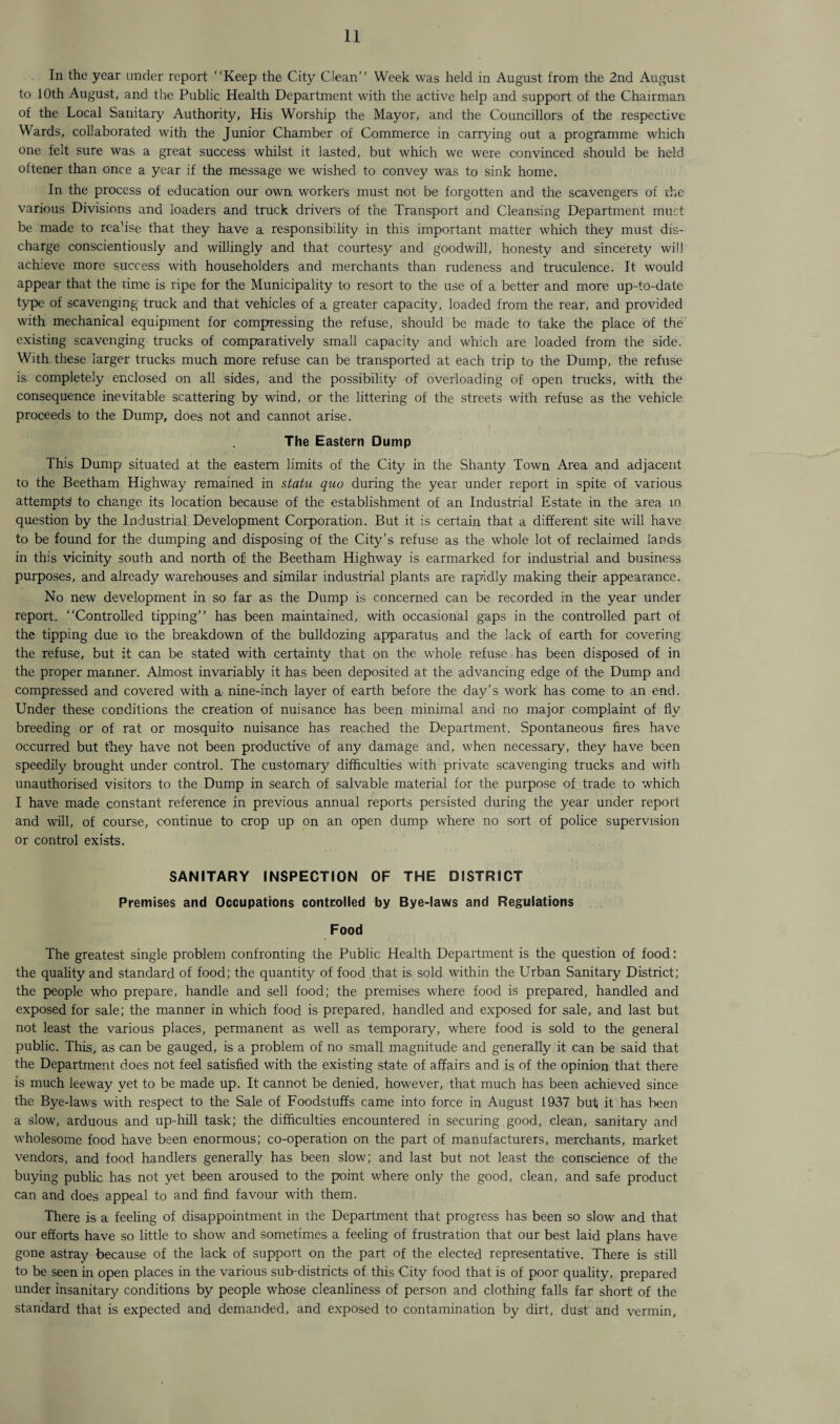 In the year under report Keep the City Clean” Week was held in August from the 2nd August to 10th August, and the Public Health Department with the active help and support of the Chairman of the Local Sanitary Authority, His Worship the Mayor, and the Councillors of the respective Wards, collaborated with the Junior Chamber of Commerce in carrying out a programme which one felt sure was a great success whilst it lasted, but which we were convinced should be held oftener than once a year if the message we wished to convey was to sink home. In the process of education our own workers must not be forgotten and the scavengers of rhe various Divisions and loaders and truck drivers of the Transport and Cleansing Department must be made to rea’ise that they have a responsibility in this important matter which they must dis¬ charge conscientiously and willingly and that courtesy and goodwill, honesty and sincerety will achieve more success with householders and merchants than rudeness and truculence. It would appear that the time is ripe for the Municipality to resort to the use of a better and more up-to-date type of scavenging truck and that vehicles of a greater capacity, loaded from the rear, and provided with mechanical equipment for compressing the refuse, should be made to take the place of the existing scavenging trucks of comparatively small capacity and which are loaded from the side. With these larger trucks much more refuse can be transported at each trip to the Dump, the refuse is completely enclosed on all sides, and the possibility of overloading of open trucks, with the consequence inevitable scattering by wind, or the littering of the streets with refuse as the vehicle proceeds to the Dump, does not and cannot arise. The Eastern Dump This Dump situated at the eastern limits of the City in the Shanty Town Area and adjacent to the Beetham Highway remained in statu quo during the year under report in spite of various attempts! to change its location because of the establishment of an Industrial Estate in the area in question by the Industrial Development Corporation. But it is certain that a different site will have to be found for the dumping and disposing of the City’s refuse as the whole lot of reclaimed lands in this vicinity south and north of the Beetham Highway is earmarked for industrial and business purposes, and already warehouses and similar industrial plants are rapidly making their appearance. No new development in so far as the Dump is concerned can be recorded in the year under report. Controlled tipping” has been maintained, with occasional gaps in the controlled part of the tipping due to the breakdown of the bulldozing apparatus and the lack of earth for covering the refuse, but it can be stated with certainty that on the whole refuse has been disposed of in the proper manner. Almost invariably it has been deposited at the advancing edge of the Dump and compressed and covered with a nine-inch layer of earth before the day’s work has come to an end. Under these conditions the creation of nuisance has been minimal and no major complaint of fly breeding or of rat or mosquito nuisance has reached the Department. Spontaneous fires have occurred but they have not been productive of any damage and, when necessary, they have been speedily brought under control. The customary difficulties with private scavenging trucks and with unauthorised visitors to the Dump in search of salvable material for the purpose of trade to which I have made constant reference in previous annual reports persisted during the year under report and will, of course, continue to crop up on an open dump where no sort of police supervision or control exists. SANITARY INSPECTION OF THE DISTRICT Premises and Occupations controlled by Bye-laws and Regulations Food The greatest single problem confronting the Public Health Department is the question of food: the quality and standard of food; the quantity of food that is sold within the Urban Sanitary District; the people who prepare, handle and sell food; the premises where food is prepared, handled and exposed for sale; the manner in which food is prepared, handled and exposed for sale, and last but not least the various places, permanent as well as temporary, where food is sold to the general public. This, as can be gauged, is a problem of no small magnitude and generally it can be said that the Department does not feel satisfied with the existing state of affairs and is of the opinion that there is much leeway yet to be made up. It cannot be denied, however, that much has been achieved since the Bye-laws with respect to the Sale of Foodstuffs came into force in August 1937 but it has been a slow, arduous and up-hill task; the difficulties encountered in securing good, clean, sanitary and wholesome food have been enormous; co-operation on the part of manufacturers, merchants, market vendors, and food handlers generally has been slow; and last but not least the conscience of the buying public has not yet been aroused to the point where only the good, clean, and safe product can and does appeal to and find favour with them. There is a feeling of disappointment in the Department that progress has been so slow and that our efforts have so little to show and sometimes a feeling of frustration that our best laid plans have gone astray because of the lack of support on the part of the elected representative. There is still to be seen in open places in the various sub-districts of this City food that is of poor quality, prepared under insanitary conditions by people whose cleanliness of person and clothing falls far short of the standard that is expected and demanded, and exposed to contamination by dirt, dust and vermin,