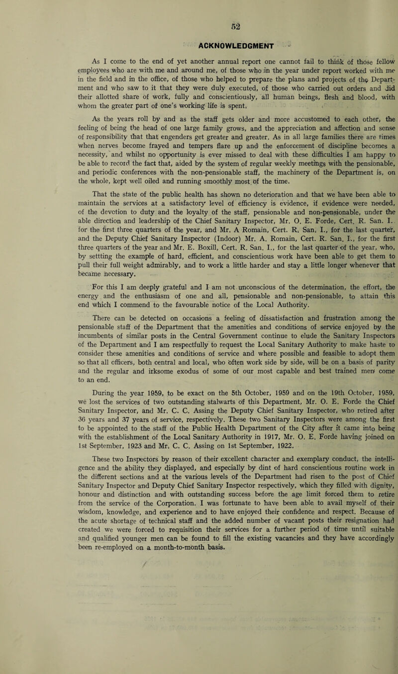ACKNOWLEDGMENT As I come to the end of yet another annual report one cannot fail to think of those fellow employees who are with me and around me, of those who in the year under report worked with me in the field and in the office, of those who helped to prepare the plans and projects of the Depart¬ ment and who saw to it that they were duly executed, of those who carried out orders and did their allotted share of work, fully and conscientiously, all human beings, flesh and blood, with whom the greater part of one’s working life is spent. As the years roll by and as the staff gets older and more accustomed to each other, the feeling of being the head of one large family grows, and the appreciation and affection and sense of responsibility that that engenders get greater and greater. As in all large families there are times when nerves become frayed and tempers flare up and the enforcement of discipline becomes a necessity, and whilst no opportunity is ever missed to deal with these difficulties I am happy to be able to record the fact that, aided by the system of regular weekly meetings with the pensionable, and periodic conferences with the non-pensionable staff, the machinery of the Department is, on the whole, kept well oiled and running smoothly most of the time. That the state of the public health has shown no deterioration and that we have been able to maintain the services at a satisfactory level of efficiency is evidence, if evidence were needed, of the devotion to duty and the loyalty of the staff, pensionable and non-pensionable, under the able direction and leadership of the Chief Sanitary Inspector, Mr. 0. E. Forde, Cert. R. San. I. for the first three quarters of the year, and Mr. A Romain, Cert. R. San. I., for the last quarter, and the Deputy Chief Sanitary Inspector (Indoor) Mr. A. Romain, Cert. R. San. I., for the first three quarters of the year and Mr. E. Boxill, Cert. R. San. I., for the last quarter of the year, who, by settting the example of hard, efficient, and conscientious work have been able to get them to pull their full weight admirably, and to work a little harder and stay a little longer whenever that became necessary. For this I am deeply grateful and I am not unconscious of the determination, the effort, the energy and the enthusiasm of one and all, pensionable and non-pensionable, to attain this end which I commend to the favourable notice of the Local Authority. There can be detected on occasions a feeling of dissatisfaction and frustration among the pensionable staff of the Department that the amenities and conditions of service enjoyed by the incumbents of similar posts in the Central .Government continue to elude the Sanitary Inspectors of the Department and I am respectfully to request the Local Sanitary Authority to make haste to consider these amenities and conditions of service and where possible and feasible to adopt them so that all officers, both central and local, who often work side by side, will be on a basis of parity and the regular and irksome exodus of some of our most capable and best trained men come to an end. During the year 1959, to be exact on the 5th October, 1959 and on the 19th October, 1959, we lost the services of two outstanding stalwarts of this Department, Mr. O. E. Forde the Chief Sanitary Inspector, and Mr. C. C. Assing the Deputy Chief Sanitary Inspector, who retired after 36 years and 37 years of service, respectively. These two Sanitary Inspectors were among the first to be appointed to the staff of the Public Health Department of the City after it came into being with the establishment of the Local Sanitary Authority in 1917, Mr. O. E. Forde having joined on 1st September, 1923 and Mr. C. C. Assing on 1st September, 1922. These two Inspectors by reason of their excellent character and exemplary conduct, the intelli¬ gence and the ability they displayed, and especially by dint of hard conscientious routine work in the different sections and at the various levels of the Department had risen to the post of Chief Sanitary Inspector and Deputy Chief Sanitary Inspector respectively, which they filled with dignity, honour and distinction and with outstanding success before the age limit forced them to retire from the service of the Corporation. I was fortunate to have been able, to avail myself of their wisdom, knowledge, and experience and to have enjoyed their confidence and respect. Because of the acute shortage of technical staff and the added number of vacant posts their resignation had created we were forced to requisition their services for a further period of time until suitable and qualified younger men can be found to fill the existing vacancies and they have accordingly been re-employed on a month-to-month basis.