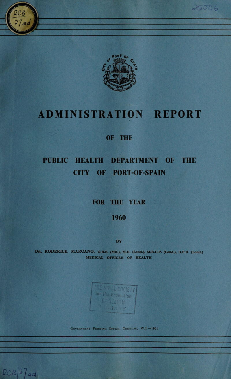 OF THE PUBLIC HEALTH DEPARTMENT OF THE CITY OF PORT-OF-SPAIN FOR THE YEAR 1960 BY Dr. RODERICK MARCANO, O.B.E. (Mil.), M.D. (Lond.), M.R.C.P. (Lond.), D.P.H. (Lond.) MEDICAL OFFICER OF HEALTH Government Printing Office, Trinidad, W.I.—1961