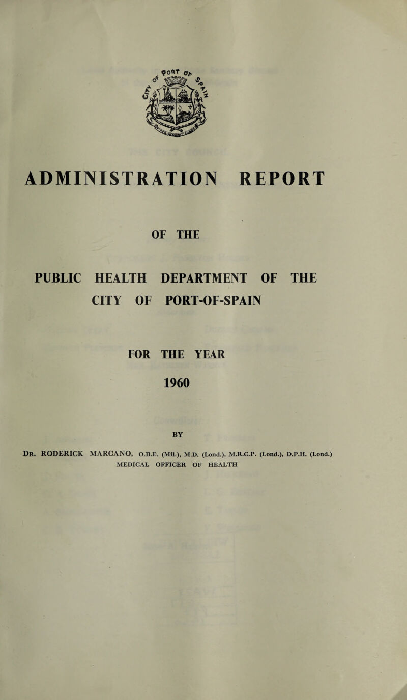 OF THE PUBLIC HEALTH DEPARTMENT OF THE CITY OF PORT-OF-SPAIN FOR THE YEAR 1960 Dr. RODERICK MARCANO, O.B.E. (Mil.), M.D. (Lond.), M.R.C.P. (Lond.), D.P.H. (Lond.) MEDICAL OFFICER OF HEALTH