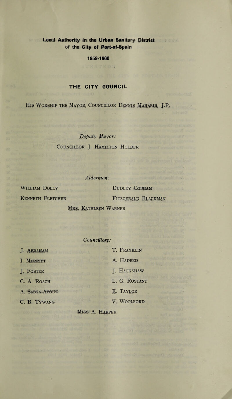 of the City of Port-of-Spain 1959-1960 THE CITY COUNCIL His Worship the Mayor, Councillor Dennis Mahabir, J.P, Deputy Mayor: Councillor J. Hamilton Holder Aldermen: William Dolly Dudley Cobham Kenneth Fletcher Fitzgerald Bjackman Mrs. Kathleen Warner Councillor§: J. Abraham I. Merritt T. Franklin A. Hadeed J. Foster C. A. Roach J. Hackshaw L. G. Rostant A. Sabga-Aboud K, Taylor C. B. Tywang V. WOOLFORD Miss A. Harper