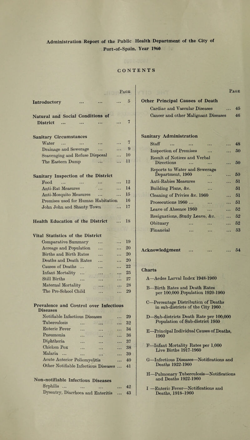 Administration Report of the Public Health Department of the City of Port-of-Spain, Year 1960 CONTENTS Page Page Introductory ... ••• ••• 5 Natural and Social Conditions of District ... ... ••• ••• 7 Other Principal Causes of Death Cardiac and Vascular Diseases ... 46 Cancer and other Malignant Diseases 46 Sanitary Circumstances Water. 7 Drainage and Sewerage ... ... 9 Scavenging and Refuse Disposal ... 10 The Eastern Dump ... ... 11 Sanitary Inspection of the District Food ... ... ... ... 12 Anti-Rat Measures ... ... 14 Anti-Mosquito Measures ... ... 16 Premises used for Human Habitation 16 John John and Shanty Town ... 17 Health Education of the District ... 18 Vital Statistics of the District Comparative Summary ... 19 Acreage and Population ... 20 Births and Birth Rates ... 20 Deaths and Death Rates ... 20 Causes of Deaths ... ... 22 Infant Mortality ... ... 25 Still Births ... 27 Maternal Mortality ... 28 The Pre-School Child ... 29 Prevalence and Control over Infectious Diseases Notifiable Infectious Diseases ... 29 Tuberculosis ... ... ... 32 Enteric Fever ... ... ... 34 Pneumonia ... ... ... 36 Diphtheria ... ... ... 37 Chicken Pox ... ... ... 38 Malaria ... ... ... ... 39 Acute Anterior Poliomyelitis ... 40 Other Notifiable Infectious Diseases ... 41 Non-notifiable Infectious Diseases Syphilis ... ... ... ... 42 Dysentry, Diarrhoea and Enteritis ... 43 Sanitary Administration Staff . ... 48 Inspection of Premises ... 50 Result of Notices and Verbal Directions ... 50 Reports to Water and Sewerage Department, 1960 ... 50 Anti-Rabies Measures ... 51 Building Plans, &c. 51 Cleaning of Privies &c. 1960 ... 51 Prosecutions 1960 ... ... 51 Leave of Absence 1960 ... 52 Resignations, Study Leave, &c. ... 52 Obituary ... 52 Financial ... 53 Acknowledgment ... 54 Charts A—Aedes Larval Index 1948-1960 B—Birth Rates and Death Rates per 100,000 Population 1920-1960 C—Percentage Distribution of Deaths in sub-district3 of the City 1960 D—Sub-districts Death Rate per 100,000 Population of Sub-district 1980 E—Principal Individual Causes of Deaths, 1960 F—Infant Mortality Rates per 1,000 Live Births 1917-1960 G—Infectious Diseases—Notifications and Deaths 1922-1960 H—Pulmonary Tuberculosis—Notifications and Deaths 1922-1960 I —Enteric Fever—Notifications and Deaths, 1918-1960