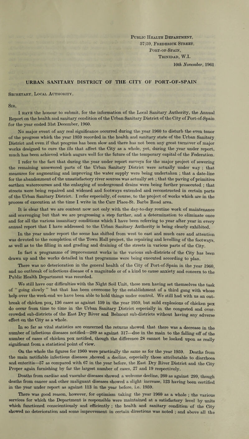 Public Health Department, 57/59, Frederick Street, Port-of-Spain, Trinidad, W.I. 10th November, 1961 URBAN SANITARY DISTRICT OF THE CITY OF PORT-OF-SPAIN Secretary, Local Authority, Sir, I have the honour to submit, for the information of the Local Sanitary Authority, the Annual Report on the health and sanitary condition of the Urban Sanitary District of the City of Port-of-Spain for the year ended 31st December, 1960. No major event of any real significance occurred during the year 1960 to disturb the even tenor of the progress which the year 1959 recorded in the health and sanitary state of the Urban Sanitary District and even if that progress has been slow and there has not been any great turnover of major works designed to cure the ills that affect the City as a whole, yet, during the year under report, much has been achieved which augurs well for the future of the temporary capital of the Federation. I refer to the fact that during the year under report surveys for the major project of sewering the remaining unsewered parts of the Urban Sanitary District were actually under way ; that measures for augmenting and improving the water supply were being undertaken ; that a date-line for the abandonment of the unsatisfactory river sources was actually set ; that the paving of primitive earthen watercourses and the enlarging of underground drains were being further prosecuted ; that streets were being repaired and widened and footways extended and reconstructed in certain parts of the Urban Sanitary District. I refer especially, of course, to the project of works which are in the process of execution at the time I write in the Carr Place-St. Barbs Road area. It is clear that we are content now not only with the day-to-day routine work of maintenance and scavenging but that we are progressing a step further, and a determination to eliminate once and for all the various insanitary conditions which I have been referring to year after year in every annual report that I have addressed to the Urban Sanitary Authority is being clearly exhibited. In the year under report the scene has shifted from west to east and much care and attention was devoted to the completion of the Town Hall project, the repairing and levelling of the footways, as well as to the filling in and grading and draining of the streets in various parts of the City. In fact a programme of improvement works in the various sub-districts of the City has been drawn up and the works detailed in that programme were being executed according to plan. There was no deterioration in the general health of the City of Port-of-Spain in the year 1960, and no outbreak of infectious disease of a magnitude or of a kind to cause anxiety and concern to the Public Health Department was recorded. We still have our difficulties with the Night Soil Unit, these men having set themselves the task of “ going slowly ” but that has been overcome by the establishment of a third gang with whose help over the week-end we have been able to hold things under control. We still had with us an out¬ break of chicken pox,, 136 cases as against 159 in the year 1959, but mild explosions of chicken pox do occur from time to time in the Urban Sanitary District especially in the congested and over¬ crowded sub-districts of the East Dry River and Belmont sub-districts without having any adverse effect on the City as a whole. In so far as vital statistics are concerned the returns showed that there was a decrease in the number of infectious diseases notified—289 as against 317—due in the main to the falling off of the number of cases of chicken pox notified, though the difference 28 cannot be looked upon as really significant from a statistical point of view. On the whole the figures for 1960 were practically the same as for the year 1959. Deaths from the main notifiable infectious diseases .showed a decline, especially those attributable to diarrhoea and enteritis—57 as compared with 67 in the year before, the East Dry River District and the City Proper again furnishing by far the largest number of cases, 27 and 19 respectively. Deaths from cardiac and vascular diseases showed a welcome decline, 260 as against 299, though deaths from cancer and other malignant diseases showed a slight increase, 123 having been certified in the year under report as against 113 in the year before, i.e. 1959. There was good reason, however, for optimism taking the year 1960 as a whole ; the various services for which the Department is responsible were maintained at a satisfactory level by units which functioned conscientiously and efficiently ; the health and sanitary condition of the City showed no deterioration and some improvement in certain directions was noted ; and above all the
