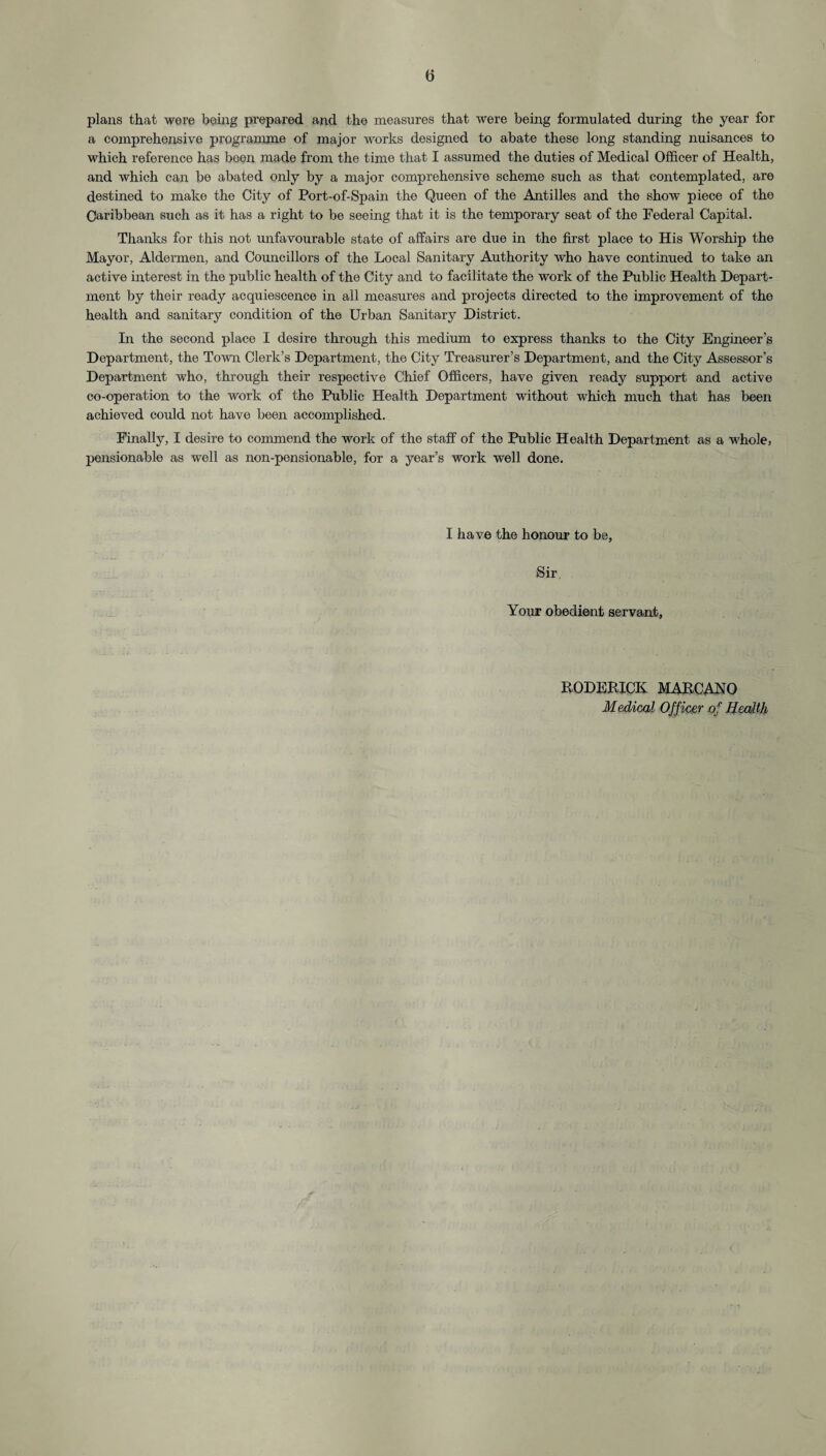 e plans that were being prepared and the measures that were being formulated during the year for a comprehensive programme of major works designed to abate these long standing nuisances to which reference has been made from the time that I assumed the duties of Medical Officer of Health, and which can be abated only by a major comprehensive scheme such as that contemplated, are destined to make the City of Port-of-Spain the Queen of the Antilles and the show piece of the Caribbean such as it has a right to be seeing that it is the temporary seat of the Federal Capital. Thanks for this not unfavourable state of affairs are due in the first place to His Worship the Mayor, Aldermen, and Councillors of the Local Sanitary Authority who have continued to take an active interest in the public health of the City and to facilitate the work of the Public Health Depart¬ ment by their ready acquiescence in all measures and projects directed to the improvement of the health and sanitary condition of the Urban Sanitary District. In the second place I desire through this medium to express thanks to the City Engineer’s Department, the Town Clerk’s Department, the City Treasurer’s Department, and the City Assessor’s Department who, through their respective Chief Officers, have given ready support and active co-operation to the work of the Public Health Department without which much that has been achieved could not have been accomplished. Finally, I desire to commend the work of the staff of the Public Health Department as a whole, pensionable as well as non-pensionable, for a year’s work well done. I have the honour to be, Sir. Your obedient servant, RODERICK MARCAKO