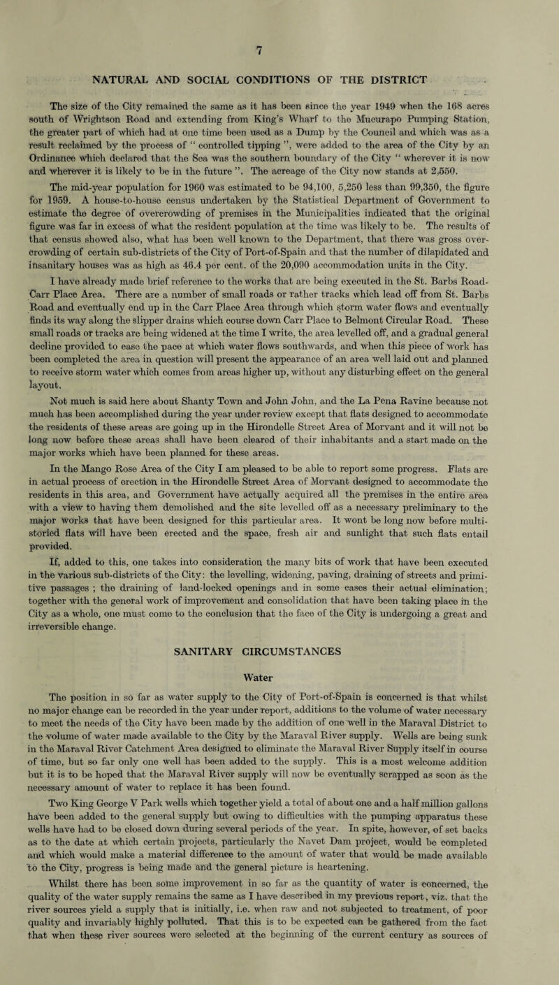 NATURAL AND SOCIAL CONDITIONS OF THE DISTRICT The size of the City remained the same as it has been since the year 1949 when the 168 acres south of Wrightson Road and extending from King’s Wharf to the Mucurapo Pumping Station, the greater part of which had at one time been used as a Dump by the Council and which was as -a result reclaimed by the process of “ controlled tipping ”, were added to the area of the City by an Ordinance which declared that the Sea was the southern boundary of the City “ wherever it is now and wherever it is likely to be in the future The acreage of the City now stands at 2,550. The mid-year population for 1960 was estimated to be 94,100, 5,250 less than 99,350, the figure for 1959. A house-to-house census undertaken by the Statistical Department of Government to estimate the degree of overcrowding of premises in the Municipalities indicated that the original figure was far in excess of what the resident population at the time was likely to be. The results of that census showed also, what has been well known to the Department, that there was gross over¬ crowding of certain sub-districts of the City of Port-of-Spain and that the number of dilapidated and insanitary houses was as high as 46.4 per cent, of the 20,090 accommodation units in the City. I have already made brief reference to the works that are being executed in the St. Barbs Road- Carr Place Area. There are a number of small roads or rather tracks which lead off from St. Barbs Road and eventually end up in the Carr Place Area through which storm water flows and eventually finds its way along the slipper drains which course down Carr Place to Belmont Circular Road. These small roads or tracks are being widened at the time I write, the area levelled off, and a gradual general decline provided to ease the pace at which water flows southwards, and when this piece of work has been completed the area in question will present the appearance of an area well laid out and planned to receive storm water which comes from areas higher up, without any disturbing effect on the general layout. Not much is said here about Shanty Town and John John, and the La Pena Ravine because not much has been accomplished during the year under review except that flats designed to accommodate the residents of these areas are going up in the Hirondelle Street Area of Morvant and it will not be long now before these areas shall have been cleared of their inhabitants and a start made on the major works which have been planned for these areas. In the Mango Rose Area of the City I am pleased to be able to report some progress. Flats are in actual process of erection in the Hirondelle Street Area of Morvant designed to accommodate the residents in this area, and Government have actually acquired all the premises in the entire area with a view to having them demolished and the site levelled off as a necessary preliminary to the major works that have been designed for this particular area. It wont be long now before multi¬ storied flats will have been erected and the space, fresh air and sunlight that such flats entail provided. If, added to this, one takes into consideration the many bits of work that have been executed in the various sub-districts of the City: the levelling, widening, paving, draining of streets and primi¬ tive passages ; the draining of land-locked openings and in some cases their actual elimination; together with the general work of improvement and consolidation that have been taking place in the City as a whole, one must come to the conclusion that the face of the City is undergoing a great and irreversible change. SANITARY CIRCUMSTANCES Water The position in so far as water supply to the City of Port-of-Spain is concerned is that whilst no major change can be recorded in the year under report, additions to the volume of water necessary to meet the needs of the City have been made by the addition of one well in the Maraval District to the volume of water made available to the City by the Maraval River supply. Wells are being sunk in the Maraval River Catchment Area designed to eliminate the Maraval River Supply itself in course of time, but so far only one well has been added to the supply. This is a most welcome addition but it is to be hoped that the Maraval River supply will now be eventually scrapped as soon as the necessary amount of water to replace it has been found. Two King George V Park wells which together yield a total of about one and a half million gallons have been added to the general supply but owing to difficulties with the pumping apparatus these wells have had to be closed down during several periods of the year. In spite, however, of set backs as to the date at which certain projects, particularly the Navet Dam project, would be completed and which would make a material difference to the amount of water that would be made available to the City, progress is being made and the general picture is heartening. Whilst there has been some improvement in so far as the quantity of water is concerned, the quality of the water supply remains the same as I have described in my previous report, viz. that the river sources yield a supply that is initially, i.e. when raw and not subjected to treatment, of poor quality and invariably highly polluted. That this is to be expected can be gathered from the fact that when these river sources were selected at the beginning of the current century as sources of