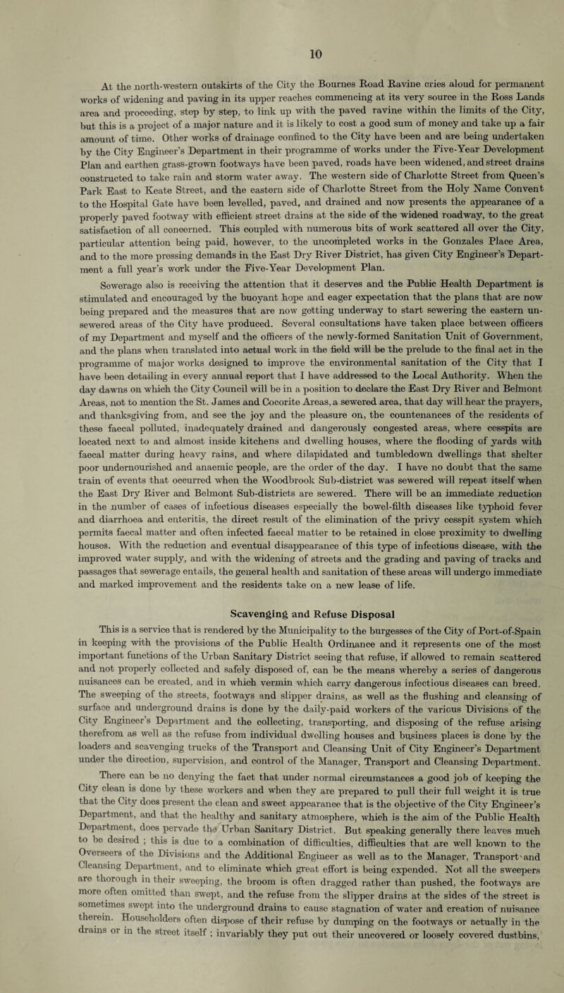10 At the north-western outskirts of the City the Bournes Road Ravine cries aloud for permanent works of widening and paving in its upper reaches commencing at its very source in the Ross Lands area and proceeding, step by step, to link up with the paved ravine within the limits of the City, but this is a project of a major nature and it is likely to cost a good sum of money and take up a fair amount of time. Other works of drainage confined to the City have been and are being undertaken by the City Engineer’s Department in their programme of works under the Five-Year Development Plan and earthen grass-grown footways have been paved, roads have been widened, and street drains constructed to take rain and storm water away. The western side of Charlotte Street from Queen’s Park East to Keate Street, and the eastern side of Charlotte Street from the Holy Name Convent to the Hospital Gate have been levelled, paved, and drained and now presents the appearance of a properly paved footway with efficient street drains at the side of the widened roadway, to the great satisfaction of all concerned. This coupled with numerous bits of work scattered all over the City, particular attention being paid, however, to the uncompleted works in the Gonzales Place Area, and to the more pressing demands in the East Dry River District, has given City Engineer’s Depart¬ ment a full year’s work under the Five-Year Development Plan. Sewerage also is receiving the attention that it deserves and the Public Health Department is stimulated and encouraged by the buoyant hope and eager expectation that the plans that are now being prepared and the measures that are now getting underway to start sewering the eastern un- sewered areas of the City have produced. Several consultations have taken place between officers of my Department and myself and the officers of the newly-formed Sanitation Unit of Government, and the plans when translated into actual work in the field will be the prelude to the final act in the programme of major works designed to improve the environmental sanitation of the City that I have been detailing in every annual report that I have addressed to the Local Authority. When the day dawns on which the City Council will be in a position to declare the East Dry River and Belmont Areas, not to mention the St. James and Cocorite Areas, a sewered area, that day will hear the prayers, and thanksgiving from, and see the joy and the pleasure on, the countenances of the residents of these faecal polluted, inadequately drained and dangerously congested areas, where cesspits are located next to and almost inside kitchens and dwelling houses, where the flooding of yards with faecal matter during heavy rains, and where dilapidated and tumbledown dwellings that shelter poor undernourished and anaemic people, are the order of the day. I have no doubt that the same train of events that occurred when the Woodbrook Sub-district was sewered will repeat itself when the East Dry River and Belmont Sub-districts are sewered. There will be an immediate reduction in the number of cases of infectious diseases especially the bowel-filth diseases like typhoid fever and diarrhoea and enteritis, the direct result of the elimination of the privy cesspit system which permits faecal matter and often infected faecal matter to be retained in close proximity to dwelling houses. With the reduction and eventual disappearance of this type of infectious disease, with the improved water supply, and with the widening of streets and the grading and paving of tracks and passages that sewerage entails, the general health and sanitation of these areas will undergo immediate and marked improvement and the residents take on a new lease of life. Scavenging and Refuse Disposal This is a service that is rendered by the Municipality to the burgesses of the City of Port-of-Spain in keeping with the provisions of the Public Health Ordinance and it represents one of the most important functions of the Urban Sanitary District seeing that refuse, if allowed to remain scattered and not properly collected and safely disposed of, can be the means whereby a series of dangerous nuisances can be created, and in which vermin which carry dangerous infectious diseases can breed. The sweeping of the streets, footways and slipper drains, as well as the flushing and cleansing of surface and underground drains is done by the daily-paid workers of the various Divisions of the City Engineer s Department and the collecting, transporting, and disposing of the refuse arising therefrom as well as the refuse from individual dwelling houses and business places is done by the loaders and scavenging trucks of the Transport and Cleansing Unit of City Engineer’s Department under the direction, supervision, and control of the Manager, Transport and Cleansing Department. There can be no denying the fact that under normal circumstances a good job of keeping the City clean is done by these workers and when they are prepared to pull their full weight it is true that the City does present the clean and sweet appearance that is the objective of the City Engineer’s Department, and that the healthy and sanitary atmosphere, which is the aim of the Public Health Department, does pervade the Urban Sanitary District. But speaking generally there leaves much to be desired ; this is due to a combination of difficulties, difficulties that are well known to the Oveiseeis of the Divisions and the Additional Engineer as well as to the Manager, Transport'and Cleansing Department, and to eliminate which great effort is being expended. Not all the sweepers are thorough in their sweeping, the broom is often dragged rather than pushed, the footways are more often omitted than swept, and the refuse from the slipper drains at the sides of the street is sometimes swept into the underground drains to cause stagnation of water and creation of nuisance therein. Householders often dispose of their refuse In' dumping on the footways or actually in the