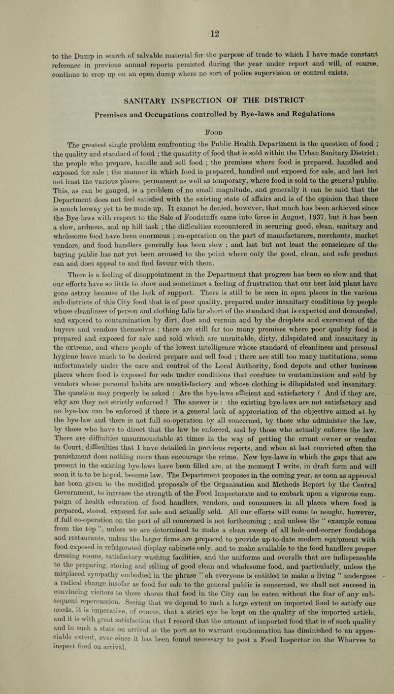 to the Dump in search of salvable material for the purpose of trade to which I have made constant reference in previous annual reports persisted during the year under report and will, of course, continue to crop up on an open dump where no sort of police supervision or control exists. SANITARY INSPECTION OF THE DISTRICT Premises and Occupations controlled by Bye-laws and Regulations Food The greatest single problem confronting the Public Health Department is the question of food ; the quality and standard of food ; the quantity of food that is sold within the Urban Sanitary District; the people who prepare, handle and sell food ; the premises where food is prepared, handled and exposed for sale ; the manner in which food is prepared, handled and exposed for sale, and last but not least the various places, permanent as well as temporary, where food is sold to the general public. This, as can be gauged, is a problem of no small magnitude, and generally it can be said that the Department does not feel satisfied with the existing state of affairs and is of the opinion that there is much leeway yet to be made up. It cannot be denied, however, that much has been achieved since the Bye-laws with respect to the Sale of Foodstuffs came into force in August, 1937, but it has been a slow, arduous, and up hill task ; the difficulties encountered in securing good, clean, sanitary and wholesome food have been enormous ; co-operation on the part of manufacturers, merchants, market vendors, and food handlers generally has been slow7 ; and last but not least the conscience of the buying public has not yet been aroused to the point where only the good, clean, and safe product can and does appeal to and find favour with them. There is a feeling of disappointment in the Department that progress has been so slow and that our efforts have so little to show and sometimes a feeling of frustration that our best laid plans have gone astray because of the lack of support. There is still to be seen in open places in the various sub-districts of this City food that is of poor quality, prepared under insanitary conditions by people whose cleanliness of person and clothing falls far short of the standard that is expected and demanded, and exposed to contamination by dirt, dust and vermin and by the droplets and excrement of the buyers and vendors themselves ; there are still far too many premises where poor quality food is prepared and exposed for sale and sold which are unsuitable, dirty, dilapidated and insanitary in the extreme, and where people of the lowest intelligence whose standard of cleanliness and personal hygiene leave much to be desired prepare and sell food ; there are still too many institutions, some unfortunately under the care and control of the Local Authority, food depots and other business places where food is exposed for sale under conditions that conduce to contamination and sold by vendors whose personal habits are unsatisfactory and whose clothing is dilapidated and insanitary. The question may properly be asked : Are the bye-laws efficient and satisfactory ? And if they are, why are they not strictly enforced ? The answrer is : the existing bye-laws are not satisfactory and no bye-law can be enforced if there is a general lack of appreciation of the objective aimed at by the bye-law and there is not full co-operation by all concerned, by those who administer the law, by those who have to direct that the law be enforced, and by those who actually enforce the law. There are diffiulties unsurmountable at times in the way of getting the errant owner or vendor to Court, difficulties that I have detailed in previous reports, and when at last convicted often the punishment does nothing more than encourage the crime. New bye-laws in which the gaps that are present in the existing bye-laws have been filled are, at the moment I write, in draft form and will soon it is to be hoped, become law. The Department proposes in the coming year, as soon as approval has been given to the modified proposals of the Organisation and Methods Report by the Central Government, to increase the strength of the Food Inspectorate and to embark upon a vigorous cam¬ paign of health education of food handlers, vendors, and consumers in all places where food is prepared, stored, exposed for sale and actually sold. All our efforts will come to nought, however, if full co-operation on the part of all concerned is not forthcoming ; and unless the “ example comes from the top ”, unless we are determined to make a clean sweep of all hole-and-corner foodshops and restaurants, unless the larger firms are prepared to provide up-to-date modern equipment with food exposed in refrigerated display cabinets only, and to make available to the food handlers proper dressing rooms, satisfactory washing facilities, and the uniforms and overalls that are indispensable to the preparing, storing and selling of good clean and wholesome food, and particularly, unless the misplaced sympathy embodied in the phrase “ oh everyone is entitled to make a living ” undergoes a radical change insofar as food for sale to the general public is concerned, we shall not succeed in convincing visitors to these shores that food in the City can be eaten without the fear of any sub¬ sequent repercussion. Seeing that we depend to such a large extent on imported food to satisfy our needs, it is imperative, of course, that a strict eye be kept on the quality of the imported article, and it is with great satisfaction that I record that the amount of imported food that is of such quality and in such a state on arrival at the port as to warrant condemnation has diminished to an appre¬ ciable extent, ever since it has been found necessary to post a Food Inspector on the Wharves to inspect food on arrival.