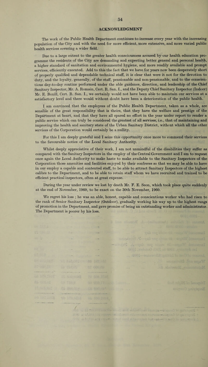 ACKNOWLEDGMENT The work of the Public Health Department continues to increase every year with the increasing population of the City and with the need for more efficient, more extensive, and more varied public health services covering a wider field. Due to a large extent to the greater health consciousness aroused by our health education pro¬ gramme the residents of the City are demanding and expecting better general and personal health, a higher standard of sanitation and environmental hygiene, and more readily available and prompt services, efficiently executed. Add to this the fact that we have for years now been desperately short of properly qualified and dependable technical staff, it is clear that were it not for the devotion to duty, and the loyalty, generally, of the staff, pensionable and non-pensionable, and to the conscien¬ tious day-to-day routine performed under the able guidance, direction, and leadership of the Chief Sanitary Inspector, Mr. A. Remain, Cert. R. San. I., and the Deputy Chief Sanitary Inspector (Indoor) Mr. E. Boxill, Cert. R. San. I., wre certainly would not have been able to maintain our services at a satisfactory level and there would without doubt have been a deterioration of the public health. I am convinced that the employees of the Public Health Department, taken as a whole, are sensible of the great responsibility that is theirs, that they have the welfare and prestige of the Department at heart, and that they have all spared no effort in the year under report to render a public service which can truly be considered the greatest of all services, i.e., that of maintaining and improving the health and sanitary state of the Urban Sanitary District, without which all the other services of the Corporation would certainly be a nullity. For this I am deeply grateful and I seize this opportunity once more to commend their services to the favourable notice of the Local Sanitary Authority. Whilst deeply appreciative of their work, I am not unmindful of the disabilities they suffer as compared with the Sanitary Inspectors in the employ of the Central Government and I am to request once again the Local Authority to make haste to make available to the Sanitary Inspectors of the Corporation those amenities and facilities enjoyed by their confreres so that we may be able to have in our employ a capable and contented staff, to be able to attract Sanitary Inspectors of the highest calibre to the Department, and to be able to retain staff whom we have recruited and trained to be efficient practical inspectors, often at great expense. During the year under i-eview we lost by death Mr. F. E. Seon, which took place quite suddenly at the end of November, 1960, to be exact on the 30th November, 1960. We regret his loss ; he was an able, honest, capable and conscientious worker who had risen to the rank of Senior Sanitary Inspector (Outdoor), gradually working his way up to the highest rungs of promotion in the Department, and gave promise of being an outstanding worker and administrator. The Department is poorer by his loss.