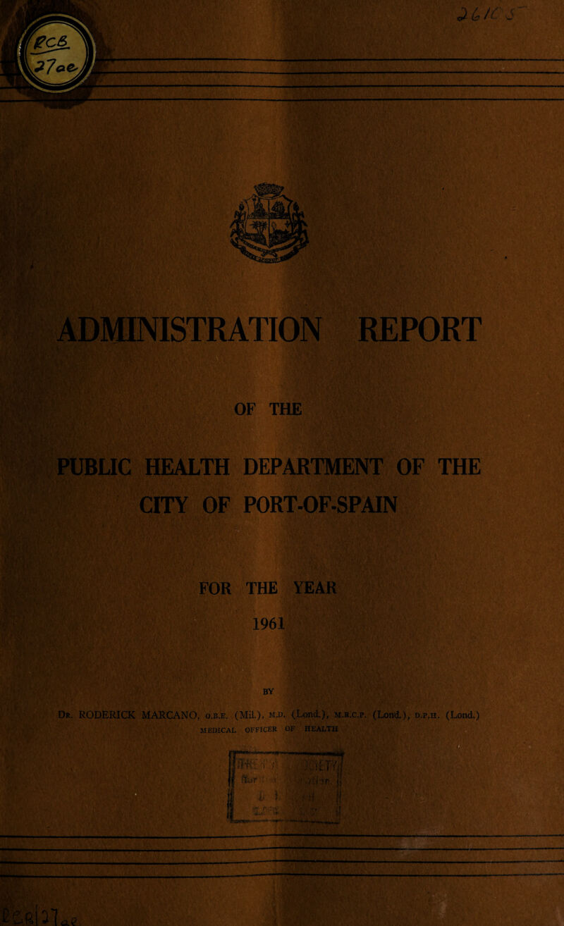 , ;>■: - i , ;li* y- ’ Y *. *1 r* . .'i • y- > \t 'lyrfr*' ;A> Y ■!v» ADMINISTRATION REPORT OF THE PUBLIC HEALTH DEPARTMENT OF THE CITY OF PORT-OF-SPAIN FOR THE YEAR 1961 BY Dr. RODERICK MARCANO, o.b.e. (Mil.), m.d. (Lond.), m.r.c.p. (Lond.), d.p.h. (Lond.) MEDICAL OFFICER OF HEALTH ._.T-nifiTimri^.Wajiii , ' . ; , AfMTT'vT [f ftiT • inr <; I l 1 ■ : t ;i fj SI.