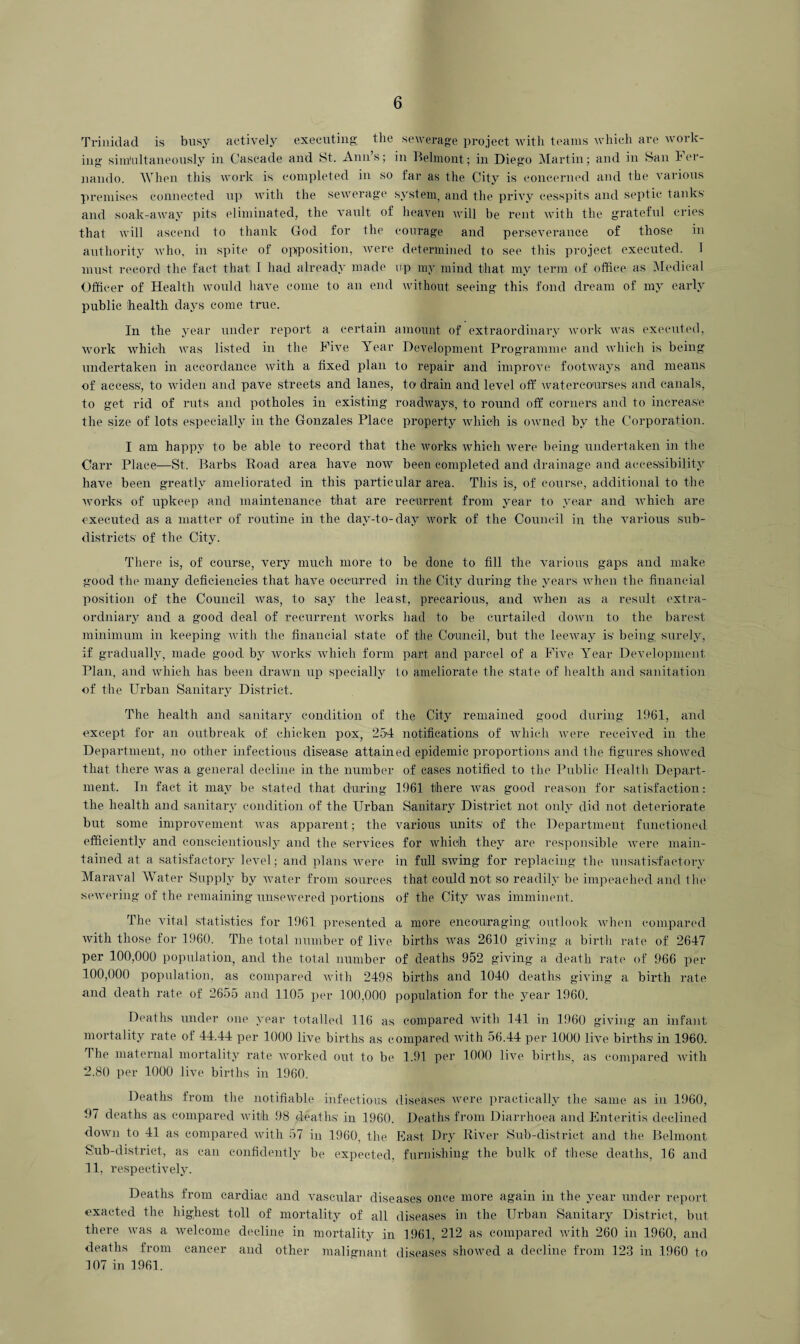 Trinidad is busy actively executing the sewerage project with teams which are work¬ ing simultaneously in Cascade and St. Ann’s; in Belmont; in Diego Martin; and in San Fer¬ nando. When this work is completed in so far as the City is concerned and the various premises connected up with the sewerage system, and the privy cesspits and septic tanks' and soak-away pits eliminated, the vault of heaven will be rent with the grateful cries that will ascend to thank God for the courage and perseverance of those in authority who, in spite of opposition, were determined to see this project executed. 1 must record the fact that 1 had already made up my mind that my term of office as Medical Officer of Health would have come to an end without seeing this fond dream of my early public health days come true. In the year under report a certain amount of extraordinary work was executed, work which was listed in the Five Year Development Programme and which is being undertaken in accordance with a fixed plan to repair and improve footways and means of access', to widen and pave streets and lanes, to drain and level off watercourses and canals, to get rid of ruts and potholes in existing roadways, to round off corners and to increase the size of lots especially in the Gonzales Place property which is owned by the Corporation. I am happy to be able to record that the works which were being undertaken in the Carr Place—St. Barbs Road area have now been completed and drainage and accessibility have been greatly ameliorated in this particular area. This is, of course, additional to the works of upkeep and maintenance that are recurrent from year to year and which are executed as a matter of routine in the day-to-day work of the Council in the various sub¬ districts of the City. There is, of course, very much more to be done to fill the various gaps and make good the many deficiencies that have occurred in the City during the years when the financial position of the Council was, to say the least, precarious, and when as a result extra¬ ordinary and a good deal of recurrent works had to be curtailed down to the barest minimum in keeping with the financial state of the Council, but the leeway is' being surely, if gradually, made good by works' which form part and parcel of a Five Year Development Plan, and which has been drawn up specially to ameliorate the state of health and sanitation of the Urban Sanitary District. The health and sanitary condition of the City remained good during 1961, and except for an outbreak of chicken pox, 254 notifications of which were received in the Department, no other infectious disease attained epidemic proportions and the figures showed that there was a general decline in the number of cases notified to the Public Health Depart¬ ment. In fact it may be stated that during 1961 there was good reason for satisfaction: the health and sanitary condition of the Urban Sanitary District not only did not deteriorate but some improvement was apparent; the various units' of the Department functioned efficiently and conscientiously and the services for which they are responsible were main¬ tained at a satisfactory level; and plans were in full swing for replacing the unsatisfactory Maraval Water Supply by water from sources that could not so readily be impeached and the sewering of the remaining unsewered portions of the City was imminent. The vital statistics for 1961 presented a more encouraging outlook when compared with those for 1960. The total number of live births was 2610 giving a birth rate of 2647 per 100,000 population, and the total number of deaths 952 giving a death rate of 966 per 100,000 population, as compared with 2498 births and 1040 deaths giving a birth rate and death rate of 2655 and 1105 per 100,000 population for the year 1960. Deaths under one year totalled 116 as compared with 141 in 1960 giving an infant mortality rate of 44.44 per 1000 live births as compared with 56.44 per 1000 live births' in 1960. I he maternal mortality rate worked out to be 1.91 per 1000 live births, as compared with 2.80 per 1000 live births in 1960. Deaths from the notifiable infectious diseases were practically the same as in 1960, 97 deaths as compared with 98 deaths in 1960. Deaths from Diarrhoea and Enteritis declined down to 41 as compared with 57 in 1960, the East Dry River Sub-district and the Belmont Sub-district, as can confidently be expected, furnishing the bulk of these deaths, 16 and 11, respectively. Deaths from cardiac and vascular diseases once more again in the year under report exacted the highest toll of mortality of all diseases in the Urban Sanitary District, but there was a welcome decline in mortality in 1961, 212 as compared with 260 in 1960, and deaths from cancer and other malignant diseases showed a decline from 123 in 1960 to 107 in 1961.