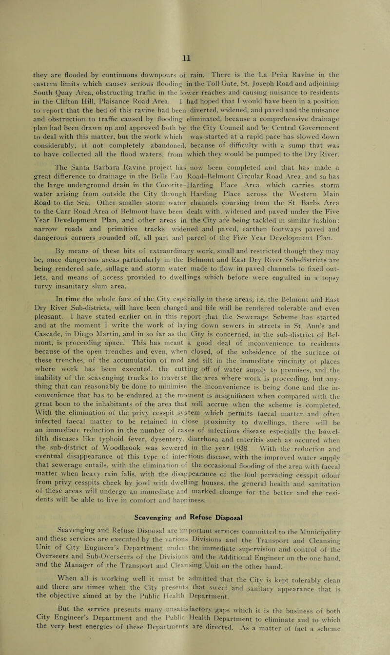 they are flooded by continuous downpours of rain. There is the La Pena Ravine in the eastern limits which causes serious flooding in the Toll Gate, St. Joseph Road and adjoining South Quay Area, obstructing traffic in the lower reaches and causing nuisance to residents in the Clifton Hill, Plaisance Road Area. I had hoped that I would have been in a position to report that the bed of this ravine had been diverted, widened, and paved and the nuisance and obstruction to traffic caused by flooding eliminated, because a comprehensive drainage plan had been drawn up and approved both by the City Council and by Central Government to deal with this matter, but the work which was started at a rapid pace has slowed down considerably, if not completely abandoned, because of difficulty with a sump that was to have collected all the flood waters, from which they would be pumped to the Dry River. The Santa Barbara Ravine project has now been completed and that has made a great difference to drainage in the Belle Eau Road-Belmont Circular Road Area, and so has the large underground drain in the Cocorite-Harding Place Area which carries storm water arising from outside the City through Harding Place across the Western Main Road to the Sea. Other smaller storm water channels coursing from the St. Barbs Area to the Carr Road Area of Belmont have been dealt with, widened and paved under the Five Year Development Plan, and other areas in the City are being tackled in similar fashion: narrow roads and primitive tracks widened and paved, earthen footways paved and dangerous corners rounded off, all part and parcel of the Five Year Development Plan. By means of these bits of extraordinary work, small and restricted though they may be, once dangerous areas particularly in the Belmont and East Dry River Sub-districts are being rendered safe, sullage and storm water made to Aoav in paved channels to fixed out¬ lets, and means of access provided to dwellings which before were engulfed in a topsy turvy insanitary slum area. In time the whole face of the City especially in these areas, i.e. the Belmont and East Dry River Sub-districts, will have been changed and life will be rendered tolerable and even pleasant. I have stated earlier on in this report that the Sewerage Scheme has started and at the moment I write the work of laying down sewers in streets in St. Ann’s and Cascade, in Diego Martin, and in so far as the City is concerned, in the sub-district of Bel¬ mont, is proceeding apace. This has meant a good deal of inconvenience to residents because of the open trenches and even, when closed, of the subsidence of the surface of these trenches, of the accumulation of mud and silt in the immediate vincinity of places where work has been executed, the cutting off of water supply to premises, and the inability of the scavenging trucks to traverse the area where work is proceeding, but any¬ thing that can reasonably be done to minimise the inconvenience is being done and the in¬ convenience that has to be endured at the moment is insignificant when compared with the great boon to the inhabitants of the area that will accrue when the scheme is completed. With the elimination of the privy cesspit system which permits faecal matter and often infected faecal matter to be retained in close proximity to dwellings, there will be an immediate reduction in the number of cases of infectious disease especially the bowel- filth diseases like typhoid fever, dysentery, diarrhoea and enteritis such as occured when the sub-district of Woodbrook was sewered in the year 1938. With the reduction and eventual disappearance of this type of infectious disease, with the improved water supply that sewerage entails, with the elimination of the occasional flooding of the area with faecal matter when heavy rain falls, with the disappearance of the foul pervading cesspit odour from privy cesspits cheek by jowl with dwelling houses, the general health and sanitation of these areas will undergo an immediate and marked change for the better and the resi¬ dents will be able to live in comfort and happiness. Scavenging and Refuse Disposal Sca\ enging and Refuse Disposal are important services committed to the Municipality and these services are executed by the various Divisions and the Transport and Cleansing- Unit of City Engineer’s Department under the immediate supervision and control of the Overseers and Sub-Overseers of the Divisions and the Additional Engineer on the one hand, and the Manager of the Transport and Cleansing Unit on the other hand. When all is working well it must be admitted that the City is kept tolerably clean and there are times when the City presents that sweet and sanitary appearance that is the objective aimed at by the Public Health Department. But the service presents many unsatisfactory gaps which it is the business of both City Engineer’s Department and the Public Health Department to eliminate and to which the very best energies of these Departments are directed. As a matter of fact a scheme