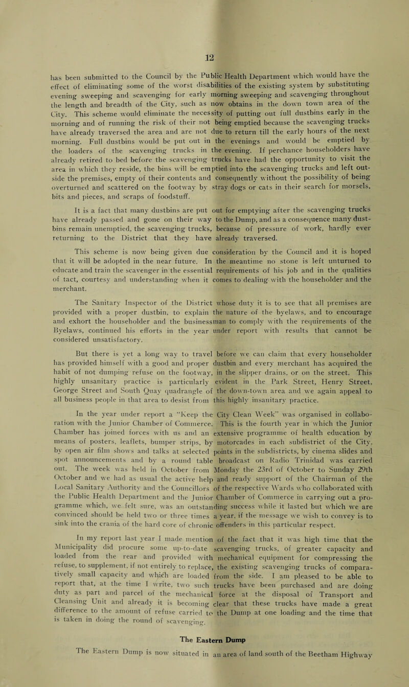 has been submitted to the Council by the Public Health Department which would have the effect of eliminating some of the worst disabilities of the existing system by substituting evening sweeping and scavenging for early morning sweeping and scavenging throughout the length and breadth of the City, such as now obtains in the down town area of the City. This scheme would eliminate the necessity of putting out full dustbins early in the morning and of running the risk of their not being emptied because the scavenging trucks have already traversed the area and are not due to return till the early hours of the next morning. Full dustbins would be put out in the evenings and would be emptied by the loaders of the scavenging trucks in the evening. If perchance householders have already retired to bed before the scavenging trucks have had the opportunity to visit the area in which they reside, the bins will be emptied into the scavenging trucks and left out¬ side the premises, empty of their contents and consequently without the possibility of being' overturned and scattered on the footway by stray dogs or cats in their search for morsels, bits and pieces, and scraps of foodstuff. It is a fact that many dustbins are put out for emptying after the scavenging trucks have already passed and gone on their way to the Dump, and as a consequence many dust¬ bins remain unemptied, the scavenging trucks, because of pressure of work, hardly ever returning to the District that they have already traversed. This scheme is now being given due consideration by the Council and it is hoped that it will be adopted in the near future. In the meantime no stone is left unturned to educate and train the scavenger in the essential requirements of his job and in the qualities of tact, courtesy and understanding when it conies to dealing with the householder and the merchant. The Sanitary Inspector of the District whose duty it is to see that all premises are provided with a proper dustbin, to explain the nature of the byelaws, and to encourage and exhort the householder and the businessman to comply with the requirements of the Byelaws, continued his efforts in the year under report with results that cannot be considered unsatisfactory. But there is yet a long way to travel before we can claim that every householder has provided himself with a good and proper dustbin and every merchant has acquired the habit of not dumping refuse on the footway, in the slipper drains, or on the street. This highly unsanitary practice is particularly evident in the Park Street, Henry Street, George Street and South Quay quadrangle of the down-town area and we again appeal to all business people in that area to desist from this highly insanitary practice. In the year under report a “Keep the City Clean Week was organised in collabo¬ ration with the Junior Chamber of Commerce. This is the fourth year in which the Junior Chamber has joined forces with us and an extensive programme of health education by means of posters, leaflets, bumper strips, by motorcades in each subdistrict of the City, by open air film shows and talks at selected points in the subdistricts, by cinema slides and spot announcements and by a round table broadcast on Radio Trinidad was carried out. Ihe week was held in October from Monday the 23rd of October to Sunday 29th October and we had as usual the active help and ready support of the Chairman of the Local Sanitary Authority and the Councillors of the respective Wards ay ho collaborated with the Public Health Department and the Junior Chamber of Commerce in carrying out a pro¬ gramme Avhich, we felt sure, Avas an outstanding success Avhile it lasted but Avhich we are convinced should be held two or three times a year, if the message Ave Avish to convey is to sink into the crania ol the hard core of chronic offenders in this particular respect. In my report last year I made mention of the fact that it Avas high time that the Municipality did procure some up-to-date scavenging trucks, of greater capacity and loaded from the rear and provided Avith mechanical equipment for compressing the refuse, to supplement, if not entirely to replace, the existing scavenging trucks of compara¬ tively small capacity and Avhich are loaded from the side. I am pleased to be able to i eport that, at the time I Avrite, tAAo such trucks haA'e been purchased and are doing duty as part and parcel of the mechanical force at the disposal of Transport and Cleansing Unit and already it is becoming clear that these trucks have made a great difference to the amount of refuse carried to the Dump at one loading and the time that is taken in doing the round of scavenging. The Eastern Dump The Eastern Dump is uoav situated in an area of land south of the Beetham Highway