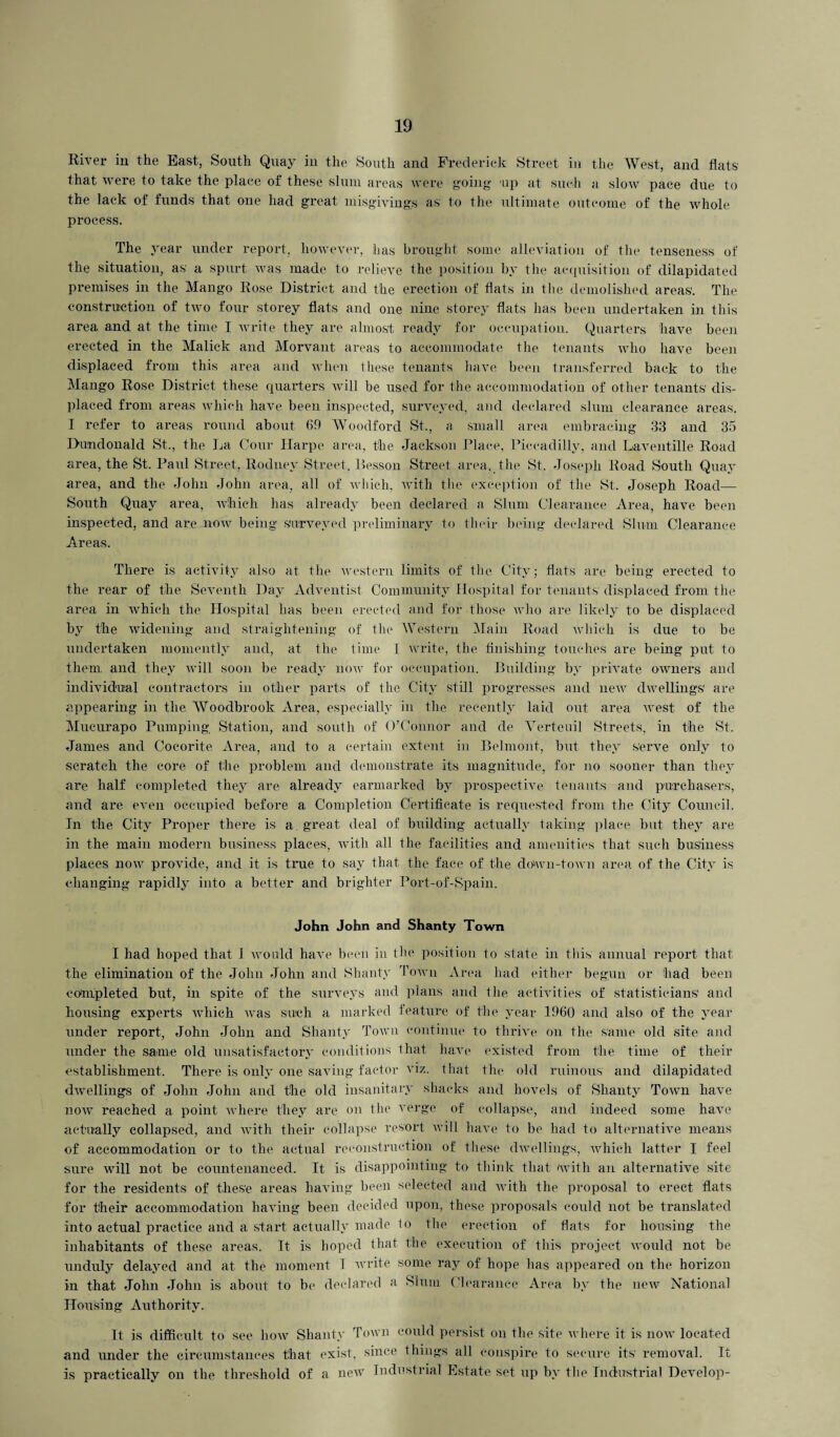 River in the Bast, South Quay in the South and Frederick Street in the West, and flats that were to take the place of these slum areas were going up at such a slow pace due to the lack of funds that one had great misgivings as to the ultimate outcome of the whole process. The year under report, however, has brought some alleviation of the tenseness of the situation, as a spurt was made to relieve the position by the acquisition of dilapidated premises in the Mango Rose District and the erection of flats in the demolished areas. The construction of two four storey flats and one nine storey flats has been undertaken in this area and at the time I write they are almost ready for occupation. Quarters have been erected in the Malick and Morvant areas to accommodate the tenants who have been displaced from this area and when these tenants have been transferred back to the Mango Rose District these quarters will be used for the accommodation of other tenants dis¬ placed from areas which have been inspected, surveyed, and declared slum clearance areas. I refer to areas round about 69 Woodford St., a small area embracing 33 and 35 Dundonald St., the La Cour Harpe area, the Jackson Place, Piccadilly, and Laventille Road area, the St. Paul Street, Rodney Street. Besson Street area, the St. Joseph Road South Quay area, and the John John area, all of which, with the exception of the St. Joseph Road— South Quay area, which has already been declared a Slum Clearance Area, have been inspected, and are now being surveyed preliminary to their being declared Slum Clearance Areas. There is activity also at the western limits of the City; flats are being erected to the rear of the Seventh Day Adventist Community Hospital for tenants displaced from the area in which the Hospital has been erected and for those who are likely to be displaced by the widening and straightening of the Western Main Road which is due to be undertaken momently and, at the time I write, the finishing touches are being put to them, and they will soon be ready now for occupation. Building by private owners and individual contractors in other parts of the City still progresses and new dwellings' are appearing in the Woodbrook Area, especially in the recently laid out area west of the Mucurapo Pumping Station, and south of O’Connor and cle Verteuil Streets, in the St. James and Cocorite Area, and to a certain extent in Belmont, but they serve only to scratch the core of the problem and demonstrate its magnitude, for no sooner than they are half completed they are already earmarked by prospective tenants and purchasers, and are even occupied before a Completion Certificate is requested from the City Council. In the City Proper there is a great deal of building actually taking place but they are in the main modern business places, with all the facilities and amenities that such business places now provide, and it is true to say that the face of the down-town area of the City is changing rapidly into a better and brighter Port-of-Spain. John John and Shanty Town I had hoped that I would have been in the position to state in this annual import that the elimination of the John John and Shanty Town Area had either begun or had been completed but, in spite of the surveys and plans and the activities of statisticians' and housing experts which was such a marked feature of the year 1960 and also of the year under report, John John and Shanty Town continue to thrive on the same old site and under the same old unsatisfactory conditions that have existed from the time of their establishment. There is only one saving factor viz. that the old ruinous and dilapidated dwellings of John John and the old insanitary shacks and hovels of Shanty Town have now reached a point where they are on the verge of collapse, and indeed some have actually collapsed, and with their collapse resort will have to be had to alternative means of accommodation or to the actual reconstruction of these dwellings, which latter I feel sure will not be countenanced. It is disappointing to think that with an alternative site for the residents of these areas having been selected and with the proposal to erect flats for their accommodation having been decided upon, these proposals could not be translated into actual practice and a start actually made 1o the erection of flats for housing the inhabitants of these areas. It is hoped that the execution of this project would not be unduly delayed and at the moment 1 write some ray of hope has appeared on the horizon in that John John is about to be declared a Slum Clearance Area by the new National Housing Authority. It is difficult to see how Shanty Town could persist on the site where it is now located and under the circumstances that exist, since things all conspire to secure its removal. It is practically on the threshold of a new Industrial Estate set up by the Industrial Develop-