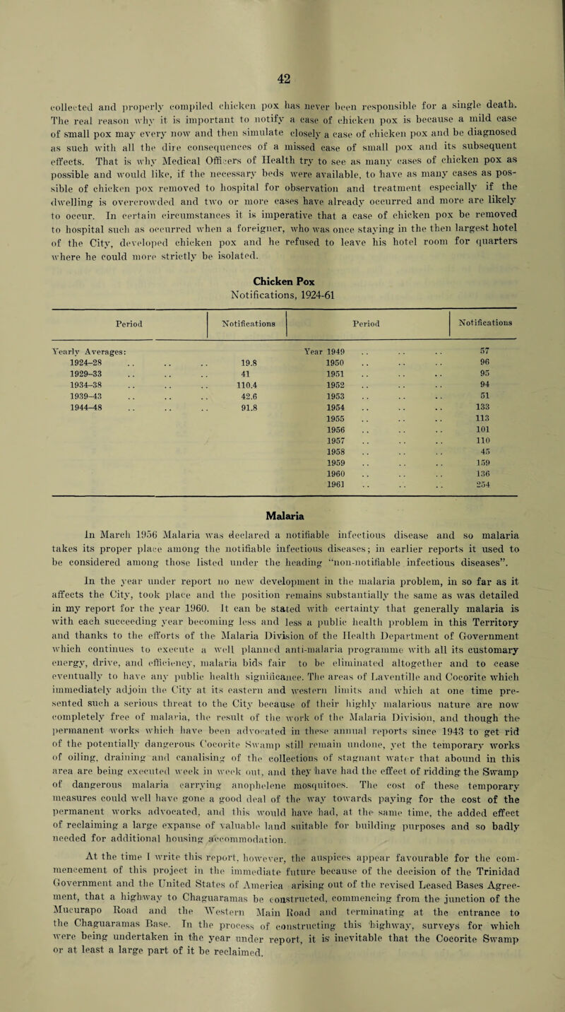collected and properly compiled chicken pox has never been responsible for a single death. The real reason why it is important to notify a case of chicken pox is becanse a mild case of small pox may every now and then simulate closely a case of chicken pox and be diagnosed as such with all the dire consequences of a missed ease of small pox and its subsequent effects. That is why Medical Officers of Health try to see as many cases of chicken pox as possible and would like, if the necessary beds were available, to have as many cases as pos¬ sible of chicken pox removed to hospital for observation and treatment especially if the dwelling is overcrowded and two or more cases have already occurred and more are likely to occur. In certain circumstances it is imperative that a case of chicken pox be removed to hospital such as occurred when a foreigner, who was once staying in the then largest hotel of the City, developed chicken pox and he refused to leave his hotel room for quarters where he could more strictly be isolated. Chicken Pox Notifications, 1924-61 Period Notifications Period Notifications Yearly Averages: Year 1949 57 1924-28 19.8 1950 96 1929-33 41 1951 95 1934-38 110.4 1952 94 1939-43 42.6 1953 51 1944-48 91.8 1954 133 1955 113 1956 101 1957 110 1958 45 1959 159 1960 136 196i 254 Malaria In March 1956 Malaria was declared a notifiable infectious disease and so malaria takes its proper place among the notifiable infectious diseases; in earlier reports it used to be considered among those listed under the heading “non-notifiable infectious diseases”. In the year under report no new development in the malaria problem, in so far as it affects the City, took place and the position remains substantially the same as was detailed in my report for the year 1960. it can be stated with certainty that generally malaria is with each succeeding year becoming less and less a public health problem in this Territory and thanks to the efforts of the Malaria Division of the Health Department of Government which continues to execute a well planned anti-malaria programme with all its customary energy, drive, and efficiency, malaria bids fair to be eliminated altogether and to cease eventually to have any public health significance. The areas of Laventille and Cocorite which immediately adjoin the City at its eastern and western limits and which at one time pre¬ sented such a serious threat to the City because of their highly malarious nature are now completely free of malaria, the result of the work of the Malaria Division, and though the permanent works which have been advocated in these annual reports since 1943 to get rid of the potentially dangerous Cocorite Swamp still remain undone, yet the temporary works of oiling, draining and canalising of the collections of stagnant water that abound in this area are being executed week in week out, and they have had the effect of ridding the Swamp of dangerous malaria carrying anophelene mosquitoes. The cost of these temporary measures could well have gone a good deal of the way towards paying for the cost of the permanent works advocated, and this would have had, at the same time, the added effect of reclaiming a large, expanse of valuable land suitable for building purposes and so badly needed for additional housing accommodation. At the time I write this report, however, the auspices appear favourable for the com¬ mencement of this project in the immediate future because of the decision of the Trinidad Government and the T nited States of America arising out of the revised Leased Bases Agree¬ ment, that a highway to Chaguaramas be constructed, commencing from the junction of the Mucurapo Road and the Western Main Road and terminating at the entrance to the Chaguaramas Base. In the process of constructing this highway, surveys for which were being undertaken in the year under report, it is' inevitable that the Cocorite Swamp or at least a large part of it be reclaimed.