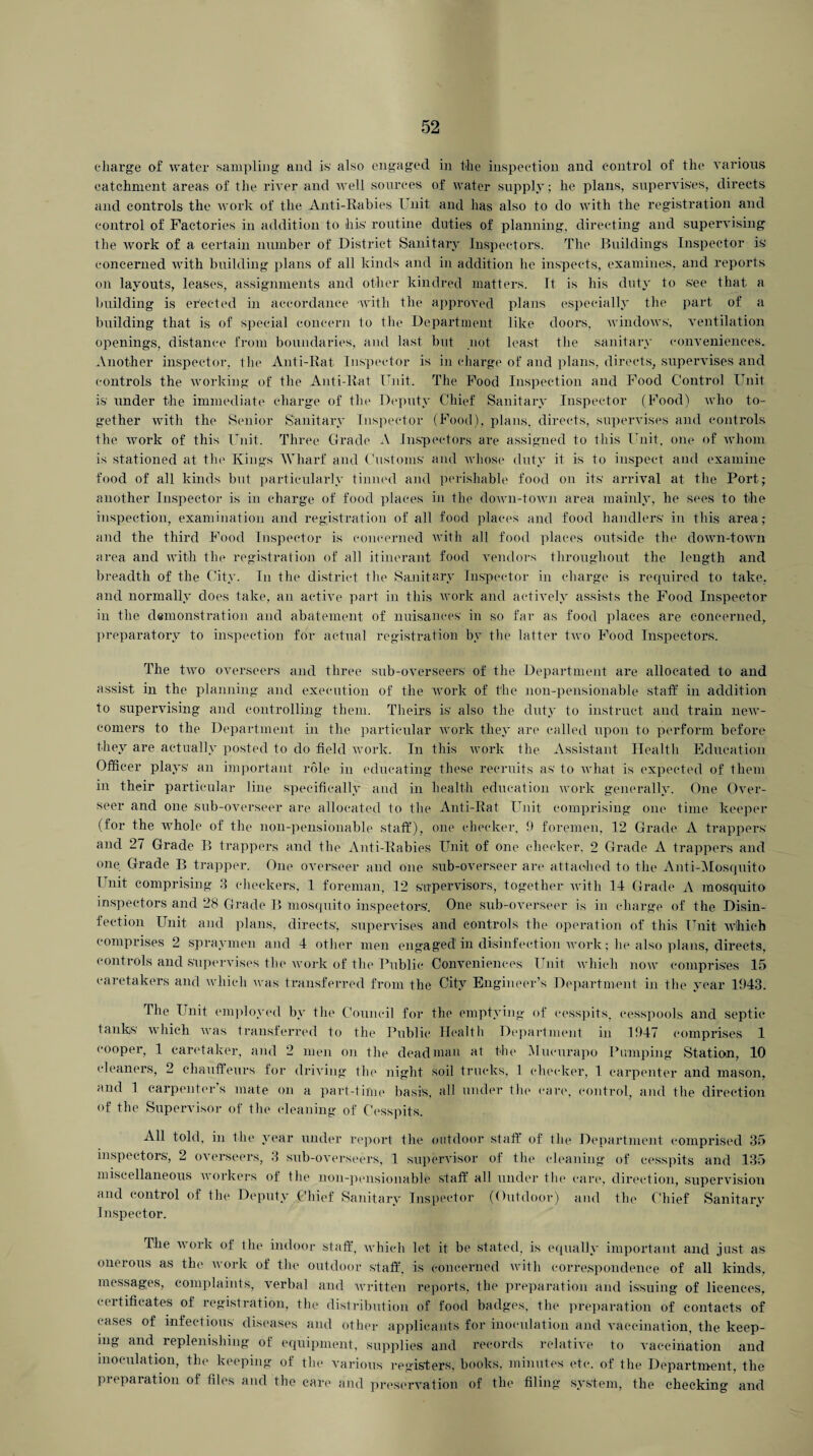 charge of water sampling and is also engaged in the inspection and control of the various catchment areas of the river and well sources of water supply; he plans, supervises, directs and controls the work of the Anti-Rabies Unit and has also to do with the registration and control of Factories in addition to his routine duties of planning, directing and supervising the work of a certain number of District Sanitary Inspectors. The Buildings Inspector is concerned with building plans of all kinds and in addition he inspects, examines, and reports on layouts, leases, assignments and other kindred matters. It is his duty to see that a building is erected in accordance with the approved plans especially the part of a building that is of special concern to the Department like doors, windows, ventilation openings, distance from boundaries, and last but not least the sanitary conveniences. Another inspector, the Anti-Rat Inspector is in charge of and plans, directs, supervises and controls the working of the Anti-Rat Unit. The Food Inspection and Food Control Unit is under the immediate charge of the Deputy Chief Sanitary Inspector (Food) who to¬ gether with the Senior Sanitary Inspector (Food), plans, directs, supervises and controls the work of this Unit. Three Grade A Inspectors are assigned to this Unit, one of whom is stationed at the Kings Wharf and Customs' and whose duty it is to inspect and examine food of all kinds but particularly tinned and perishable food on its arrival at the Port; another Inspector is in charge of food places in the down-toAvn area mainly, he sees to the inspection, examination and registration of all food places and food handlers' in this area; and the third Food Inspector is concerned with all food places outside the down-town area and with the registration of all itinerant food vendors throughout the length and breadth of the City. In the district the Sanitary Inspector in charge is required to take, and normally does take, an active part in this work and actively assists the Food Inspector in the demonstration and abatement of nuisances in so far as food places are concerned, preparatory to inspection for actual registration by the latter two Food Inspectors. The two overseers and three sub-overseers of the Department are allocated to and assist in the planning and execution of the work of the lion-pensionable staff in addition to supervising and controlling them. Theirs is also the duty to instruct and train new¬ comers to the Department in the particular work they are called upon to perform before they are actually posted to do field work. In this work the Assistant Health Education Officer plays an important role in educating these recruits as to what is expected of them in their particular line specifically and in health education work generally. One Over¬ seer and one sub-overseer are allocated to the Anti-Rat Unit comprising one time keeper (for the whole of the non-pensionable staff), one checker, 9 foremen, 12 Grade A trappers' and 27 Grade B trappers and the Anti-Rabies Unit of one checker. 2 Grade A trappers and one Grade B trapper. One overseer and one sub-overseer are attached to the Anti-Mosquito Unit comprising 3 checkers, 1 foreman, 12 supervisors, together with 14 Grade A mosquito inspectors and 28 Grade B mosquito inspectors'. One sub-overseer is in charge of the Disin¬ fection Unit and plans, directs, supervises and controls the operation of this Unit which comprises 2 spray men and 4 other men engaged' in disinfection work; he also plans, directs, controls and supervises the work of the Public Conveniences Unit which now comprises 15 caretakers and which was transferred from the City Engineer’s Department in the year 1943. file Unit employed by the Council for the emptying of cesspits, cesspools and septic tanks which was transferred to the Public Health Department in 1947 comprises 1 cooper, 1 caretaker, and 2 men on the dead man at the Mucurapo Pumping Station, 10 cleaners, 2 chauffeurs for driving the night soil trucks, 1 checker, 1 carpenter and mason, and 1 carpenter’s mate on a part-time basis, all under the care, control, and the direction of the Supervisor of the cleaning of Cesspits. All told, in the year under report the outdoor staff of the Department comprised 35 inspectors, 2 overseers, 3 sub-overseers, 1 supervisor of the cleaning of cesspits and 135 miscellaneous workers of the non-pensionable staff all under the care, direction, supervision and control of the Deputy Chief Sanitary Inspector (Outdoor) and the Chief Sanitary Inspector. The work of the indoor staff, which let it be stated, is equally important and just as onerous as the work of the outdoor staff, is concerned with correspondence of all kinds, messages, complaints, verbal and written reports, the preparation and issuing of licences, certificates of registration, the distribution of food badges, the preparation of contacts of cases of infectious diseases and other applicants for inoculation and vaccination, the keep¬ ing and replenishing of equipment, supplies and records relative to vaccination and inoculation, the keeping of the various registers, books, minutes etc. of the Department, the preparation of files and the care and preservation of the filing system, the checking and