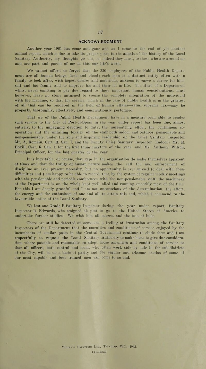 ACKNOWLEDGMENT Another year 1961 has come and gone and as I come to the end of yet another annual report, which is' due to take its proper place in the annals of the history of the Local Sanitary Authority, my thoughts go out, as indeed they must, to those who are around me and are part and parcel of me in this our life’s ivork. We cannot afford to forget that the 220 employees of the Public Health Depart¬ ment are all human beings, flesh and blood; each man is a distinct entity often with a family to look after, with hopes', desires and ambitions, anxious to carve a career for him¬ self and his family and to improve his and their lot in life. The Head of a Department whilst never omitting to pay due regard to these important human considerations, must however, leave no stone unturned to secure the complete integration of the individual with the machine, so that the service, which in the case of public health is in the greatest of all that can be rendered in the field of human affairs—salus suprema lex—may be properly, thoroughly, effectively, and conscientiously performed. That we of the Public Health Department have in a measure been able to render such service to the City of Port-of-Spain in the year under report has been due, almost entirely, to the unflagging devotion to duty, the unremitting effort, the continuous co¬ operation and the unfailing loyalty of the staff both indoor and outdoor, pensionable and non-pensionable, under the able and inspiring leadership of the Chief Sanitary Inspector Mr. A. Romain, Cert. R. San. I. and the Deputy Chief Sanitary Inspector (Indoor) Mr. E. Boxill, Cert. R. San. I. for the first three quarters of the year, and Mr. Anthony Wilson, Principal Officer, for the last quarter of the year. It is inevitable, of course, that gaps in the organisation do make themselves apparent at times and that the frailty of human nature makes the call for and enforcement of discipline an ever present necessity, but no opportunity is ever missed to deal with these difficulties and I am happy to be able to record that, by the system of regular weekly meetings with the pensionable and periodic conferences with the non-pensionable staff, the machinery of the Department is on the whole kept well oiled and running smoothly most of the time. For this I am deeply grateful and I am not unconscious of the determination, the effort, the energy and the enthusiasm of one and all to attain this end, which I commend to the favourable notice of the Local Sanitary. We lost one Grade B Sanitary Inspector during the year under report, Sanitary Inspector R. Edwards, who resigned his post to go to the United States of America to undertake further studies. We wish him all success and the best of luck. There can still be detected on occasions a feeling of frustration among the Sanitary Inspectors of the Department that the amenities and conditions of service enjoyed by the incumbents of similar posts in the Central Government continue to elude them and I am respectfully to request the Local Sanitary Authority to make haste to give due considera¬ tion, where possible and reasonable, to adopt those amenities and conditions of service so that all officers, both central and local, who often work side by side in the sub-districts of the City, will be on a basis of parity and the regular and irksome exodus of some of our most capable and best trained men can come to an end. Yuille’s Printerie Ltd., Trinidad, W.I.—1962. CO—2532
