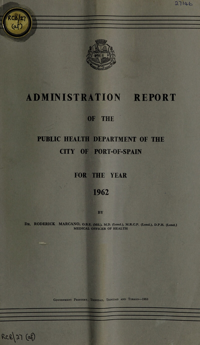 OF THE PUBLIC HEALTH DEPARTMENT OF THE i • ' CITY OF PORT-OF-SPAIN FOR THE YEAR 1962 Dr. RODERICK MARCANO, O.B.E. (Mil.), M.D. (Lond.), M.R.C.P. (Lond.), D.P.H. (Lond.) MEDICAL OFFICER OF HEALTH Government Printery, Trinidad, Trinidad and Tobago—1963 (c$