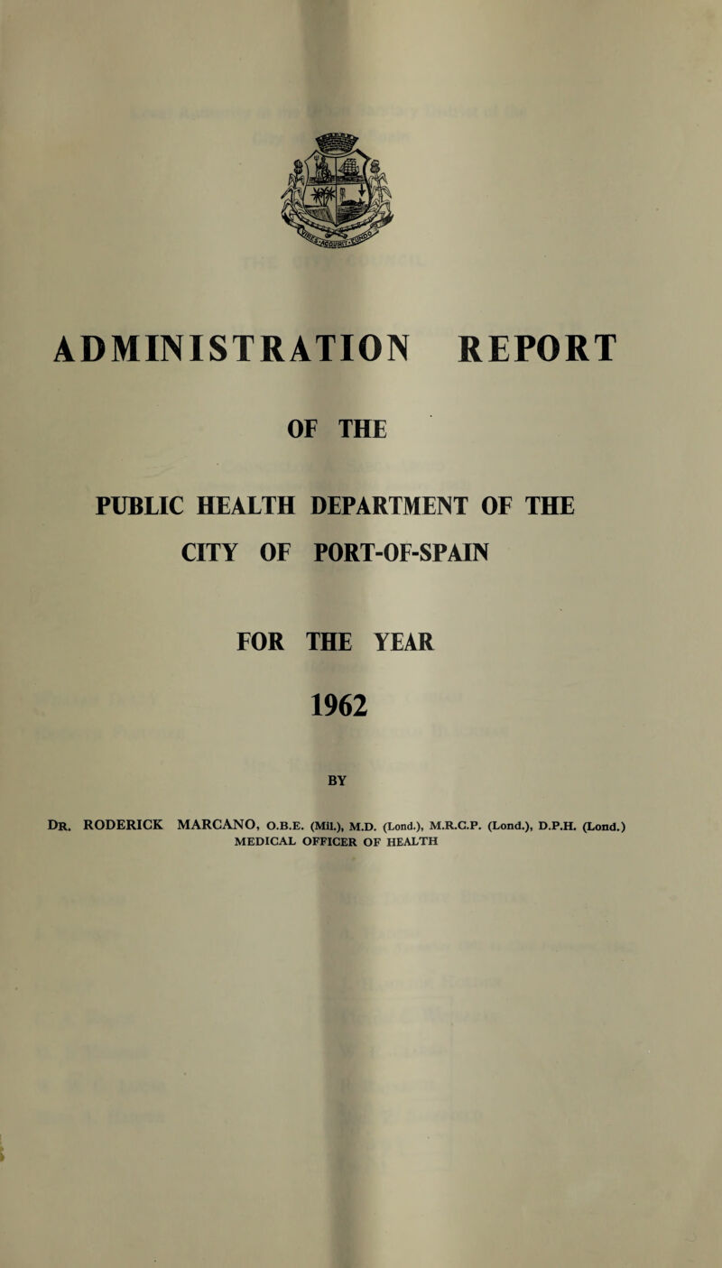 OF THE PUBLIC HEALTH DEPARTMENT OF THE CITY OF PORT-OF-SPAIN FOR THE YEAR 1962 BY Dr. RODERICK MARCANO, O.B.E. (Mil.), M.D. (Lond.), M.R.C.P. (Lond.), D.P.H. (Lond.) MEDICAL OFFICER OF HEALTH