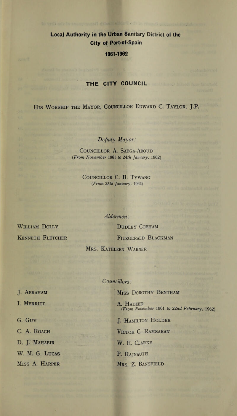 City of Port-of-Spain 1961-1962 THE CITY COUNCIL His Worship the Mayor, Councillor Edward C. Taylor, J.P. Deputy Mayor: Councillor A. Sabga-Aboud (From November 1961 to 24th January, 1962) Councillor C. B. Tywang (From 25th January, 1962) Aldermen: William Dolly Dudley Cobh am Kenneth Fletcher Fitzgerald Blackman Mrs. Kathleen Warner J. Abraham I. Merritt G. Guy C. A. Roach D. J. Mahabir W. M. G. Lucas Miss A. Harper Councillors: Miss Dorothy Bentham A. Hadeed (From November 1961 to 22nd February, 1962) J. Hamilton Holder Victor C. Ramsaran W. E. Clarke P. Rajnauth Mrs. Z. Bansfield