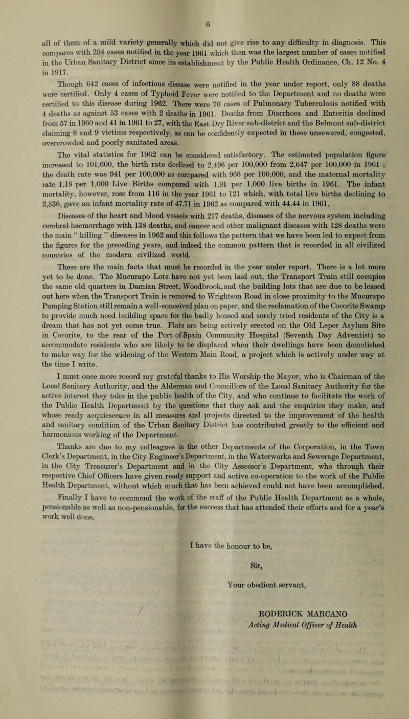 all of them of a mild variety generally which did not give rise to any difficulty in diagnosis. This compares with 254 cases notified in the year 1961 which then was the largest number of cases notified in the Urban Sanitary District since its establishment by the Public Health Ordinance, Ch. 12 No. 4 in 1917. Though 642 cases of infectious disease were notified in the year under report, only 88 deaths were certified. Only 4 cases of Typhoid Fever were notified to the Department and no deaths were certified to this disease during 1962. There were 70 cases of Pulmonary Tuberculosis notified with 4 deaths as against 53 cases with 2 deaths in 1961. Deaths from Diarrhoea and Enteritis declined from 57 in 1960 and 41 in 1961 to 27, with the East Dry River sub-district and the Belmont sub-district claiming 8 and 9 victims respectively, as can be confidently expected in these unsewered, congested, overcrowded and poorly sanitated areas. The vital statistics for 1962 can be considered satisfactory. The estimated population figure increased to 101,600, the birth rate declined to 2,496 per 100,000 from 2,647 per 100,000 in 1961 ; the death rate was 941 per 100,000 as compared with 966 per 100,000, and the maternal mortality rate 1.18 per 1,000 Live Births compared with 1.91 per 1,000 live births in 1961. The infant mortality, however, rose from 116 in the year 1961 to 121 which, with total live births declining to 2,536, gave an infant mortality rate of 47.71 in 1962 as compared with 44.44 in 1961. Diseases of the heart and blood vessels with 217 deaths, diseases of the nervous system including cerebral haemorrhage with 138 deaths, and cancer and other malignant diseases with 128 deaths were the main “ killing ” diseases in 1962 and this follows the pattern that we have been led to expect from the figures for the preceding years, and indeed the common pattern that is recorded in all civilized countries of the modern civilized world. These are the mam facts that must be recorded in the year under report. There is a lot more yet to be done. The Mucurapo Lots have not yet been laid out, the Transport Train still occupies the same old quarters in Damian Street, Woodbrook,and the building lots that are due to be leased out here when the Transport Train is removed to Wrightson Road in close proximity to the Mucurapo Pumping Station still remain a well-conceived plan on paper, and the reclamation of the Cocorite Swamp to provide much need building space for the badly housed and sorely tried residents of the City is a dream that has not yet come true. Flats are being actively erected on the Old Leper Asylum Site in Cocorite, to the rear of the Port-of-Spain Community Hospital (Seventh Day Adventist) to accommodate residents who are likely to be displaced wffien their dwellings have been demolished to make way for the widening of the Western Mam Road, a project which is actively under way at the time I write. I must once more record my grateful thanks to His Worship the Mayor, who is Chairman of the Local Sanitary Authority, and the Alderman and Councillors of the Local Sanitary Authority for the active interest they take in the public health of the City, and who continue to facilitate the work of the Public Health Department by the questions that they ask and the enquiries they make, and whose ready acquiescence in all measures and projects directed to the improvement of the health and sanitary condition of the Urban Sanitary District has contributed greatly to the efficient and harmonious working of the Department. Thanks are due to my colleagues in the other Departments of the Corporation, in the Town Clerk’s Department, in the City Engineer’s Department, in the Waterworks and Sewerage Department, in the City Treasurer’s Department and in the City Assessor’s Department, who through their respective Chief Officers have given ready support and active co-operation to the work of the Public Health Department, without which much that has been achieved could not have been accomplished. Finally I have to commend the work of the staff of the Public Health Department as a whole, pensionable as well as non-pensionable, for the success that has attended their efforts and for a year’s work well done. I have the honour to be, Sir, Your obedient servant, RODERICK MARCANO Acting Medical Officer of Health