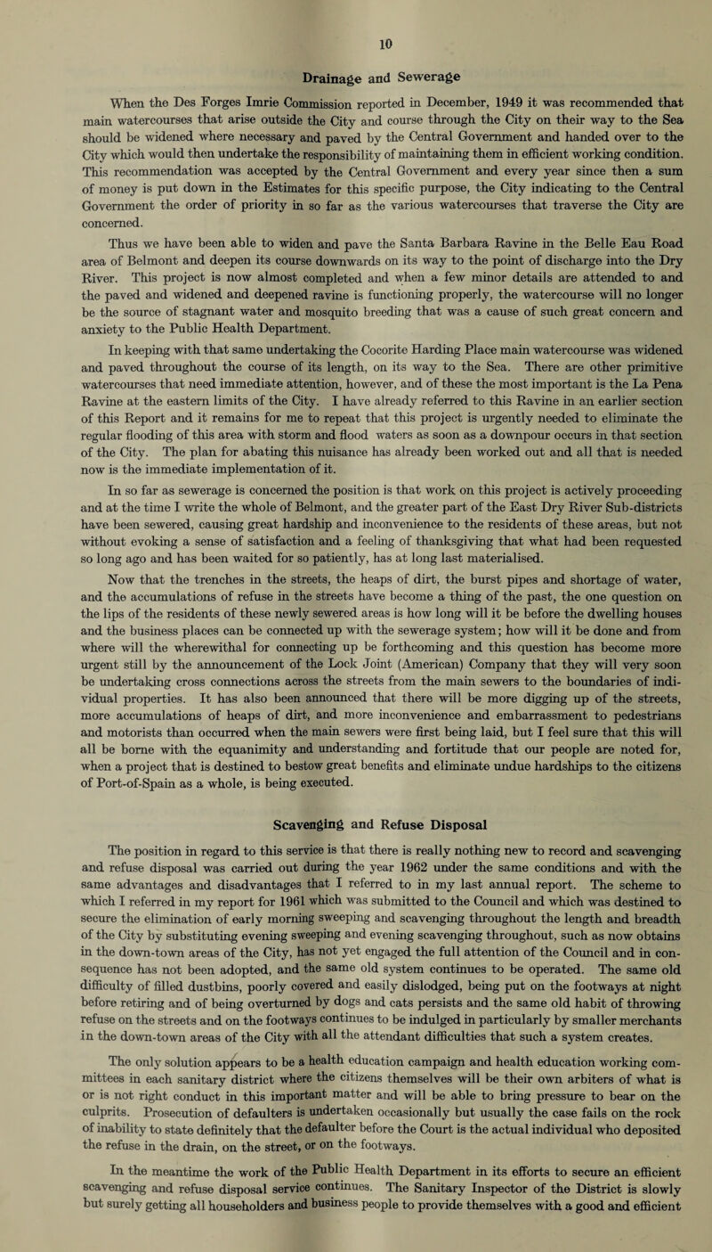 Drainage and Sewerage When the Des Forges Imrie Commission reported in December, 1949 it was recommended that main watercourses that arise outside the City and course through the City on their way to the Sea should be widened where necessary and paved by the Central Government and handed over to the City which would then undertake the responsibility of maintaining them in efficient working condition. This recommendation was accepted by the Central Government and every year since then a sum of money is put down in the Estimates for this specific purpose, the City indicating to the Central Government the order of priority in so far as the various watercourses that traverse the City are concerned. Thus we have been able to widen and pave the Santa Barbara Ravine in the Belle Eau Road area of Belmont and deepen its course downwards on its way to the point of discharge into the Dry River. This project is now almost completed and when a few minor details are attended to and the paved and widened and deepened ravine is functioning properly, the watercourse will no longer be the source of stagnant water and mosquito breeding that was a cause of such great concern and anxiety to the Public Health Department. In keeping with that same undertaking the Cocorite Harding Place main watercourse was widened and paved throughout the course of its length, on its way to the Sea. There are other primitive watercourses that need immediate attention, however, and of these the most important is the La Pena Ravine at the eastern limits of the City. I have already referred to this Ravine in an earlier section of this Report and it remains for me to repeat that this project is urgently needed to eliminate the regular flooding of this area with storm and flood waters as soon as a downpour occurs in that section of the City. The plan for abating this nuisance has already been worked out and all that is needed now is the immediate implementation of it. In so far as sewerage is concerned the position is that work on this project is actively proceeding and at the time I write the whole of Belmont, and the greater part of the East Dry River Sub-districts have been sewered, causing great hardship and inconvenience to the residents of these areas, but not without evoking a sense of satisfaction and a feeling of thanksgiving that what had been requested so long ago and has been waited for so patiently, has at long last materialised. Now that the trenches in the streets, the heaps of dirt, the burst pipes and shortage of water, and the accumulations of refuse in the streets have become a thing of the past, the one question on the lips of the residents of these newly sewered areas is how long will it be before the dwelling houses and the business places can be connected up with the sewerage system; how will it be done and from where will the wherewithal for connecting up be forthcoming and this question has become more urgent still by the announcement of the Lock Joint (American) Company that they will very soon be undertaking cross connections across the streets from the main sewers to the boundaries of indi¬ vidual properties. It has also been announced that there will be more digging up of the streets, more accumulations of heaps of dirt, and more inconvenience and embarrassment to pedestrians and motorists than occurred when the main sewers were first being laid, but I feel sure that this will all be borne with the equanimity and understanding and fortitude that our people are noted for, when a project that is destined to bestow great benefits and eliminate undue hardships to the citizens of Port-of-Spain as a whole, is being executed. Scavenging and Refuse Disposal The position in regard to this service is that there is really nothing new to record and scavenging and refuse disposal was carried out during the year 1962 under the same conditions and with the same advantages and disadvantages that I referred to in my last annual report. The scheme to which I referred in my report for 1961 which was submitted to the Council and which was destined to secure the elimination of early morning sweeping and scavenging throughout the length and breadth of the City by substituting evening sweeping and evening scavenging throughout, such as now obtains in the down-town areas of the City, has not yet engaged the full attention of the Council and in con¬ sequence has not been adopted, and the same old system continues to be operated. The same old difficulty of filled dustbins, poorly covered and easily dislodged, being put on the footways at night before retiring and of being overturned by dogs and cats persists and the same old habit of throwing refuse on the streets and on the footways continues to be indulged in particularly by smaller merchants in the down-town areas of the City with all the attendant difficulties that such a system creates. The only solution appears to be a health education campaign and health education working com¬ mittees in each sanitary district where the citizens themselves will be their own arbiters of what is or is not right conduct in this important matter and will be able to bring pressure to bear on the culprits. Prosecution of defaulters is undertaken occasionally but usually the case fails on the rock of inability to state definitely that the defaulter before the Court is the actual individual who deposited the refuse in the drain, on the street, or on the footways. In the meantime the work of the Public Health Department in its efforts to secure an efficient scavenging and refuse disposal service continues. The Sanitary Inspector of the District is slowly but surely getting all householders and business people to provide themselves with a good and efficient