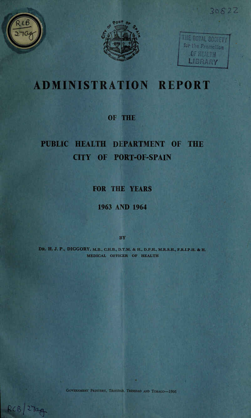 ADMINISTRATION REPORT OF THE PUBLIC HEALTH DEPARTMENT OF THE CITY OF PORT-OF-SPAIN FOR THE YEARS 1963 AND 1964 Dr. h. j. p., diggory, M.B., C.H.B., D.T.M. & H., D.P.H., M.R.S.H., F.R.I.P.H. & H. MEDICAL OFFICER OF HEALTH Rc (] j ->1^ Government Printery, Trinidad, Trinidad and Tobago—1966