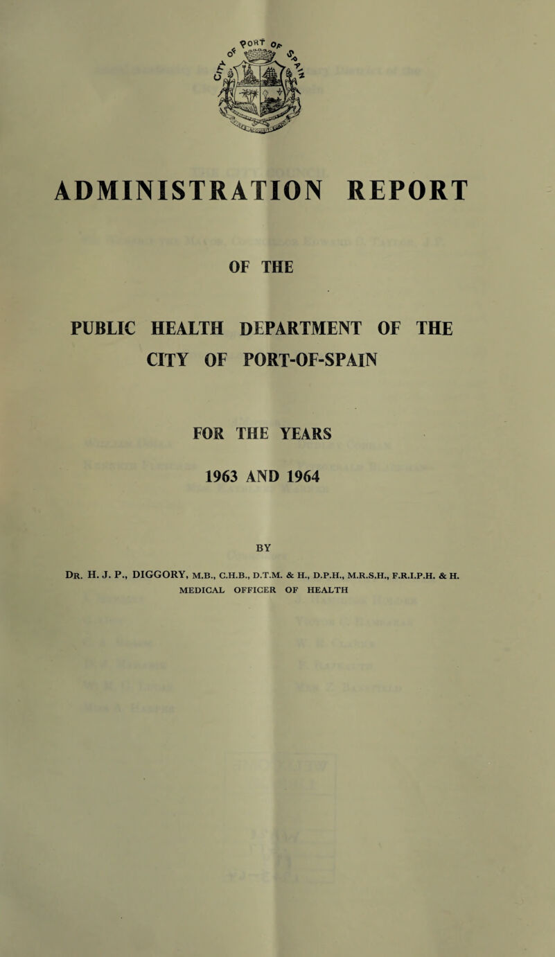 ADMINISTRATION REPORT OF THE PUBLIC HEALTH DEPARTMENT OF THE CITY OF PORT-OF-SPAIN FOR THE YEARS 1963 AND 1964 BY Dr. H. J. P., DIGGORY, M.B., C.H.B., D.T.M. & H., D.P.H., M.R.S.H., F.R.I.P.H. & H. MEDICAL OFFICER OF HEALTH