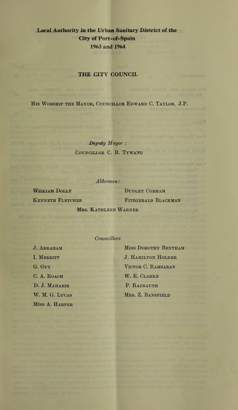 City of Port-of-Spain 1963 and 1964 THE CITY COUNCIL His Worship the Mayor, Councillor Edward C. Taylor, J.P. Deputy Mayor : Councillor C. B. Tywang Aldermen: William Dolly Dudley Cobham Kenneth Fletcher Fitzgerald Blackman Mrs. Kathleen Warner J. Abraham I. Merritt G. Guy C. A. Boach D. J. Mahabir W. M. G. Lucas Miss A. Harper Councillors Miss Dorothy Bentham J. Hamilton Holder Victor C. Ramsaran W. E. Clarke P. Rajnauth Mrs. Z. Bansfield