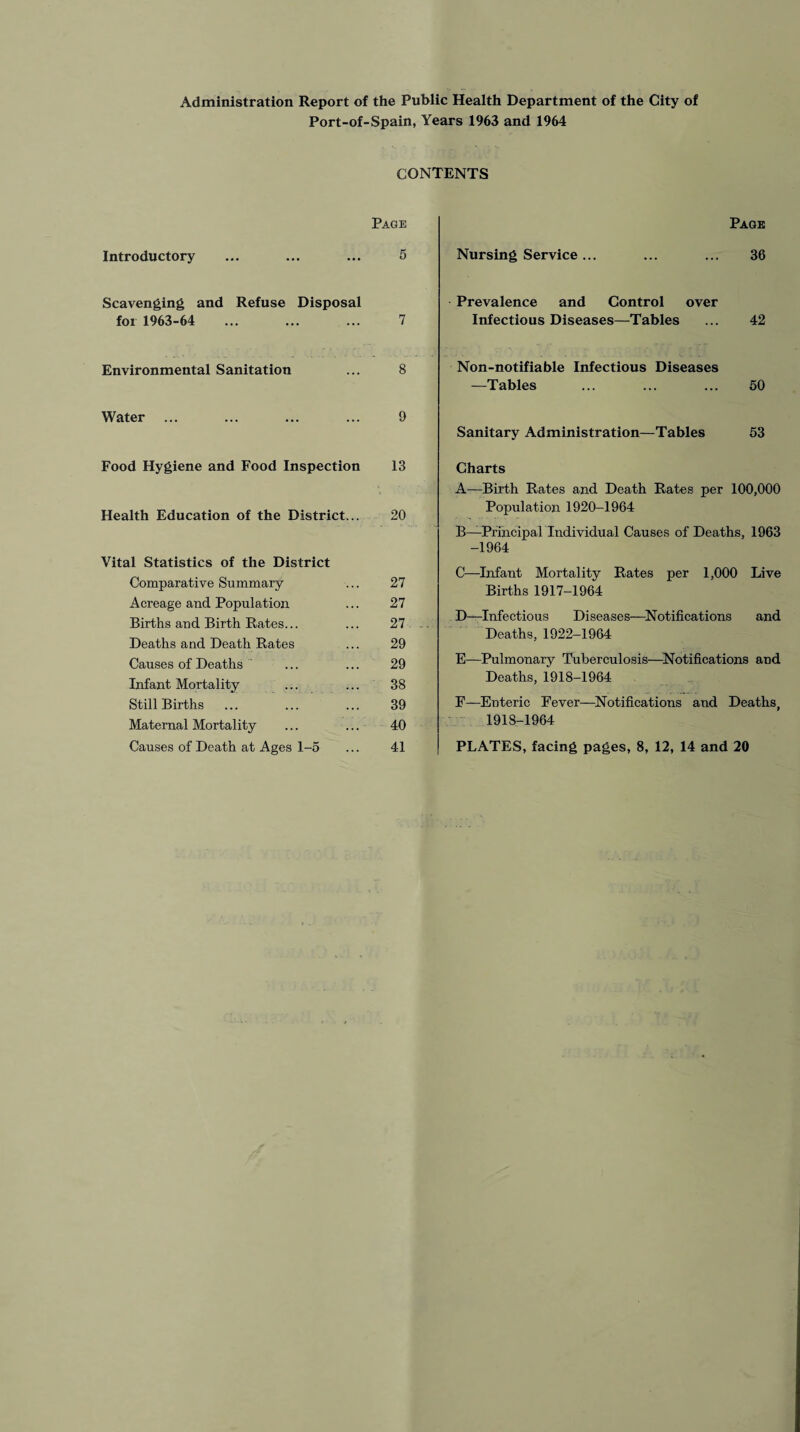 Administration Report of the Public Health Department of the City of Port-of-Spain, Years 1963 and 1964 CONTENTS Page Introductory ... ... ... 5 Scavenging and Refuse Disposal for 1963-64 ... ... ... 7 Environmental Sanitation ... 8 Water ... ... ... ... 9 Food Hygiene and Food Inspection 13 Health Education of the District... 20 Vital Statistics of the District Comparative Summary ... 27 Acreage and Population ... 27 Births and Birth Rates... ... 27 Deaths and Death Rates ... 29 Causes of Deaths ... ... 29 Infant Mortality ... ... 38 Still Births ... ... ... 39 Maternal Mortality ... ... 40 Causes of Death at Ages 1-5 ... 41 Page Nursing Service... ... ... 36 Prevalence and Control over Infectious Diseases—-Tables ... 42 Non-notifiable Infectious Diseases —Tables ... ... ... 50 Sanitary Administration—Tables 53 Charts A—Birth Rates and Death Rates per 100,000 Population 1920-1964 B—Principal Individual Causes of Deaths, 1963 -1964 C—Infant Mortality Rates per 1,000 Live Births 1917-1964 D—Infectious Diseases—Notifications and Deaths, 1922-1964 E—Pulmonary Tuberculosis—Notifications and Deaths, 1918-1964 F—Enteric Eever—Notifications and Deaths, 1918-1964 PLATES, facing pages, 8, 12, 14 and 20