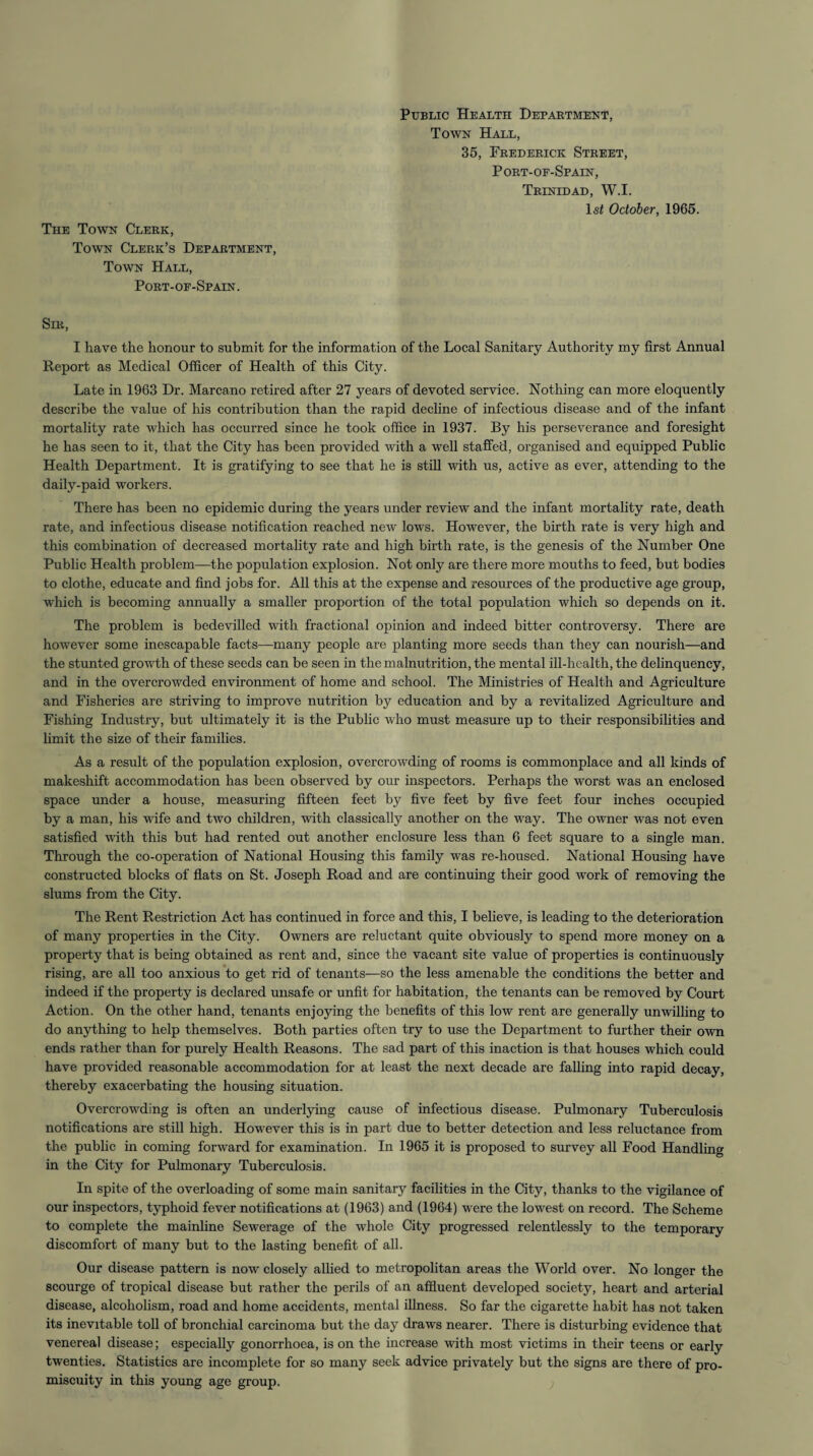 The Town Clerk, Town Clerk’s Department, Town Hall, Port-oe-Spain. Public Health Department, Town Hall, 35, Frederick Street, Port-of-Spain, Trinidad, W.I. 1st October, 1965. Sir, I have the honour to submit for the information of the Local Sanitary Authority my first Annual Report as Medical Officer of Health of this City. Late in 1963 Dr. Marcano retired after 27 years of devoted service. Nothing can more eloquently describe the value of his contribution than the rapid decline of infectious disease and of the infant mortality rate which has occurred since he took office in 1937. By his perseverance and foresight he has seen to it, that the City has been provided with a well staffed, organised and equipped Public Health Department. It is gratifying to see that he is still with us, active as ever, attending to the daily-paid workers. There has been no epidemic during the years under review and the infant mortality rate, death rate, and infectious disease notification reached new lows. However, the birth rate is very high and this combination of decreased mortality rate and high birth rate, is the genesis of the Number One Public Health problem—the population explosion. Not only are there more mouths to feed, but bodies to clothe, educate and find jobs for. All this at the expense and resources of the productive age group, which is becoming annually a smaller proportion of the total population which so depends on it. The problem is bedevilled with fractional opinion and indeed bitter controversy. There are however some inescapable facts—many people are planting more seeds than they can nourish—and the stunted growth of these seeds can be seen in the malnutrition, the mental ill-health, the delinquency, and in the overcrowded environment of home and school. The Ministries of Health and Agriculture and Fisheries are striving to improve nutrition by education and by a revitalized Agriculture and Fishing Industry, hut ultimately it is the Public who must measure up to their responsibilities and limit the size of their families. As a result of the population explosion, overcrowding of rooms is commonplace and all kinds of makeshift accommodation has been observed by our inspectors. Perhaps the worst was an enclosed space under a house, measuring fifteen feet by five feet by five feet four inches occupied by a man, his wife and two children, with classically another on the way. The owner was not even satisfied with this but had rented out another enclosure less than 6 feet square to a single man. Through the co-operation of National Housing this family was re-housed. National Housing have constructed blocks of flats on St. Joseph Road and are continuing their good work of removing the slums from the City. The Rent Restriction Act has continued in force and this, I believe, is leading to the deterioration of many properties in the City. Owners are reluctant quite obviously to spend more money on a property that is being obtained as rent and, since the vacant site value of properties is continuously rising, are all too anxious to get rid of tenants—so the less amenable the conditions the better and indeed if the property is declared unsafe or unfit for habitation, the tenants can be removed by Court Action. On the other hand, tenants enjoying the benefits of this low rent are generally unwilling to do anything to help themselves. Both parties often try to use the Department to further their own ends rather than for purely Health Reasons. The sad part of this inaction is that houses which could have provided reasonable accommodation for at least the next decade are falling into rapid decay, thereby exacerbating the housing situation. Overcrowding is often an underlying cause of infectious disease. Pulmonary Tuberculosis notifications are still high. However this is in part due to better detection and less reluctance from the public in coming forward for examination. In 1965 it is proposed to survey all Food Handling in the City for Pulmonary Tuberculosis. In spite of the overloading of some main sanitary facilities in the City, thanks to the vigilance of our inspectors, typhoid fever notifications at (1963) and (1964) were the lowest on record. The Scheme to complete the mainline Sewerage of the whole City progressed relentlessly to the temporary discomfort of many but to the lasting benefit of all. Our disease pattern is now closely allied to metropolitan areas the World over. No longer the scourge of tropical disease but rather the perils of an affluent developed society, heart and arterial disease, alcoholism, road and home accidents, mental illness. So far the cigarette habit has not taken its inevitable toll of bronchial carcinoma but the day draws nearer. There is disturbing evidence that venereal disease; especially gonorrhoea, is on the increase with most victims in their teens or early twenties. Statistics are incomplete for so many seek advice privately but the signs are there of pro¬ miscuity in this young age group.