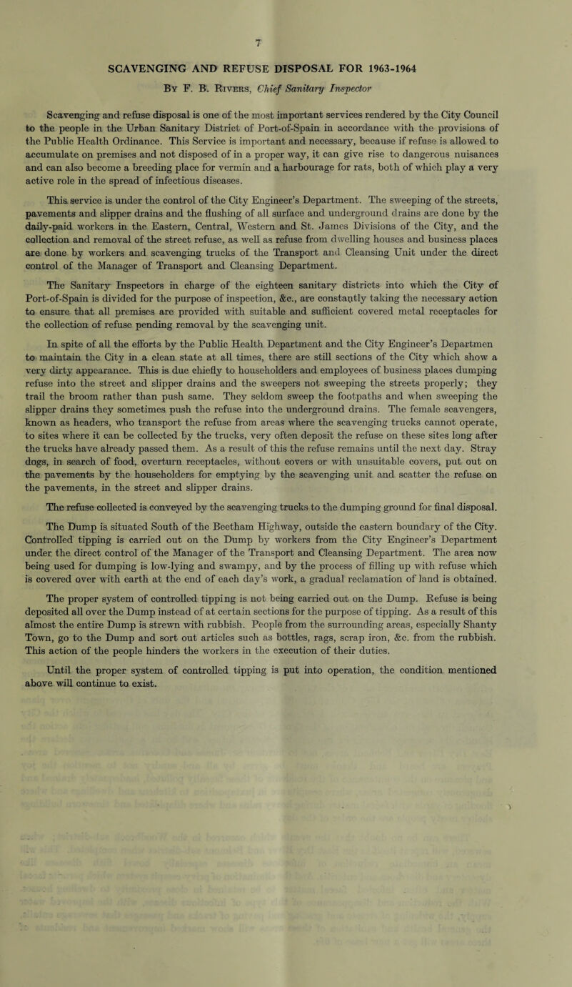 SCAVENGING AND REFUSE DISPOSAL FOR 1963-1964 By F. B. Rivers, Chief Sanitary Inspector Scavenging and refuse disposal is one of the most important services rendered by the City Council to the people in the Urban Sanitary District of Port-of-Spain in accordance with the provisions of the Public Health Ordinance. This Service is important and necessary, because if refuse is allowed to accumulate on premises and not disposed of in a proper way, it can give rise to dangerous nuisances and can also become a breeding place for vermin and a harbourage for rats, both of which play a very active role in the spread of infectious diseases. This service is under the control of the City Engineer’s Department. The sweeping of the streets, pavements and slipper drains and the flushing of all surface and underground drains are done by the daily-paid workers in the Eastern, Central, Western and St. James Divisions of the City, and the collection and removal of the street refuse, as well as refuse from dwelling houses and business places are done by workers and scavenging trucks of the Transport and Cleansing Unit under the direct control of the Manager of Transport and Cleansing Department. The Sanitary Inspectors in charge of the eighteen sanitary districts into which the City of Port-of-Spain is divided for the purpose of inspection, &c., are constantly taking the necessary action to ensure that all premises are provided with suitable and sufficient covered metal receptacles for the collection of refuse pending removal by the scavenging unit. In spite of all the efforts by the Public Health Department and the City Engineer’s Departmen to maintain the City in a clean state at all times, there are still sections of the City which show a very dirty appearance. This is due chiefly to householders and employees of business places dumping refuse into the street and slipper drains and the sweepers not sweeping the streets properly; they trail the broom rather than push same. They seldom sweep the footpaths and when sweeping the slipper drains they sometimes push the refuse into the underground drains. The female scavengers, known as headers, who transport the refuse from areas where the scavenging trucks cannot operate, to sites where it can be collected by the trucks, very often deposit the refuse on these sites long after the trucks have already passed them. As a result of this the refuse remains until the next day. Stray dogs, in search of food, overturn receptacles, without covers or with unsuitable covers, put out on the pavements by the householders for emptying by the scavenging unit and scatter the refuse on the pavements, in the street and slipper drains. The refuse collected is conveyed by the scavenging trucks to the dumping ground for final disposal. The Dump is situated South of the Beetham Highway, outside the eastern boundary of the City. Controlled tipping is carried out on the Dump by workers from the City Engineer’s Department under the direct control of the Manager of the Transport and Cleansing Department. The area now being used for dumping is low-lying and swampy, and by the process of filling up with refuse which is covered over with earth at the end of each day’s work, a gradual reclamation of land is obtained. The proper system of controlled tipping is not being carried out on the Dump. Refuse is being deposited all over the Dump instead of at certain sections for the purpose of tipping. As a result of this almost the entire Dump is strewn with rubbish. People from the surrounding areas, especially Shanty Town, go to the Dump and sort out articles such as bottles, rags, scrap iron, &c. from the rubbish. This action of the people hinders the workers in the execution of their duties. Until the proper system of controlled tipping is put into operation, the condition mentioned above will continue to exist.