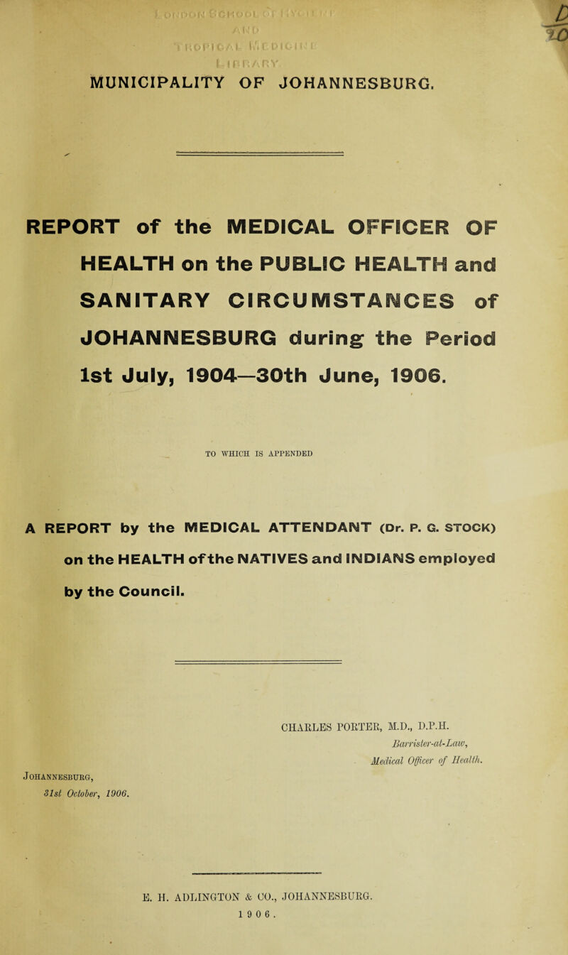 m ' 1 *«oK^oWol ;v.„n D * I f a ONOAl I n ( P f 011 l MUNICIPALITY OF JOHANNESBURG. REPORT of the MEDICAL OFFICER OF HEALTH on the PUBLIC HEALTH and SANITARY CIRCUMSTANCES of JOHANNESBURG during; the Period 1st July, 1904—30th June, 1906. TO WHICH IS APPENDED A REPORT by the MEDICAL ATTENDANT (Dr. P. G. STOCK) on the HEALTH of the NATIVES and INDIANS employed by the Council. Johannesburg, 81st October, 1906. CHARLES PORTER, M.D., D.P.H. Barrister-at-Law, Medical Officer of Health. E. H. ADLINGTON & CO., JOHANNESBURG.