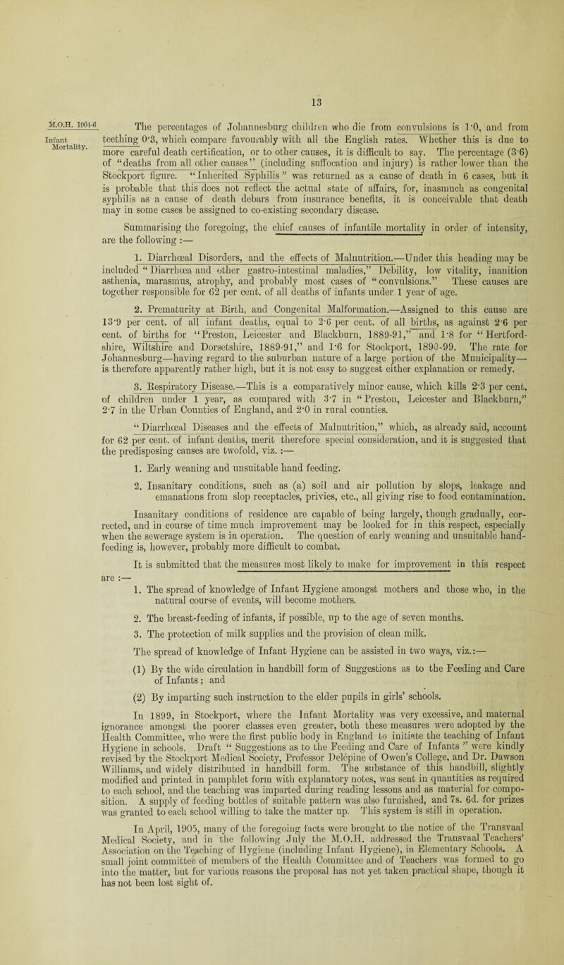 M.O.TT. 1904-6 Infant Mortality. The percentages of Johannesburg children who die from convulsions is TO, and from teething 0’3, which compare favourably with all the English rates. Whether this is due to more careful death certification, or to other causes, it is difficult to say. The percentage (3 6) of “deaths from all other causes” (including suffocation and injury) is rather lower than the Stockport figure. “Inherited Syphilis ” was returned as a cause of death in Ceases, but it is probable that this docs not reflect the actual state of affairs, for, inasmuch as congenital syphilis as a cause of death debars from insurance benefits, it is conceivable that death may in some cases be assigned to co-existing secondary disease. Summarising the foregoing, the chief causes of infantile mortality in order of intensity, are the following :— 1. Diarrhoeal Disorders, and the effects of Malnutrition.—Under this heading may be included “ Diarrhoea and other gastro-intestinal maladies,” Debility, low vitality, inanition asthenia, marasmus, atrophy, and probably most cases of “convulsions.” These causes are together responsible for 62 per cent, of all deaths of infants under 1 year of age. 2. Prematurity at Birth, and Congenital Malformation.—Assigned to this cause are 13‘9 per cent, of all infant deaths, equal to 2-6 per cent, of all births, as against 2'6 per cent, of births for “Preston, Leicester and Blackburn, 1889-91,” and 1*8 for “Hertford¬ shire, Wiltshire and Dorsetshire, 1889-91,” and 1*6 for Stockport, 1890-99. The rate for Johannesburg—having regard to the suburban nature of a large portion of the Municipality— is therefore apparently rather high, but it is not easy to suggest either explanation or remedy. 3. Respiratory Disease.—This is a comparatively minor cause, wdiicli kills 2‘3 per cent, of children under 1 year, as compared with 37 in “ Preston, Leicester and Blackburn,” 27 in the Urban Counties of England, and 2-0 in rural counties. “ Diarrhoeal Diseases and the effects of Malnutrition,” which, as already said, account for 62 per cent, of infant deaths, merit therefore special consideration, and it is suggested that the predisposing causes are twofold, viz. :— 1. Early weaning and unsuitable hand feeding. 2. Insanitary conditions, such as (a) soil and air pollution by slops, leakage and emanations from slop receptacles, privies, etc., all giving rise to food contamination. Insanitary conditions of residence are capable of being largely, though gradually, cor¬ rected, and in course of time much improvement may be looked for in this respect, especially when the sewerage system is in operation. The question of early weaning and unsuitable hand¬ feeding is, however, probably more difficult to combat. It is submitted that the measures most likely to make for improvement in this respect are :— 1. The spread of knowledge of Infant Hygiene amongst mothers and those who, in the natural course of events, will become mothers. 2. The breast-feeding of infants, if possible, up to the age of seven months. 3. The protection of milk supplies and the provision of clean milk. The spread of knowledge of Infant Hygiene can be assisted in two ways, viz.:— (1) By the wide circulation in handbill form of Suggestions as to the Feeding and Care of Infants; and (2) By imparting such instruction to the elder pupils in girls’ schools. In 1899, in Stockport, where the Infant Mortality was very excessive, and maternal ignorance amongst the poorer classes even greater, both these measures were adopted by the Health Committee, who were the first public body in England to initiate the teaching of Infant Hygiene in schools. Draft “ Suggestions as to the Feeding and Care of Infants ” were kindly revised by the Stockport Medical Society, Professor Delcpine of Owen’s College, and Dr. Dawson Williams, and widely distributed in handbill form. The substance of this handbill, slightly modified and printed in pamphlet form with explanatory notes, was sent in quantities as required to each school, and the teaching was imparted during reading lessons and as material for compo¬ sition. A supply of feeding bottles of suitable pattern was also furnished, and 7s. 6d. for prizes was granted to each school willing to take the matter up. ’This system is still in operation. In April, 1905, many of the foregoing facts were brought to the notice of the Transvaal Medical Society, and in the following July the M.O.II. addressed the Transvaal Teachers’ Association on the Teaching of Hygiene (including Infant Hygiene), in Elementary Schools. A small joint committee of members of the Health Committee and of Teachers was formed to go into the matter, but for various reasons the proposal has not yet taken practical shape, though it has not been lost sight of.