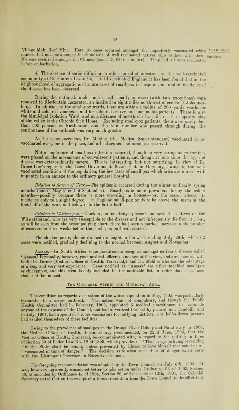 Village Main Reef Mine. Here 10 cases occurred amongst the imperfectly vaccinated white miners, but not one amongst the 'hundreds of well-vaccinated natives who worked with them. Ho case occurred amongst the Chinese (some 43,000 in number). They had all been vaccinated before embarkation. 4. The absence of aerial diffusion or other spread of infection to the well-vaccinated community at Rietfontein Lazaretto. In ill-vaccinated England it has been found that m the neighbourhood of aggregations of acute cases of small-pox in hospitals, an undue incidence of the disease has been observed. During the outbreak under notice, all small pox cases (with two exceptions) were removed to Rietfontein Lazaretto, an institution eight miles north-east of centre of Johannes¬ burg. In addition to the small-pox wards, there are within a radius of 200 yards wards for white and coloured venereals, and for coloured scurvy and pneumonia patients. There is also the Municipal Isolation Ward, and at a distance of one-third of a mile on the opposite side of the valley is the Chronic Sick Home. Excluding small-pox patients, there were larely less than 500 persons at Rietfontein, and the total number who passed through during the continuance of the outbreak was very much greater. At the commencement, Dr. Mehliss (the Medical Superintendent) vaccinated or re¬ vaccinated everyone in the place, and all subsequent admissions on arrival. Not a single case of small-pox infection occurred, though no very stringent restrictions were placed on the movements of convalescent patients, and though at one time the type of disease was extraordinarily severe. This is interesting, but not surprising, in view of Dr. Bruce Low’s report to the Local Government Board that in Germany, owing to the well- vaccinated condition of the population, the few cases of small-pox which arise are nursed with impunity in an annexe to the ordinary general hospital. Relation to Season of Year.—The epidemic occurred during the winter and early spring months (end of May to end of September). Small-pox is more prevalent during the colder months—possibly because there is more crowding in houses—but the season affects its incidence only to a slight degree. In England small-pox tends to be above the mean in the first half of the year, and below it in the latter half. Relation to Chicken-pox.—Chicken-pox is always present amongst the natives on the Witwatersrand, who are very susceptible to the disease and not infrequently die from it; but, as will be seen from the accompanying chart, there had been a marked increase in the number of cases some three weeks before the small-pox outbreak started. The chicken-pox epidemic reached its height in the week ending July 29th, when 62 cases were notified, gradually declining to the normal between August and November. Amaas.—In .South Africa some practitioners recognise amongst natives a disease called ‘ Amaas.’ Personally, however, your medical officers do not accept this view, and are in accord with both Dr. Turner (Medical Officer of Health, Transvaal,) and Dr. Mehliss who has the advantage of a long and very vast experience. Cases notified as 1 Amaas ’ are either modified small pox or chickenpox, and this term is only included in the notifiable list in order that such cases shall not be missed. The Outbreak within the Municipal Area. The condition as regards vaccination of the white population in May, 1905, was particularly favourable to a severe outbreak. Vaccination was not compulsory, and though the Public Health Committee had in February, 1903, appointed 5 medical practitioners to vaccinate anyone at the expense of the Council, and had advertised the fact by placard and handbill, and in July, 1904, had appointed 3 more vaccinators for outlying districts, not half-a-dozen persons had availed themselves of these facilities. Owing to the prevalence of smallpox in the Orange River Colony and Natal early in 1904, the Medical Officer of Health, Johannesburg, recommended, on 22nd June, 1904, that the Medical Officer of Health, Transvaal, be communicated with, in regard to the putting in force of Section 30 of Police Law No. 12 of 1895, which provides :—“ That everyone living or residing “ in the State shall be bound, unless prevented by illness, to have himself vaccinated or re- “ vaccinated in time of danger.” The decision as to when such time of danger exists rests with the Lieutenant-Governor in Executive Council. The foregoing recommendation was adopted by the Town Council on July 6th, 1904. . It was, however, apparently considered better to take action under Ordinance 58 of 1903, Section 58, as amended by Ordinance 41 of 1904, Section 28, and on October 12th, 1904, the Colonial Secretary stated that on the receipt of a formal resolution from the Town Council to the effect that M.O.H. 1904-6