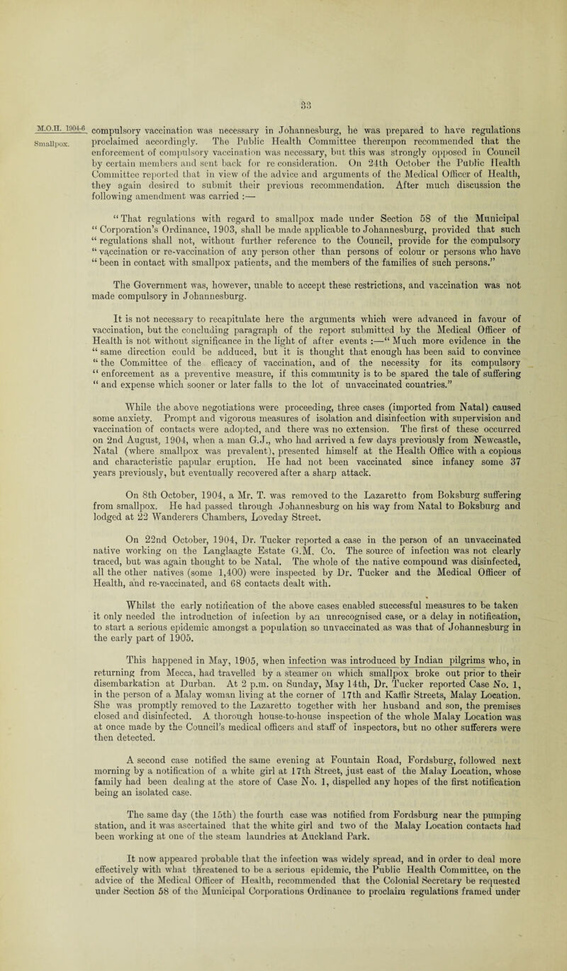 Smallpox. QQ DO compulsory vaccination was necessary in Johannesburg, he was prepared to have regulations proclaimed accordingly. The Public Health Committee thereupon recommended that the enforcement of compulsory vaccination was necessary, but this was strongly opposed in Council by certain members and sent back for re consideration. On 24th October the Public Health Committee reported that in view of the advice and arguments of the Medical Officer of Health, they again desired to submit their previous recommendation. After much discussion the following amendment was carried :— “ That regulations with regard to smallpox made under Section 58 of the Municipal “Corporation’s Ordinance, 1903, shall be made applicable to Johannesburg, provided that such “ regulations shall not, without further reference to the Council, provide for the compulsory “ vaccination or re-vaccination of any person other than persons of colour or persons who have “ been in contact with smallpox patients, and the members of the families of such persons.” The Government was, however, unable to accept these restrictions, and vaccination was not made compulsory in Johannesburg. It is not necessary to recapitulate here the arguments which were advanced in favour of vaccination, but the concluding paragraph of the report submitted by the Medical Officer of Health is not without significance in the light of after events :—“ Much more evidence in the “ same direction could be adduced, but it is thought that enough has been said to convince “ the Committee of the efficacy of vaccination, and of the necessity for its compulsory “ enforcement as a preventive measure, if this community is to be spared the tale of suffering “ and expense which sooner or later falls to the lot of unvaccinated countries.” While the above negotiations were proceeding, three cases (imported from Natal) caused some anxiety. Prompt and vigorous measures of isolation and disinfection with supervision and vaccination of contacts were adopted, and there was no extension. The first of these occurred on 2nd August, 1904, when a man G.J., who had arrived a few days previously from Newcastle, Natal (where smallpox was prevalent), presented himself at the Health Office with a copious and characteristic papular eruption. He had not been vaccinated since infancy some 37 years previously, but eventually recovered after a sharp attack. On 8th October, 1904, a Mr. T. was removed to the Lazaretto from Boksburg suffering from smallpox. He had passed through Johannesburg on his way from Natal to Boksburg and lodged at 22 Wanderers Chambers, Loveday Street. On 22nd October, 1904, Dr. Tucker reported a case in the person of an unvaccinated native working on the Langlaagte Estate G.M, Co. The source of infection was not clearly traced, but was again thought to be Natal. The whole of the native compound was disinfected, all the other natives (some 1,400) were inspected by Dr. Tucker and the Medical Officer of Health, and re-vaccinated, and 68 contacts dealt with. Whilst the early notification of the above cases enabled successful measures to be taken it only needed the introduction of infection by an unrecognised case, or a delay in notification, to start a serious epidemic amongst a population so unvaccinated as was that of Johannesburg in the early part of 1905. This happened in May, 1905, when infection was introduced by Indian pilgrims who, in returning from Mecca, had travelled by a steamer on which smallpox broke out prior to their disembarkation at Durban. At 2 p.m. on Sunday, May 14th, Dr. Tucker reported Case No. 1, in the person of a Malay woman living at the corner of 17th and Kaffir Streets, Malay Location. She was promptly removed to the Lazaretto together with her husband and son, the premises closed and disinfected. A thorough house-to-house inspection of the whole Malay Location was at once made by the Council’s medical officers and staff of inspectors, but no other sufferers were then detected. A second case notified the same evening at Fountain Road, Fordsburg, followed next morning by a notification of a white girl at 17th Street, just east of the Malay Location, whose family had been dealing at the store of Case No. 1, dispelled any hopes of the first notification being an isolated case. The same day (the 15th) the fourth case was notified from Fordsburg near the pumping station, and it was ascertained that the white girl and two of the Malay Location contacts had been working at one of the steam laundries at Auckland Park. It now appeared probable that the infection was widely spread, and in order to deal more effectively with what threatened to be a serious epidemic, the Public Health Committee, on the advice of the Medical Officer of Health, recommended that the Colonial Secretary be requested under Section 58 of the Municipal Corporations Ordinance to proclaim regulations framed under