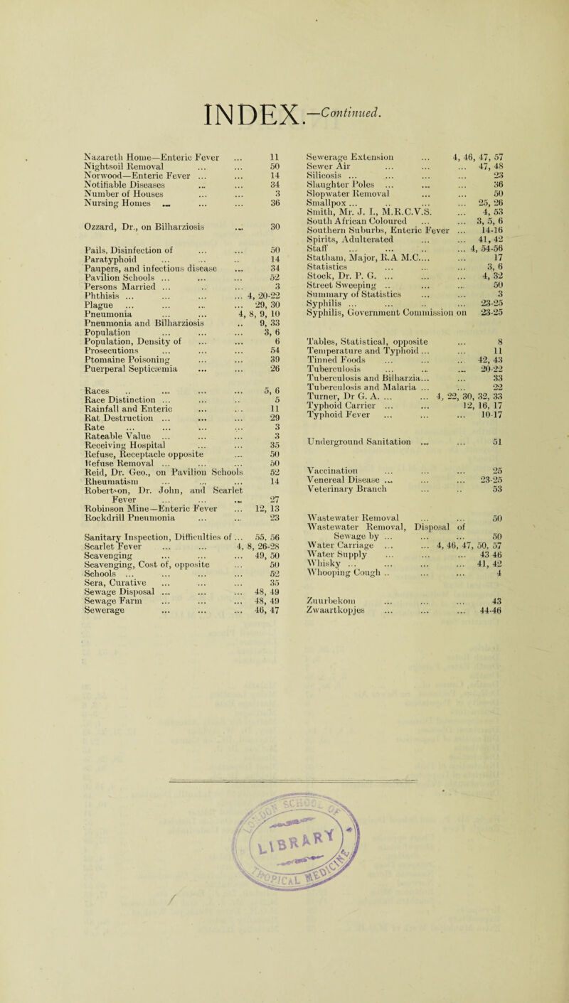 INDEX. —Continued. Nazareth Home—Enteric Fever ... 11 Nightsoil Removal ... ... 50 Norwood—Enteric Fever ... ... 14 Notifiable Diseases ... ... 34 Number of Houses ... ... 3 Nursing Homes ... ... 36 Ozzard, Dr., on Bilharziosis .... 30 Pails, Disinfection of ... ... 50 Paratyphoid ... ... .. 14 Paupers, and infectious disease ... 34 Pavilion Schools ... ... ... 52 Persons Mamed ... .. ... 3 Phthisis ... ... ... ... 4, 20-22 Plague ... ... ... ... 29, 30 Pneumonia ... .... 4, 8, 9, 10 Pneumonia and Bilharziosis .. 9,33 Population ... ... ... 3, 6 Population, Density of Prosecutions Ptomaine Poisoning Puerperal Septicaemia Races Race Distinction ... Rainfall and Enteric Rat Destruction ... Rate Rateable Value Receiving Hospital Refuse, Receptacle opposite Refuse Removal ... Reid, Dr. Geo., on Pavilion Schools Rheumatism Robert'on, Dr. John, and Scarlet Fever Robinson Mine—Enteric Fever Rockdrill Pneumonia Sanitary Inspection Scarlet Fever Scavenging Scavenging, Cost of Schools ... Sera, Curative SeAvage Disposal SeAvage Farm SeAverage Difficulties of opposite SeAverage Extension ... 4, 46, 47, 57 SeAver Air ... ... ... 47, 48 Silicosis ... ... ... ... 23 Slaughter Poles ... .„ ... 36 SlopAvater RemoA^al ... ... 50 Smallpox ... .. ... ... 25, 26 Smith, Mr. J. I., M.R.C.V.S. ... 4, 53 South African Coloured ... ... 3,5,6 Southern Suburbs, Enteric Fever ... 14-16 Spirits, Adulterated ... ... 41,42 Stall' ... ... .. ... 4, 54-56 Statham, Major, R.A M.C.... ... 17 Statistics ... ... ... 3, 6 Stock, Dr. P. G. 4, 32 Street SAveeping .. ... ... 50 Summary of Statistics ... ... 3 Syphilis ... ... .. ... 23-25 Syphilis, Government Commission on 23-25 6 Tables, Statistical, opposite 8 54 Temperature and Typhoid... 11 39 Tinned Foods ... 42,43 26 Tuberculosis 20-22 Tuberculosis and Bilharzia... 33 5, 6 K Tuberculosis and Malaria ... 22 Turner, Dr G. A. ... 4, 22, 30, 32, 33 D 11 Typhoid Carrier ... 12, 16, 17 29 3 Typhoid Fever 10 17 3 35 Underground Sanitation 51 50 50 52 Vaccination 25 14 Venereal Disease .-. ... 23-25 27 12, 13 Veterinary Branch 53 23 WasteAvater Removal 50 WasteAvater Removal, Disposal of 55, 56 SeAvage by ... 50 8, 26-28 Water Carriage 4, 46, 47, 50, 57 49, 50 Water Supply ... 43 46 50 Whisky. ... 41, 42 52 Whooping Cough .. 4 35 48, 49 48, 49 Zuurbekom 43 46, 47 ZAvaartkopjes ... 44-46