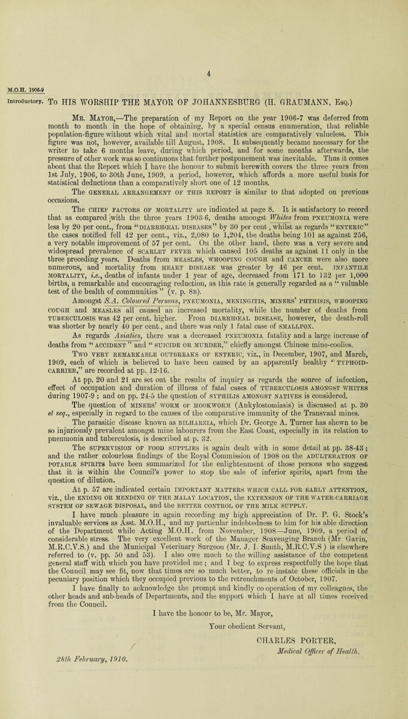 M.O.H. 1906-9 Introductory. To HIS WORSHIP THE MAYOR OF JOHANNESBURG (H. GRAUMANN, Esq.) Mr. Mayor,—The preparation of my Report on the year 1906-7 was deferred from month to month in the hope of obtaining, by a special census enumeration, that reliable population-figure without which vital and mortal statistics are comparatively valueless. This figure was not, however, available till August, 1908. It subsequently became necessary for the writer to take 6 months leave, during which period, and for some months afterwards, the pressure of other work was so continuous that further postponement was inevitable. Thus it comes about that the Report which I have the honour to submit herewith covers the three years from 1st July, 1906, to 30th June, 1909, a period, however, which affords a more useful basis for statistical deductions than a comparatively short one of 12 months. The general arrangement of this report is similar to that adopted on previous occasions. The chief factors of mortality are indicated at page 8. It is satisfactory to record that as compared with the three years 1903-6, deaths amongst Whites from pneumonia were less by 20 per cent., from “diarrhceal diseases” by 30 per cent, whilst as regards “enteric” the cases notified fell 42 per cent., viz., 2,080 to 1,204, the deaths being 101 as against 256, a very notable improvement of 57 per cent. On the other hand, there was a very severe and widespread prevalence of scarlet fever which caused 105 deaths as against 11 only in the three preceding years. Deaths from measles, whooping cough and cancer were also more numerous, and mortality from heart disease was greater by 46 per cent, infantile mortality, i.e., deaths of infants under 1 year of age, decreased from 171 to 132 per 1,000 births, a remarkable and encouraging reduction, as this rate is generally regarded as a “ valuable test of the health of communities ” (v. p. 8b). Amongst S.A. Coloured Persons, pneumonia, meningitis, miners’ phthisis, whooping cough and measles all caused an increased mortality, while the number of deaths from tuberculosis was 42 per cent, higher. From diarrhceal disease, however, the death-roll was shorter by nearly 40 per cent., and there was only 1 fatal case of smallpox. As regards Asiatics, there was a decreased pneumonia fatality and a large increase of deaths from “ accident ” and “ suicide or murder,” chiefly amongst Chinese mine-coolies. Two very remarkable outbreaks of enteric, viz., in December, 1907, and March, 1909, each of which is believed to have been caused by an apparently healthy “ typhoid- carrier,” are recorded at pp. 12-16. At pp. 20 and 21 are set out the results of inquiry as regards the source of infection, effect of occupation and duration of illness of fatal cases of tuberculosis amongst whites during 1907-9 ; and on pp. 24-5 the question of syphilis amongst natives is considered. The question of miners’ worm or hookworm (Ankylostomiasis) is discussed at p. 30 et seq., especially in regard to the causes of the comparative immunity of the Transvaal mines. The parasitic disease known as bilharzia, which Dr. George A. Turner has shewn to be so injuriously prevalent amongst mine labourers from the East Coast, especially in its relation to pneumonia and tuberculosis, is described at p. 32. The supervision OF FOOD supplies is again dealt with in some detail at pp. 38-43 ; and the rather colourless findings of the Royal Commission of 1908 on the adulteration of potable spirits have been summarized for the enlightenment of those persons who suggest that it is within the Council’s power to stop the sale of inferior spirits, apart from the question of dilution. At p. 57 are indicated certain important matters which call for early attention, Viz., the ENDING OR MENDING OF THE MALAY LOCATION, the EXTENSION OF THE WATER-CARRIAGE SYSTEM OF SEWAGE DISPOSAL, and tile BETTER CONTROL OF THE MILK SUPPLY. I have much pleasure in again recording my high appreciation of Dr. P. G. Stock’s invaluable services as Asst. M.O.H., and my particular indebtedness to him for his able direction of the Department while Acting M.O.H. from November, 1908—June, 1909, a period of considerable stress. The very excellent work of the Manager Scavenging Branch (Mr. Gavin, M.R.C.Y.S.) and the Municipal Veterinary Surgeon (Mr. J. I. Smith, M.R.C.V.S ) is elsewhere referred to (v. pp. 50 and 53). I also owe much to the willing assistance of the competent general staff with which you have provided me ; and I beg to express respectfully the hope that the Council may see fit, now that times are so much better, to re instate these officials in the pecuniary position which they occupied previous to the retrenchments of October, 1907. I have finally to acknowledge the prompt and kindly co-operation of my colleagues, the other heads and sub-heads of Departments, and the support which I have at all times received from the Council. I have the honour to be, Mr. Mayor, Your obedient Servant, / 28th February, 1910. CHARLES PORTER, Medical Officer of Health,