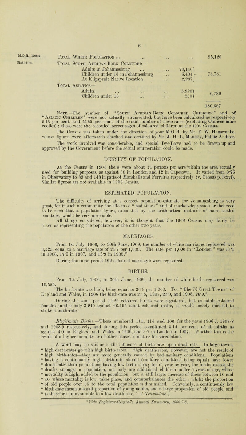 M.O.H. 190G-9 Statistics. Total White Population... .. • . . . 95,126 Total South African-Born Coloured— Adults in Johannesburg ... 70,140] Children under 16 in Johannesburg ... 6,404 J- 78,781 At Klipspruit Native Location 2,237 J Total Asiatics— Adults . . . 5,920 \ 6,780 180,687 Children under 16 860 j Note.—The number of “ South African-Born Coloured Children ” and of “ Asiatic Children ” were nob actually enumerated, but- have been calculated as respectively 913 per cent, and 22'85 per cent, of the total number of these races (excluding Chinese mine coolies) : these were the recorded percentages of coloured children at the 1904 Census. The Census was taken under the direction of your M.O.H. by Mr. E. W. Hanscombe, whose figures were afterwards checked aud certified by Mr. J. H. L. Manisty, Public Auditor. The work involved was considerable, and special Bye-Laws had to be drawn up and approved by the Government before the actual enumeration could be made. DENSITY OF POPULATION. At the Census in 1904 there were about 21 persons per acre within the area actually used for building purposes, as against 60 in London and 12 in Capetown. It varied from 0‘76 in Observatory to 89 and 148 in parts of Marshalls and Ferreiras respectively (v. Census p. lxxvi). Similar figures are not available in 1908 Census. ESTIMATED POPULATION. The difficulty of arriving at a correct population-estimate for Johannesburg is very great, for in such a community the effects of “ bad times ” and of market-depression are believed to be such that a population-figure, calculated by the arithmetical methods of more settled countries, would be very unreliable. All things considered, however, it is thought that the 1908 Census may fairly be taken as representing the population of the other two years. MARRIAGES. From 1st July, 1906, to 30th June, 1909, the number of white marriages registered was 3.525, equal to a marriage rate of 247 per 1,000. The rate per 1,000 in “ London ” was J7’1 in 1906, 17'0 in 1907, and 15*9 in 1908.* During the same period 462 coloured marriages were registered. BIRTHS. From 1st July, 1906, to 30th June, 1909, the number of white births registered was 10.525. The birth-rate was high, being equal to 36‘S per 1,000. For “ The 76 Great Towns ” of England and Wales, in 1906 the birth-rate was 27'8, 1907, 27‘0, and 1908, 26*9,* During the same period 1,929 coloured births were registered, but as adult coloured females number only 3,945 against 66,195 adult coloured males, it would merely mislead to strike a birth-rate. Illegitimate Births.—These numbered 111, 114 and 106 for the years 1906-7, 1907-8 and 1908-9 respectively, and during this period constituted 3*14 per cent, of all births as against 4*0 in England and Wales in 1906, and 3*7 in London in 1907. Whether this is the result of a higher morality or of other causes is matter for speculation. A word may be said as to the influence of birth-rate upon death-rate. In large towns, “ high death-rates go with high birth-rates. High death-rates, however, are not the result of “ high birth-rates—they are more generally caused by bad sanitary conditions. Populations “ having a continuously high birth-rate should (sanitary conditions being equal) have lower “ death-rates than populations having low birth-rates; for if, year by year, the births exeeed the “ deaths amongst a population, not only are additional children under 5 years of age, whose “ mortality is high, added to the population, but a still larger increase of those between 10 and “ 40, whose mortality is low, takes place, and counterbalances the other ; whilst the proportion “ of old people over 55 to the total population is diminished. Conversely, a continuously low “ birth-rate means a small proportion of young adults, and a large proportion of old people, and “ is therefore unfavourable to a low death-rate.”—(Newsholme.) * Vide Registrar-General's Annual Summary, 190G-7-S.
