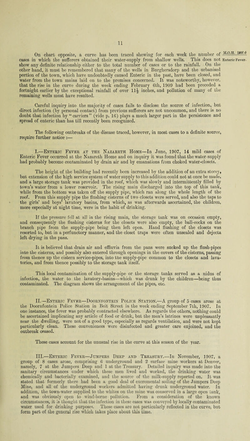 On chart opposite, a curve has been traced shewing for each week the number of cases in which the sufferers obtained their water-supply from shallow wells. This does not show any definite relationship either to the total number of cases or to the rainfall. On the other hand, it must be remembered that many of the wells in Burghersdorp and the urbanised portion of the town, which have undoubtedly caused Enteric in the past, have been closed, and water from the town mains laid on to the premises concerned. It was noteworthy, however, that the rise in the curve during the week ending February 6th, 1909 had been preceded a fortnight earlier by the exceptional rainfall of over 11^ inches, and pollution of many of the remaining wells must have resulted. Careful inquiry into the majority of cases fails to disclose the source of infection, but direct infection (by personal contact) from previous sufferers are not uncommon, and there is no doubt that infection by “carriers” (vide p. 16) plays a much larger part in the persistence and spread of enteric than has till recently been recognized. The following outbreaks of the disease traced, however, in most cases to a definite source, require further notice :— I.—Enteric Fever at the Nazareth Home—In June, 1907, 14 mild cases of Enteric Fever occurred at the Nazareth Home and on inquiry it was found that the water-supply had probably become contaminated by drain air and by emanations from choked water-closets. The height of the building had recently been increased by the addition of an extra storey, but extension of the high service system of water supply to this addition could not at once be made, and a large storage tank was provided in the roof, which was slowly and intermittently filled by town’s water from a lower reservoir. The rising main discharged into the top of this tank, while from the bottom was taken off the supply pipe, which ran along the whole length of the roof. From this supply pipe the flushing cisterns of two closets were served, and also the taps to the girls’ and boys’ lavatory basins, from which, as was afterwards ascertained, the children, more especially at night time, were in the habit of drinking. If the pressure fell at all in the rising main, the storage tank was on occasion empty, and consequently the flushing cisterns for the closets were also empty, the ball-cocks on the branch pipe from the supply-pipe being then left open. Hand flushing of the closets was resorted to, but in a perfunctory manner, and the closet traps were often unsealed and dejecta left drying in the pans. It is believed that drain air and effluvia from the pans were sucked up the flush-pipes into the cisterns, and possibly also entered through openings in the covers of the cisterns, passing from thence up the cistern service-pipes, into the supply-pipe common to the closets and lava¬ tories, and from thence possibly to the storage tank itself. This local contamination of the supply-pipe or the storage tanks served as a nidus of infection, the water to the lavatory-basins—which was drunk by the children—being thus contaminated. The diagram shows the arrangement of the pipes, etc. II.—Enteric Fever—Doornfontein Police Station.—A group of 5 oases arose at the Doornfontein Police Station in Beit Street in the week ending September 7th, 1907. In one instance, the fever was probably contracted elsewhere. As regards the others, nothing could be ascertained implicating any article of food or drink, but the men’s latrines were unpleasantly near the dwelling, were not of a good type, especially as regards ventilation, and were not kept particularly clean. These conveniences were disinfected and greater care enjoined, and the outbreak ceased. These cases account for the unusual rise in the curve at this season of the year. III.—Enteric Fever—Jumpers Deep and Treasury.—In November, 1907, a group of 8 cases arose, comprising 6 underground and 2 surface mine workers at Denver, namely, 7 at the Jumpers Deep and 1 at the Treasury. Detailed inquiry was made into the sanitary circumstances under which these men lived and worked, the drinking water was chemically and bacterially examined, and the source of the milk-supply reported on. It was stated that formerly there had been a good deal of excremental soiling of the Jumpers Deep Mine, and all of the underground workers admitted having drunk underground water. In addition, the town-water supplied to the whites on the mine was conserved in a large open tank, and was obviously open to wind-borne pollution. From a consideration of the known circumstances, it is thought that the infection in these cases was conveyed by locally contaminated water used for drinking purposes. These cases are not particularly reflected in the curve, but form part of the general rise which takes place about this time. M.O.H. l90£-9 Enteric Fever.